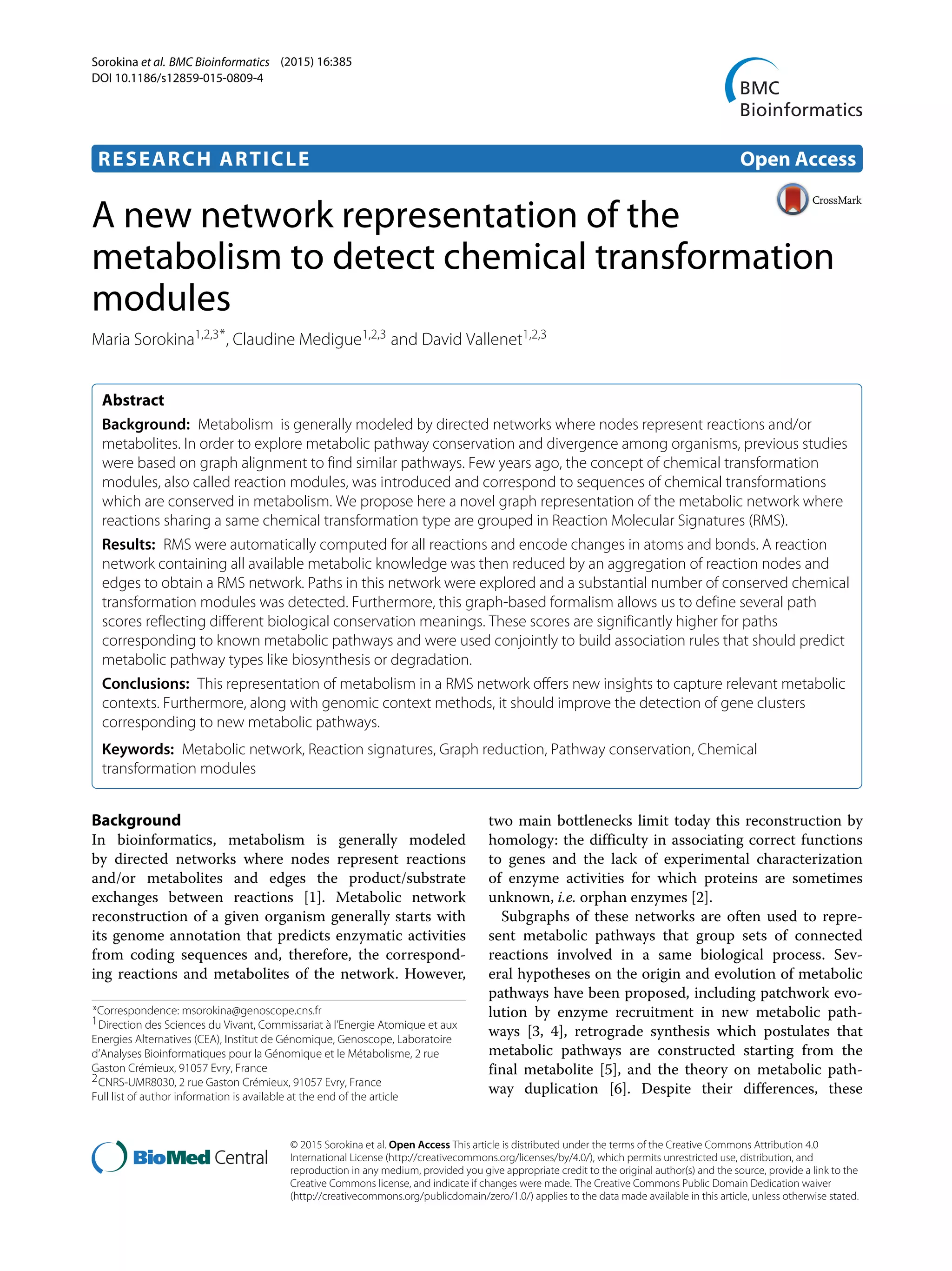 Sorokina et al. BMC Bioinformatics (2015) 16:385
DOI 10.1186/s12859-015-0809-4
RESEARCH ARTICLE Open Access
A new network representation of the
metabolism to detect chemical transformation
modules
Maria Sorokina1,2,3*, Claudine Medigue1,2,3 and David Vallenet1,2,3
Abstract
Background: Metabolism is generally modeled by directed networks where nodes represent reactions and/or
metabolites. In order to explore metabolic pathway conservation and divergence among organisms, previous studies
were based on graph alignment to find similar pathways. Few years ago, the concept of chemical transformation
modules, also called reaction modules, was introduced and correspond to sequences of chemical transformations
which are conserved in metabolism. We propose here a novel graph representation of the metabolic network where
reactions sharing a same chemical transformation type are grouped in Reaction Molecular Signatures (RMS).
Results: RMS were automatically computed for all reactions and encode changes in atoms and bonds. A reaction
network containing all available metabolic knowledge was then reduced by an aggregation of reaction nodes and
edges to obtain a RMS network. Paths in this network were explored and a substantial number of conserved chemical
transformation modules was detected. Furthermore, this graph-based formalism allows us to define several path
scores reflecting different biological conservation meanings. These scores are significantly higher for paths
corresponding to known metabolic pathways and were used conjointly to build association rules that should predict
metabolic pathway types like biosynthesis or degradation.
Conclusions: This representation of metabolism in a RMS network offers new insights to capture relevant metabolic
contexts. Furthermore, along with genomic context methods, it should improve the detection of gene clusters
corresponding to new metabolic pathways.
Keywords: Metabolic network, Reaction signatures, Graph reduction, Pathway conservation, Chemical
transformation modules
Background
In bioinformatics, metabolism is generally modeled
by directed networks where nodes represent reactions
and/or metabolites and edges the product/substrate
exchanges between reactions [1]. Metabolic network
reconstruction of a given organism generally starts with
its genome annotation that predicts enzymatic activities
from coding sequences and, therefore, the correspond-
ing reactions and metabolites of the network. However,
*Correspondence: msorokina@genoscope.cns.fr
1Direction des Sciences du Vivant, Commissariat à l’Energie Atomique et aux
Energies Alternatives (CEA), Institut de Génomique, Genoscope, Laboratoire
d’Analyses Bioinformatiques pour la Génomique et le Métabolisme, 2 rue
Gaston Crémieux, 91057 Evry, France
2CNRS-UMR8030, 2 rue Gaston Crémieux, 91057 Evry, France
Full list of author information is available at the end of the article
two main bottlenecks limit today this reconstruction by
homology: the difficulty in associating correct functions
to genes and the lack of experimental characterization
of enzyme activities for which proteins are sometimes
unknown, i.e. orphan enzymes [2].
Subgraphs of these networks are often used to repre-
sent metabolic pathways that group sets of connected
reactions involved in a same biological process. Sev-
eral hypotheses on the origin and evolution of metabolic
pathways have been proposed, including patchwork evo-
lution by enzyme recruitment in new metabolic path-
ways [3, 4], retrograde synthesis which postulates that
metabolic pathways are constructed starting from the
final metabolite [5], and the theory on metabolic path-
way duplication [6]. Despite their differences, these
© 2015 Sorokina et al. Open Access This article is distributed under the terms of the Creative Commons Attribution 4.0
International License (http://creativecommons.org/licenses/by/4.0/), which permits unrestricted use, distribution, and
reproduction in any medium, provided you give appropriate credit to the original author(s) and the source, provide a link to the
Creative Commons license, and indicate if changes were made. The Creative Commons Public Domain Dedication waiver
(http://creativecommons.org/publicdomain/zero/1.0/) applies to the data made available in this article, unless otherwise stated.
 