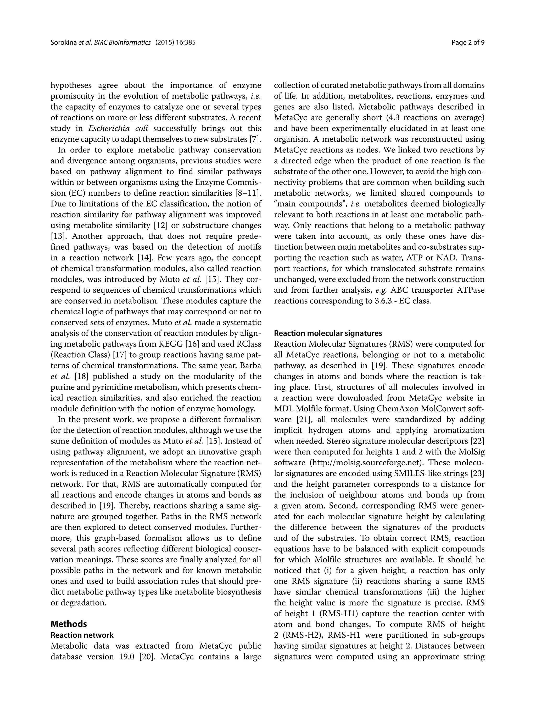 Sorokina et al. BMC Bioinformatics (2015) 16:385 Page 2 of 9
hypotheses agree about the importance of enzyme
promiscuity in the evolution of metabolic pathways, i.e.
the capacity of enzymes to catalyze one or several types
of reactions on more or less different substrates. A recent
study in Escherichia coli successfully brings out this
enzyme capacity to adapt themselves to new substrates [7].
In order to explore metabolic pathway conservation
and divergence among organisms, previous studies were
based on pathway alignment to find similar pathways
within or between organisms using the Enzyme Commis-
sion (EC) numbers to define reaction similarities [8–11].
Due to limitations of the EC classification, the notion of
reaction similarity for pathway alignment was improved
using metabolite similarity [12] or substructure changes
[13]. Another approach, that does not require prede-
fined pathways, was based on the detection of motifs
in a reaction network [14]. Few years ago, the concept
of chemical transformation modules, also called reaction
modules, was introduced by Muto et al. [15]. They cor-
respond to sequences of chemical transformations which
are conserved in metabolism. These modules capture the
chemical logic of pathways that may correspond or not to
conserved sets of enzymes. Muto et al. made a systematic
analysis of the conservation of reaction modules by align-
ing metabolic pathways from KEGG [16] and used RClass
(Reaction Class) [17] to group reactions having same pat-
terns of chemical transformations. The same year, Barba
et al. [18] published a study on the modularity of the
purine and pyrimidine metabolism, which presents chem-
ical reaction similarities, and also enriched the reaction
module definition with the notion of enzyme homology.
In the present work, we propose a different formalism
for the detection of reaction modules, although we use the
same definition of modules as Muto et al. [15]. Instead of
using pathway alignment, we adopt an innovative graph
representation of the metabolism where the reaction net-
work is reduced in a Reaction Molecular Signature (RMS)
network. For that, RMS are automatically computed for
all reactions and encode changes in atoms and bonds as
described in [19]. Thereby, reactions sharing a same sig-
nature are grouped together. Paths in the RMS network
are then explored to detect conserved modules. Further-
more, this graph-based formalism allows us to define
several path scores reflecting different biological conser-
vation meanings. These scores are finally analyzed for all
possible paths in the network and for known metabolic
ones and used to build association rules that should pre-
dict metabolic pathway types like metabolite biosynthesis
or degradation.
Methods
Reaction network
Metabolic data was extracted from MetaCyc public
database version 19.0 [20]. MetaCyc contains a large
collection of curated metabolic pathways from all domains
of life. In addition, metabolites, reactions, enzymes and
genes are also listed. Metabolic pathways described in
MetaCyc are generally short (4.3 reactions on average)
and have been experimentally elucidated in at least one
organism. A metabolic network was reconstructed using
MetaCyc reactions as nodes. We linked two reactions by
a directed edge when the product of one reaction is the
substrate of the other one. However, to avoid the high con-
nectivity problems that are common when building such
metabolic networks, we limited shared compounds to
“main compounds”, i.e. metabolites deemed biologically
relevant to both reactions in at least one metabolic path-
way. Only reactions that belong to a metabolic pathway
were taken into account, as only these ones have dis-
tinction between main metabolites and co-substrates sup-
porting the reaction such as water, ATP or NAD. Trans-
port reactions, for which translocated substrate remains
unchanged, were excluded from the network construction
and from further analysis, e.g. ABC transporter ATPase
reactions corresponding to 3.6.3.- EC class.
Reaction molecular signatures
Reaction Molecular Signatures (RMS) were computed for
all MetaCyc reactions, belonging or not to a metabolic
pathway, as described in [19]. These signatures encode
changes in atoms and bonds where the reaction is tak-
ing place. First, structures of all molecules involved in
a reaction were downloaded from MetaCyc website in
MDL Molfile format. Using ChemAxon MolConvert soft-
ware [21], all molecules were standardized by adding
implicit hydrogen atoms and applying aromatization
when needed. Stereo signature molecular descriptors [22]
were then computed for heights 1 and 2 with the MolSig
software (http://molsig.sourceforge.net). These molecu-
lar signatures are encoded using SMILES-like strings [23]
and the height parameter corresponds to a distance for
the inclusion of neighbour atoms and bonds up from
a given atom. Second, corresponding RMS were gener-
ated for each molecular signature height by calculating
the difference between the signatures of the products
and of the substrates. To obtain correct RMS, reaction
equations have to be balanced with explicit compounds
for which Molfile structures are available. It should be
noticed that (i) for a given height, a reaction has only
one RMS signature (ii) reactions sharing a same RMS
have similar chemical transformations (iii) the higher
the height value is more the signature is precise. RMS
of height 1 (RMS-H1) capture the reaction center with
atom and bond changes. To compute RMS of height
2 (RMS-H2), RMS-H1 were partitioned in sub-groups
having similar signatures at height 2. Distances between
signatures were computed using an approximate string
 