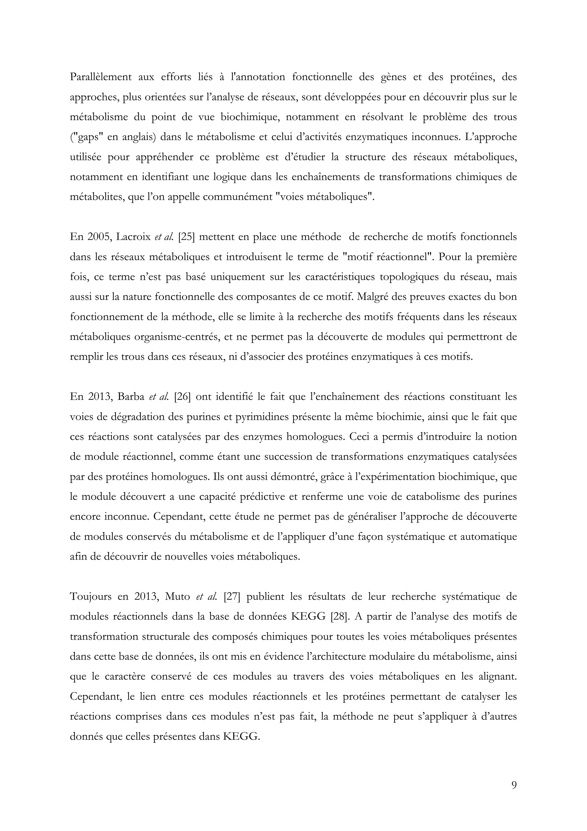 9
Parallèlement aux efforts liés à l'annotation fonctionnelle des gènes et des protéines, des
approches, plus orientées sur l’analyse de réseaux, sont développées pour en découvrir plus sur le
métabolisme du point de vue biochimique, notamment en résolvant le problème des trous
("gaps" en anglais) dans le métabolisme et celui d’activités enzymatiques inconnues. L’approche
utilisée pour appréhender ce problème est d’étudier la structure des réseaux métaboliques,
notamment en identifiant une logique dans les enchaînements de transformations chimiques de
métabolites, que l’on appelle communément "voies métaboliques".
En 2005, Lacroix et al. [25] mettent en place une méthode de recherche de motifs fonctionnels
dans les réseaux métaboliques et introduisent le terme de "motif réactionnel". Pour la première
fois, ce terme n’est pas basé uniquement sur les caractéristiques topologiques du réseau, mais
aussi sur la nature fonctionnelle des composantes de ce motif. Malgré des preuves exactes du bon
fonctionnement de la méthode, elle se limite à la recherche des motifs fréquents dans les réseaux
métaboliques organisme-centrés, et ne permet pas la découverte de modules qui permettront de
remplir les trous dans ces réseaux, ni d’associer des protéines enzymatiques à ces motifs.
En 2013, Barba et al. [26] ont identifié le fait que l’enchaînement des réactions constituant les
voies de dégradation des purines et pyrimidines présente la même biochimie, ainsi que le fait que
ces réactions sont catalysées par des enzymes homologues. Ceci a permis d’introduire la notion
de module réactionnel, comme étant une succession de transformations enzymatiques catalysées
par des protéines homologues. Ils ont aussi démontré, grâce à l’expérimentation biochimique, que
le module découvert a une capacité prédictive et renferme une voie de catabolisme des purines
encore inconnue. Cependant, cette étude ne permet pas de généraliser l’approche de découverte
de modules conservés du métabolisme et de l’appliquer d’une façon systématique et automatique
afin de découvrir de nouvelles voies métaboliques.
Toujours en 2013, Muto et al. [27] publient les résultats de leur recherche systématique de
modules réactionnels dans la base de données KEGG [28]. A partir de l’analyse des motifs de
transformation structurale des composés chimiques pour toutes les voies métaboliques présentes
dans cette base de données, ils ont mis en évidence l’architecture modulaire du métabolisme, ainsi
que le caractère conservé de ces modules au travers des voies métaboliques en les alignant.
Cependant, le lien entre ces modules réactionnels et les protéines permettant de catalyser les
réactions comprises dans ces modules n’est pas fait, la méthode ne peut s’appliquer à d’autres
donnés que celles présentes dans KEGG.
 