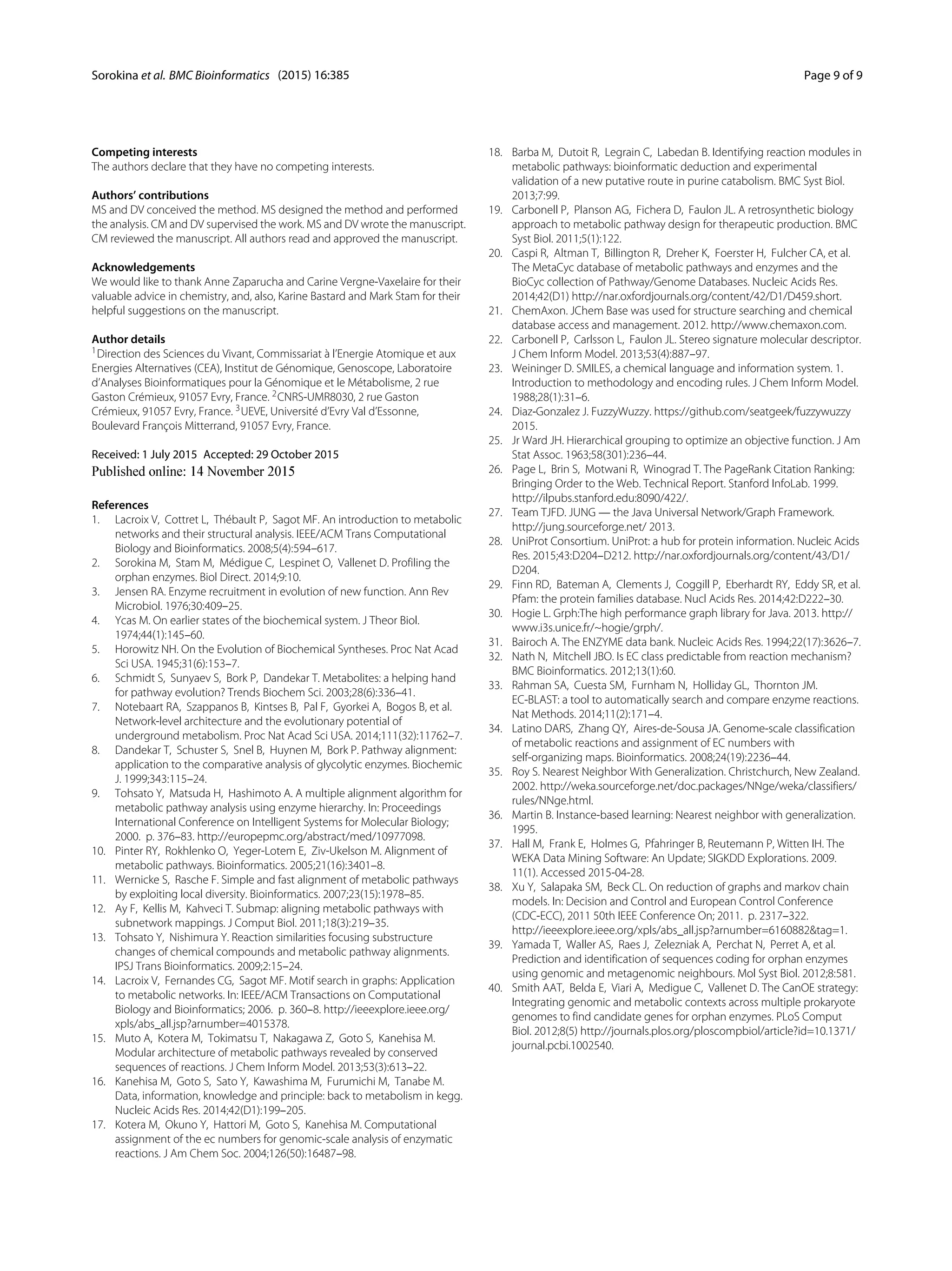 Sorokina et al. BMC Bioinformatics (2015) 16:385 Page 9 of 9
Competing interests
The authors declare that they have no competing interests.
Authors’ contributions
MS and DV conceived the method. MS designed the method and performed
the analysis. CM and DV supervised the work. MS and DV wrote the manuscript.
CM reviewed the manuscript. All authors read and approved the manuscript.
Acknowledgements
We would like to thank Anne Zaparucha and Carine Vergne-Vaxelaire for their
valuable advice in chemistry, and, also, Karine Bastard and Mark Stam for their
helpful suggestions on the manuscript.
Author details
1Direction des Sciences du Vivant, Commissariat à l’Energie Atomique et aux
Energies Alternatives (CEA), Institut de Génomique, Genoscope, Laboratoire
d’Analyses Bioinformatiques pour la Génomique et le Métabolisme, 2 rue
Gaston Crémieux, 91057 Evry, France. 2CNRS-UMR8030, 2 rue Gaston
Crémieux, 91057 Evry, France. 3UEVE, Université d’Evry Val d’Essonne,
Boulevard François Mitterrand, 91057 Evry, France.
Received: 1 July 2015 Accepted: 29 October 2015
References
1. Lacroix V, Cottret L, Thébault P, Sagot MF. An introduction to metabolic
networks and their structural analysis. IEEE/ACM Trans Computational
Biology and Bioinformatics. 2008;5(4):594–617.
2. Sorokina M, Stam M, Médigue C, Lespinet O, Vallenet D. Profiling the
orphan enzymes. Biol Direct. 2014;9:10.
3. Jensen RA. Enzyme recruitment in evolution of new function. Ann Rev
Microbiol. 1976;30:409–25.
4. Ycas M. On earlier states of the biochemical system. J Theor Biol.
1974;44(1):145–60.
5. Horowitz NH. On the Evolution of Biochemical Syntheses. Proc Nat Acad
Sci USA. 1945;31(6):153–7.
6. Schmidt S, Sunyaev S, Bork P, Dandekar T. Metabolites: a helping hand
for pathway evolution? Trends Biochem Sci. 2003;28(6):336–41.
7. Notebaart RA, Szappanos B, Kintses B, Pal F, Gyorkei A, Bogos B, et al.
Network-level architecture and the evolutionary potential of
underground metabolism. Proc Nat Acad Sci USA. 2014;111(32):11762–7.
8. Dandekar T, Schuster S, Snel B, Huynen M, Bork P. Pathway alignment:
application to the comparative analysis of glycolytic enzymes. Biochemic
J. 1999;343:115–24.
9. Tohsato Y, Matsuda H, Hashimoto A. A multiple alignment algorithm for
metabolic pathway analysis using enzyme hierarchy. In: Proceedings
International Conference on Intelligent Systems for Molecular Biology;
2000. p. 376–83. http://europepmc.org/abstract/med/10977098.
10. Pinter RY, Rokhlenko O, Yeger-Lotem E, Ziv-Ukelson M. Alignment of
metabolic pathways. Bioinformatics. 2005;21(16):3401–8.
11. Wernicke S, Rasche F. Simple and fast alignment of metabolic pathways
by exploiting local diversity. Bioinformatics. 2007;23(15):1978–85.
12. Ay F, Kellis M, Kahveci T. Submap: aligning metabolic pathways with
subnetwork mappings. J Comput Biol. 2011;18(3):219–35.
13. Tohsato Y, Nishimura Y. Reaction similarities focusing substructure
changes of chemical compounds and metabolic pathway alignments.
IPSJ Trans Bioinformatics. 2009;2:15–24.
14. Lacroix V, Fernandes CG, Sagot MF. Motif search in graphs: Application
to metabolic networks. In: IEEE/ACM Transactions on Computational
Biology and Bioinformatics; 2006. p. 360–8. http://ieeexplore.ieee.org/
xpls/abs_all.jsp?arnumber=4015378.
15. Muto A, Kotera M, Tokimatsu T, Nakagawa Z, Goto S, Kanehisa M.
Modular architecture of metabolic pathways revealed by conserved
sequences of reactions. J Chem Inform Model. 2013;53(3):613–22.
16. Kanehisa M, Goto S, Sato Y, Kawashima M, Furumichi M, Tanabe M.
Data, information, knowledge and principle: back to metabolism in kegg.
Nucleic Acids Res. 2014;42(D1):199–205.
17. Kotera M, Okuno Y, Hattori M, Goto S, Kanehisa M. Computational
assignment of the ec numbers for genomic-scale analysis of enzymatic
reactions. J Am Chem Soc. 2004;126(50):16487–98.
18. Barba M, Dutoit R, Legrain C, Labedan B. Identifying reaction modules in
metabolic pathways: bioinformatic deduction and experimental
validation of a new putative route in purine catabolism. BMC Syst Biol.
2013;7:99.
19. Carbonell P, Planson AG, Fichera D, Faulon JL. A retrosynthetic biology
approach to metabolic pathway design for therapeutic production. BMC
Syst Biol. 2011;5(1):122.
20. Caspi R, Altman T, Billington R, Dreher K, Foerster H, Fulcher CA, et al.
The MetaCyc database of metabolic pathways and enzymes and the
BioCyc collection of Pathway/Genome Databases. Nucleic Acids Res.
2014;42(D1) http://nar.oxfordjournals.org/content/42/D1/D459.short.
21. ChemAxon. JChem Base was used for structure searching and chemical
database access and management. 2012. http://www.chemaxon.com.
22. Carbonell P, Carlsson L, Faulon JL. Stereo signature molecular descriptor.
J Chem Inform Model. 2013;53(4):887–97.
23. Weininger D. SMILES, a chemical language and information system. 1.
Introduction to methodology and encoding rules. J Chem Inform Model.
1988;28(1):31–6.
24. Diaz-Gonzalez J. FuzzyWuzzy. https://github.com/seatgeek/fuzzywuzzy
2015.
25. Jr Ward JH. Hierarchical grouping to optimize an objective function. J Am
Stat Assoc. 1963;58(301):236–44.
26. Page L, Brin S, Motwani R, Winograd T. The PageRank Citation Ranking:
Bringing Order to the Web. Technical Report. Stanford InfoLab. 1999.
http://ilpubs.stanford.edu:8090/422/.
27. Team TJFD. JUNG — the Java Universal Network/Graph Framework.
http://jung.sourceforge.net/ 2013.
28. UniProt Consortium. UniProt: a hub for protein information. Nucleic Acids
Res. 2015;43:D204–D212. http://nar.oxfordjournals.org/content/43/D1/
D204.
29. Finn RD, Bateman A, Clements J, Coggill P, Eberhardt RY, Eddy SR, et al.
Pfam: the protein families database. Nucl Acids Res. 2014;42:D222–30.
30. Hogie L. Grph:The high performance graph library for Java. 2013. http://
www.i3s.unice.fr/~hogie/grph/.
31. Bairoch A. The ENZYME data bank. Nucleic Acids Res. 1994;22(17):3626–7.
32. Nath N, Mitchell JBO. Is EC class predictable from reaction mechanism?
BMC Bioinformatics. 2012;13(1):60.
33. Rahman SA, Cuesta SM, Furnham N, Holliday GL, Thornton JM.
EC-BLAST: a tool to automatically search and compare enzyme reactions.
Nat Methods. 2014;11(2):171–4.
34. Latino DARS, Zhang QY, Aires-de-Sousa JA. Genome-scale classification
of metabolic reactions and assignment of EC numbers with
self-organizing maps. Bioinformatics. 2008;24(19):2236–44.
35. Roy S. Nearest Neighbor With Generalization. Christchurch, New Zealand.
2002. http://weka.sourceforge.net/doc.packages/NNge/weka/classifiers/
rules/NNge.html.
36. Martin B. Instance-based learning: Nearest neighbor with generalization.
1995.
37. Hall M, Frank E, Holmes G, Pfahringer B, Reutemann P, Witten IH. The
WEKA Data Mining Software: An Update; SIGKDD Explorations. 2009.
11(1). Accessed 2015-04-28.
38. Xu Y, Salapaka SM, Beck CL. On reduction of graphs and markov chain
models. In: Decision and Control and European Control Conference
(CDC-ECC), 2011 50th IEEE Conference On; 2011. p. 2317–322.
http://ieeexplore.ieee.org/xpls/abs_all.jsp?arnumber=6160882&tag=1.
39. Yamada T, Waller AS, Raes J, Zelezniak A, Perchat N, Perret A, et al.
Prediction and identification of sequences coding for orphan enzymes
using genomic and metagenomic neighbours. Mol Syst Biol. 2012;8:581.
40. Smith AAT, Belda E, Viari A, Medigue C, Vallenet D. The CanOE strategy:
Integrating genomic and metabolic contexts across multiple prokaryote
genomes to find candidate genes for orphan enzymes. PLoS Comput
Biol. 2012;8(5) http://journals.plos.org/ploscompbiol/article?id=10.1371/
journal.pcbi.1002540.
 