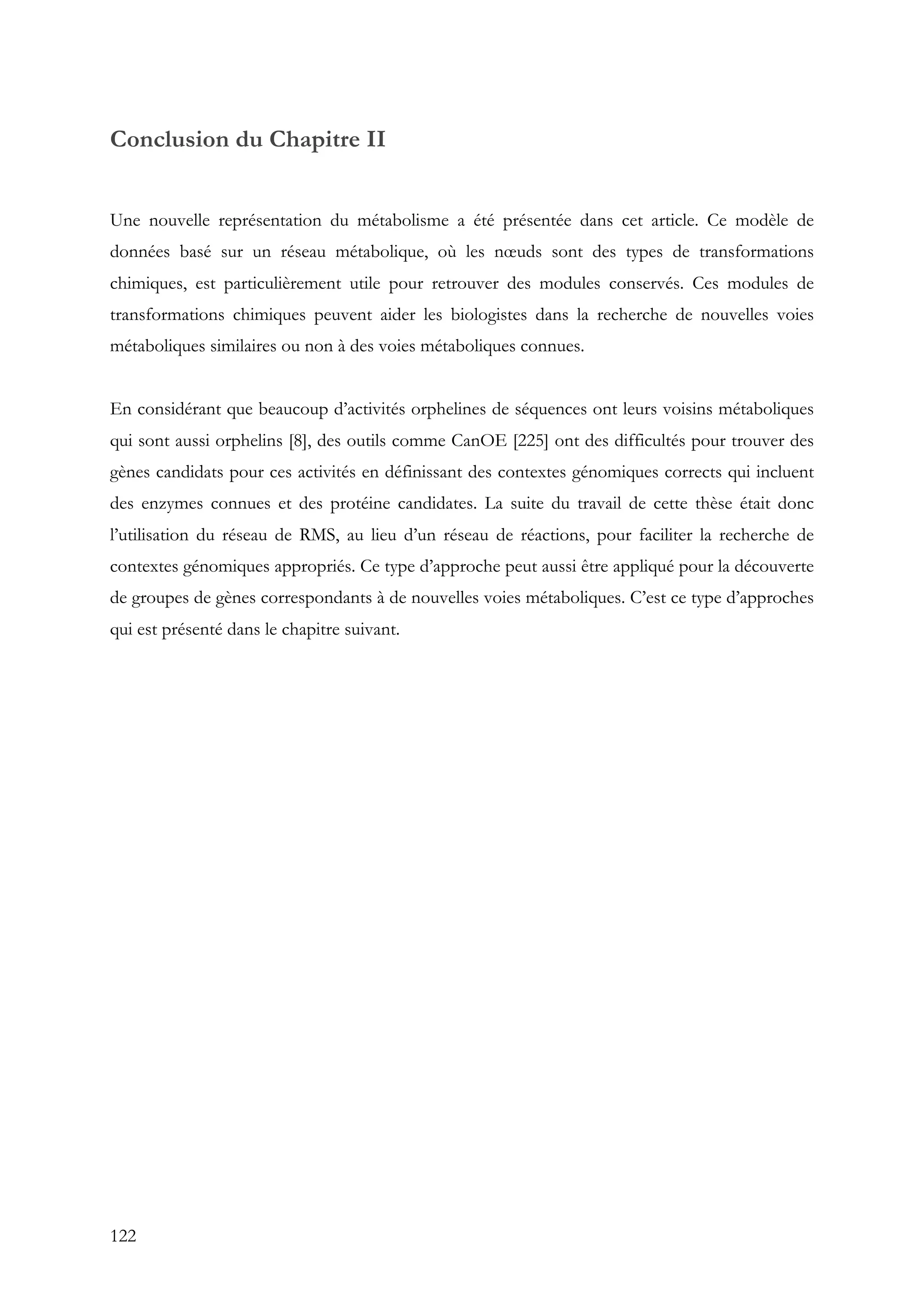 122
Conclusion du Chapitre II
Une nouvelle représentation du métabolisme a été présentée dans cet article. Ce modèle de
données basé sur un réseau métabolique, où les nœuds sont des types de transformations
chimiques, est particulièrement utile pour retrouver des modules conservés. Ces modules de
transformations chimiques peuvent aider les biologistes dans la recherche de nouvelles voies
métaboliques similaires ou non à des voies métaboliques connues.
En considérant que beaucoup d’activités orphelines de séquences ont leurs voisins métaboliques
qui sont aussi orphelins [8], des outils comme CanOE [225] ont des difficultés pour trouver des
gènes candidats pour ces activités en définissant des contextes génomiques corrects qui incluent
des enzymes connues et des protéine candidates. La suite du travail de cette thèse était donc
l’utilisation du réseau de RMS, au lieu d’un réseau de réactions, pour faciliter la recherche de
contextes génomiques appropriés. Ce type d’approche peut aussi être appliqué pour la découverte
de groupes de gènes correspondants à de nouvelles voies métaboliques. C’est ce type d’approches
qui est présenté dans le chapitre suivant.
 