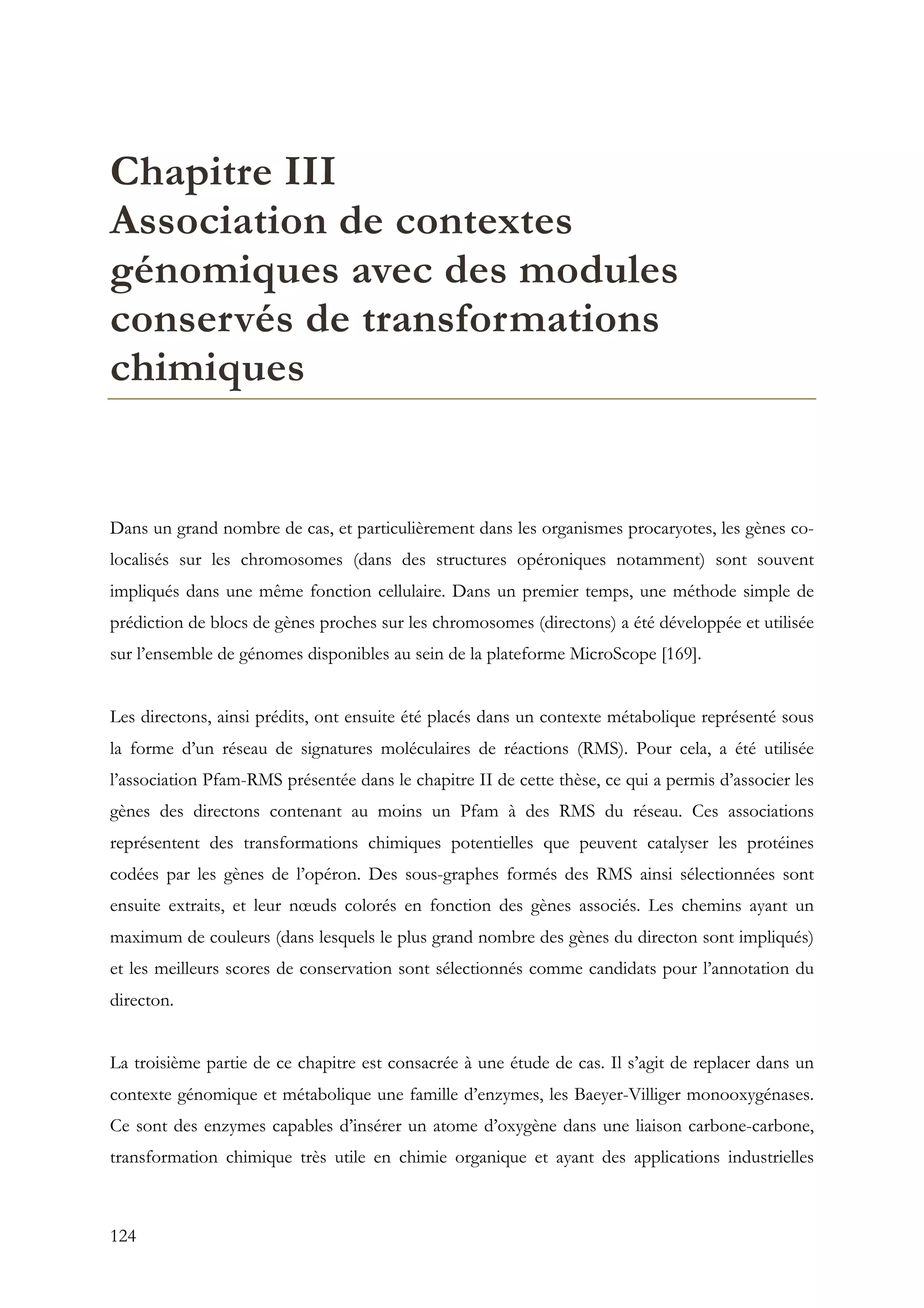 124
Chapitre III
Association de contextes
génomiques avec des modules
conservés de transformations
chimiques
Dans un grand nombre de cas, et particulièrement dans les organismes procaryotes, les gènes co-
localisés sur les chromosomes (dans des structures opéroniques notamment) sont souvent
impliqués dans une même fonction cellulaire. Dans un premier temps, une méthode simple de
prédiction de blocs de gènes proches sur les chromosomes (directons) a été développée et utilisée
sur l’ensemble de génomes disponibles au sein de la plateforme MicroScope [169].
Les directons, ainsi prédits, ont ensuite été placés dans un contexte métabolique représenté sous
la forme d’un réseau de signatures moléculaires de réactions (RMS). Pour cela, a été utilisée
l’association Pfam-RMS présentée dans le chapitre II de cette thèse, ce qui a permis d’associer les
gènes des directons contenant au moins un Pfam à des RMS du réseau. Ces associations
représentent des transformations chimiques potentielles que peuvent catalyser les protéines
codées par les gènes de l’opéron. Des sous-graphes formés des RMS ainsi sélectionnées sont
ensuite extraits, et leur nœuds colorés en fonction des gènes associés. Les chemins ayant un
maximum de couleurs (dans lesquels le plus grand nombre des gènes du directon sont impliqués)
et les meilleurs scores de conservation sont sélectionnés comme candidats pour l’annotation du
directon.
La troisième partie de ce chapitre est consacrée à une étude de cas. Il s’agit de replacer dans un
contexte génomique et métabolique une famille d’enzymes, les Baeyer-Villiger monooxygénases.
Ce sont des enzymes capables d’insérer un atome d’oxygène dans une liaison carbone-carbone,
transformation chimique très utile en chimie organique et ayant des applications industrielles
 