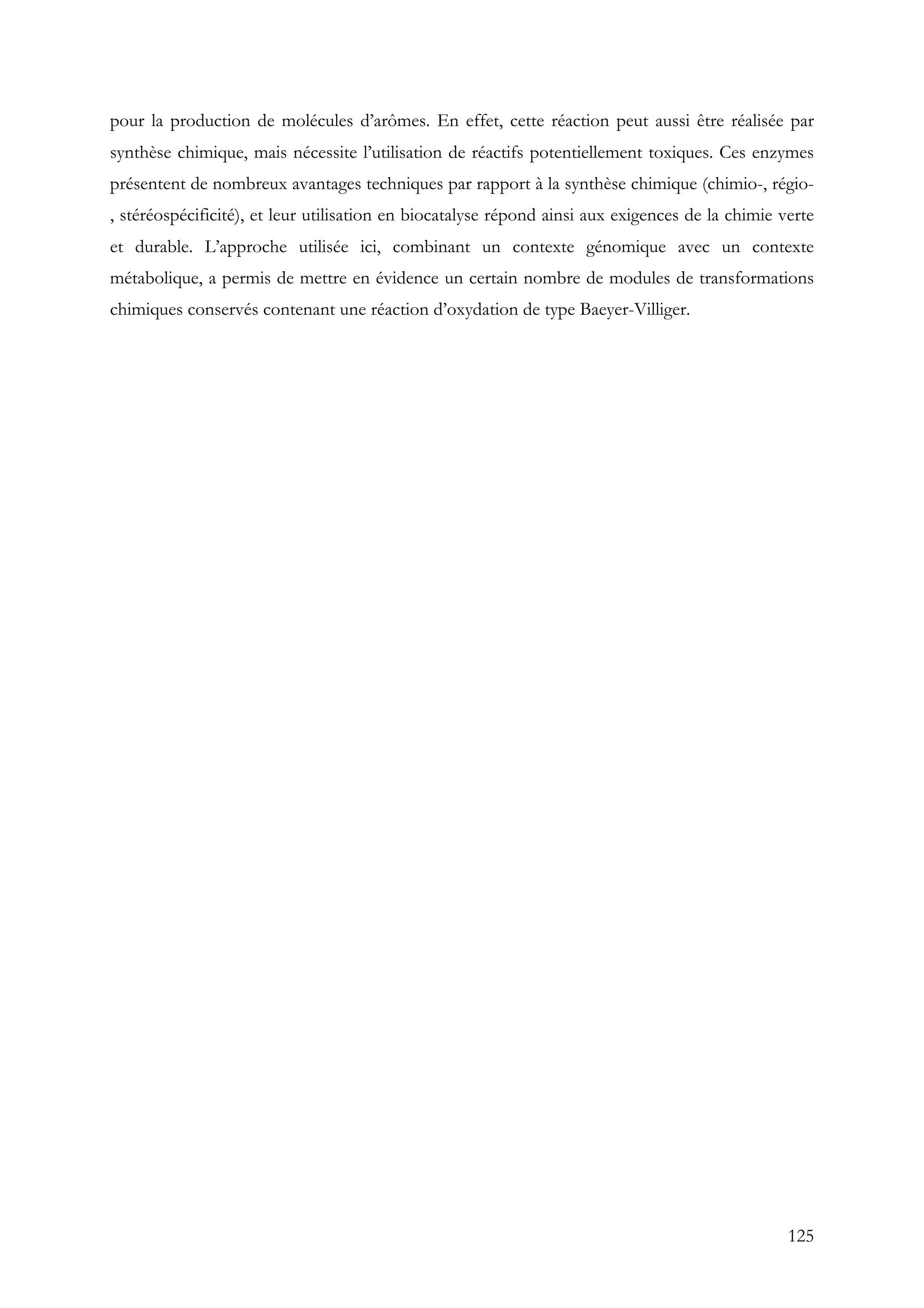 125
pour la production de molécules d’arômes. En effet, cette réaction peut aussi être réalisée par
synthèse chimique, mais nécessite l’utilisation de réactifs potentiellement toxiques. Ces enzymes
présentent de nombreux avantages techniques par rapport à la synthèse chimique (chimio-, régio-
, stéréospécificité), et leur utilisation en biocatalyse répond ainsi aux exigences de la chimie verte
et durable. L’approche utilisée ici, combinant un contexte génomique avec un contexte
métabolique, a permis de mettre en évidence un certain nombre de modules de transformations
chimiques conservés contenant une réaction d’oxydation de type Baeyer-Villiger.
 