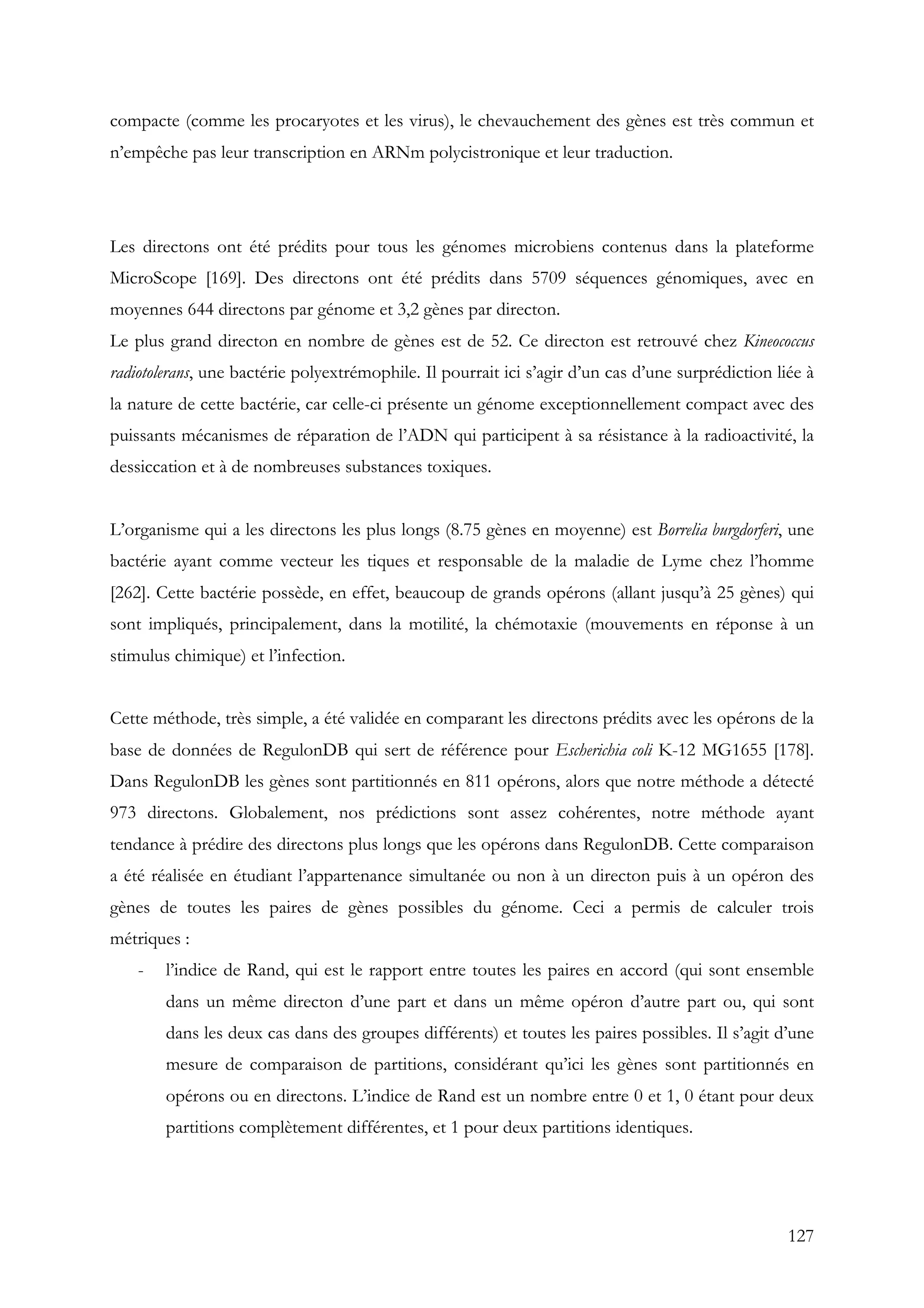 127
compacte (comme les procaryotes et les virus), le chevauchement des gènes est très commun et
n’empêche pas leur transcription en ARNm polycistronique et leur traduction.
Les directons ont été prédits pour tous les génomes microbiens contenus dans la plateforme
MicroScope [169]. Des directons ont été prédits dans 5709 séquences génomiques, avec en
moyennes 644 directons par génome et 3,2 gènes par directon.
Le plus grand directon en nombre de gènes est de 52. Ce directon est retrouvé chez Kineococcus
radiotolerans, une bactérie polyextrémophile. Il pourrait ici s’agir d’un cas d’une surprédiction liée à
la nature de cette bactérie, car celle-ci présente un génome exceptionnellement compact avec des
puissants mécanismes de réparation de l’ADN qui participent à sa résistance à la radioactivité, la
dessiccation et à de nombreuses substances toxiques.
L’organisme qui a les directons les plus longs (8.75 gènes en moyenne) est Borrelia burgdorferi, une
bactérie ayant comme vecteur les tiques et responsable de la maladie de Lyme chez l’homme
[262]. Cette bactérie possède, en effet, beaucoup de grands opérons (allant jusqu’à 25 gènes) qui
sont impliqués, principalement, dans la motilité, la chémotaxie (mouvements en réponse à un
stimulus chimique) et l’infection.
Cette méthode, très simple, a été validée en comparant les directons prédits avec les opérons de la
base de données de RegulonDB qui sert de référence pour Escherichia coli K-12 MG1655 [178].
Dans RegulonDB les gènes sont partitionnés en 811 opérons, alors que notre méthode a détecté
973 directons. Globalement, nos prédictions sont assez cohérentes, notre méthode ayant
tendance à prédire des directons plus longs que les opérons dans RegulonDB. Cette comparaison
a été réalisée en étudiant l’appartenance simultanée ou non à un directon puis à un opéron des
gènes de toutes les paires de gènes possibles du génome. Ceci a permis de calculer trois
métriques :
- l’indice de Rand, qui est le rapport entre toutes les paires en accord (qui sont ensemble
dans un même directon d’une part et dans un même opéron d’autre part ou, qui sont
dans les deux cas dans des groupes différents) et toutes les paires possibles. Il s’agit d’une
mesure de comparaison de partitions, considérant qu’ici les gènes sont partitionnés en
opérons ou en directons. L’indice de Rand est un nombre entre 0 et 1, 0 étant pour deux
partitions complètement différentes, et 1 pour deux partitions identiques.
 