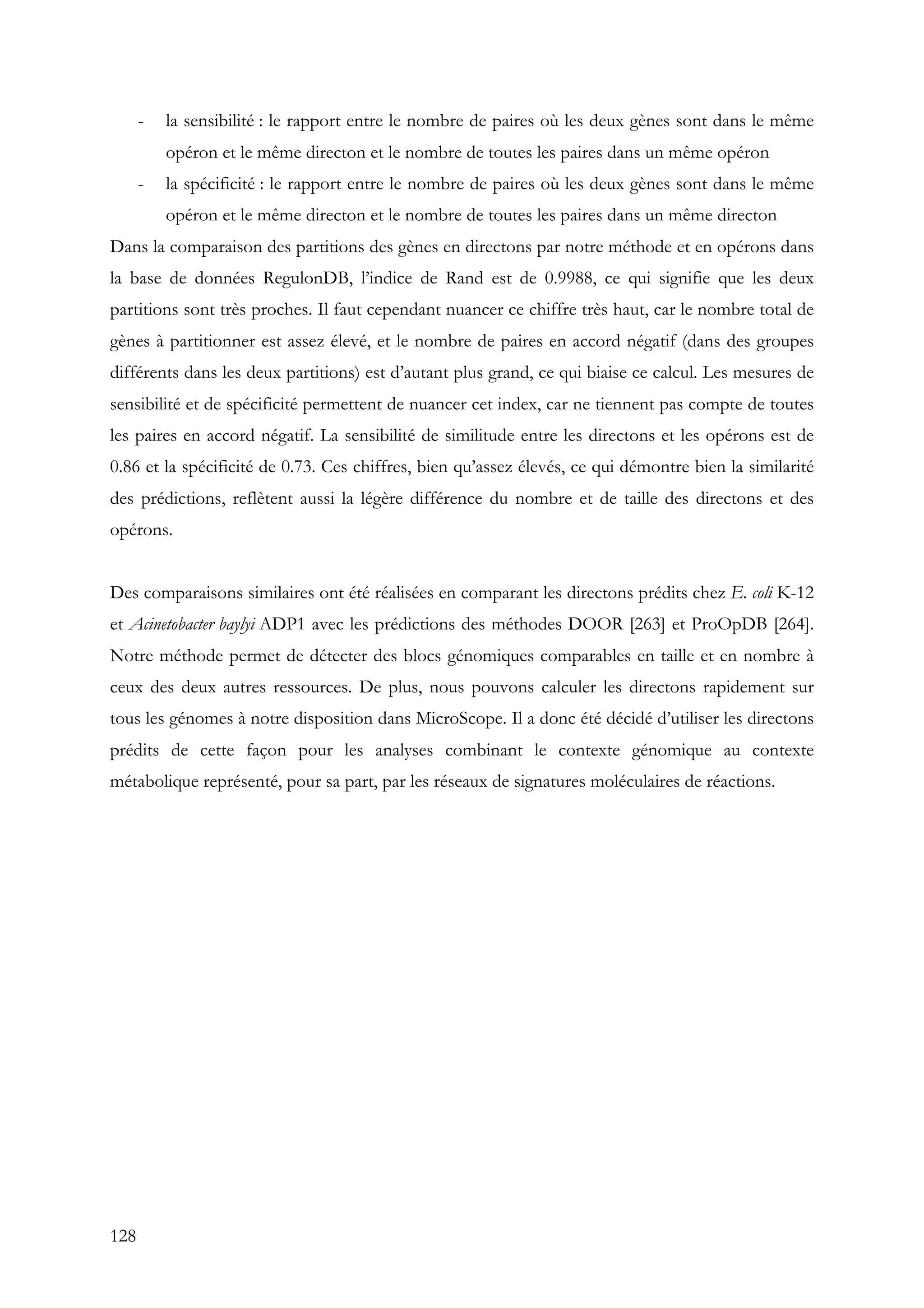 128
- la sensibilité : le rapport entre le nombre de paires où les deux gènes sont dans le même
opéron et le même directon et le nombre de toutes les paires dans un même opéron
- la spécificité : le rapport entre le nombre de paires où les deux gènes sont dans le même
opéron et le même directon et le nombre de toutes les paires dans un même directon
Dans la comparaison des partitions des gènes en directons par notre méthode et en opérons dans
la base de données RegulonDB, l’indice de Rand est de 0.9988, ce qui signifie que les deux
partitions sont très proches. Il faut cependant nuancer ce chiffre très haut, car le nombre total de
gènes à partitionner est assez élevé, et le nombre de paires en accord négatif (dans des groupes
différents dans les deux partitions) est d’autant plus grand, ce qui biaise ce calcul. Les mesures de
sensibilité et de spécificité permettent de nuancer cet index, car ne tiennent pas compte de toutes
les paires en accord négatif. La sensibilité de similitude entre les directons et les opérons est de
0.86 et la spécificité de 0.73. Ces chiffres, bien qu’assez élevés, ce qui démontre bien la similarité
des prédictions, reflètent aussi la légère différence du nombre et de taille des directons et des
opérons.
Des comparaisons similaires ont été réalisées en comparant les directons prédits chez E. coli K-12
et Acinetobacter baylyi ADP1 avec les prédictions des méthodes DOOR [263] et ProOpDB [264].
Notre méthode permet de détecter des blocs génomiques comparables en taille et en nombre à
ceux des deux autres ressources. De plus, nous pouvons calculer les directons rapidement sur
tous les génomes à notre disposition dans MicroScope. Il a donc été décidé d’utiliser les directons
prédits de cette façon pour les analyses combinant le contexte génomique au contexte
métabolique représenté, pour sa part, par les réseaux de signatures moléculaires de réactions.
 