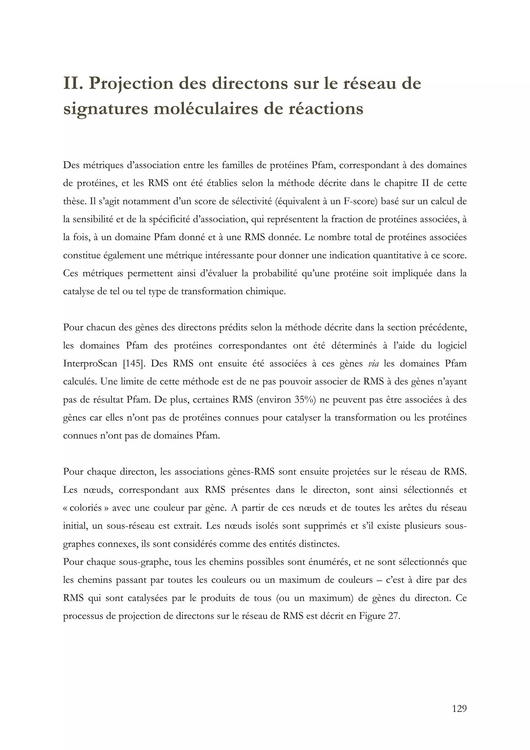 129
II. Projection des directons sur le réseau de
signatures moléculaires de réactions
Des métriques d’association entre les familles de protéines Pfam, correspondant à des domaines
de protéines, et les RMS ont été établies selon la méthode décrite dans le chapitre II de cette
thèse. Il s’agit notamment d’un score de sélectivité (équivalent à un F-score) basé sur un calcul de
la sensibilité et de la spécificité d’association, qui représentent la fraction de protéines associées, à
la fois, à un domaine Pfam donné et à une RMS donnée. Le nombre total de protéines associées
constitue également une métrique intéressante pour donner une indication quantitative à ce score.
Ces métriques permettent ainsi d’évaluer la probabilité qu’une protéine soit impliquée dans la
catalyse de tel ou tel type de transformation chimique.
Pour chacun des gènes des directons prédits selon la méthode décrite dans la section précédente,
les domaines Pfam des protéines correspondantes ont été déterminés à l’aide du logiciel
InterproScan [145]. Des RMS ont ensuite été associées à ces gènes via les domaines Pfam
calculés. Une limite de cette méthode est de ne pas pouvoir associer de RMS à des gènes n’ayant
pas de résultat Pfam. De plus, certaines RMS (environ 35%) ne peuvent pas être associées à des
gènes car elles n’ont pas de protéines connues pour catalyser la transformation ou les protéines
connues n’ont pas de domaines Pfam.
Pour chaque directon, les associations gènes-RMS sont ensuite projetées sur le réseau de RMS.
Les nœuds, correspondant aux RMS présentes dans le directon, sont ainsi sélectionnés et
« coloriés » avec une couleur par gène. A partir de ces nœuds et de toutes les arêtes du réseau
initial, un sous-réseau est extrait. Les nœuds isolés sont supprimés et s’il existe plusieurs sous-
graphes connexes, ils sont considérés comme des entités distinctes.
Pour chaque sous-graphe, tous les chemins possibles sont énumérés, et ne sont sélectionnés que
les chemins passant par toutes les couleurs ou un maximum de couleurs – c’est à dire par des
RMS qui sont catalysées par le produits de tous (ou un maximum) de gènes du directon. Ce
processus de projection de directons sur le réseau de RMS est décrit en Figure 27.
 