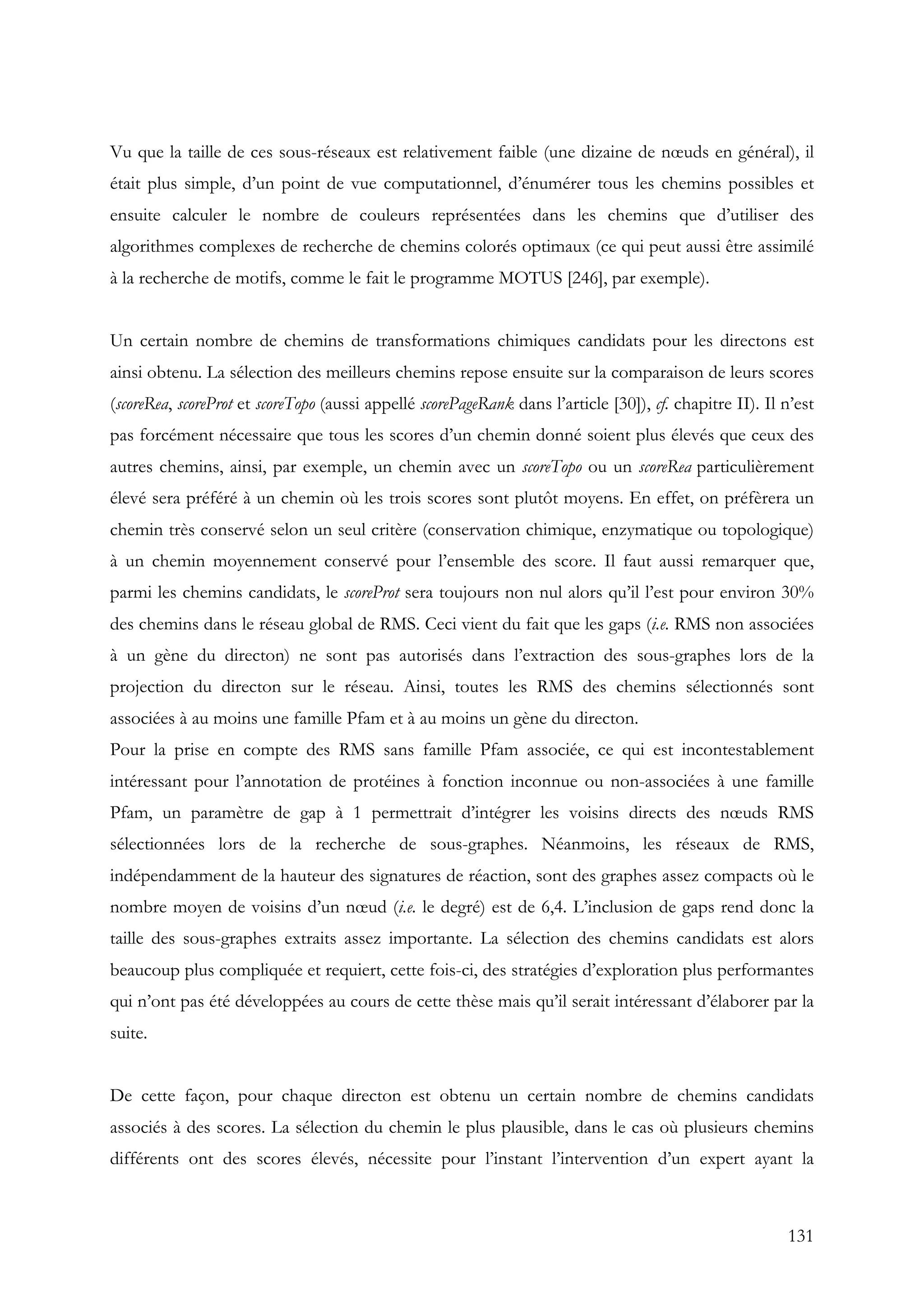 131
Vu que la taille de ces sous-réseaux est relativement faible (une dizaine de nœuds en général), il
était plus simple, d’un point de vue computationnel, d’énumérer tous les chemins possibles et
ensuite calculer le nombre de couleurs représentées dans les chemins que d’utiliser des
algorithmes complexes de recherche de chemins colorés optimaux (ce qui peut aussi être assimilé
à la recherche de motifs, comme le fait le programme MOTUS [246], par exemple).
Un certain nombre de chemins de transformations chimiques candidats pour les directons est
ainsi obtenu. La sélection des meilleurs chemins repose ensuite sur la comparaison de leurs scores
(scoreRea, scoreProt et scoreTopo (aussi appellé scorePageRank dans l’article [30]), cf. chapitre II). Il n’est
pas forcément nécessaire que tous les scores d’un chemin donné soient plus élevés que ceux des
autres chemins, ainsi, par exemple, un chemin avec un scoreTopo ou un scoreRea particulièrement
élevé sera préféré à un chemin où les trois scores sont plutôt moyens. En effet, on préfèrera un
chemin très conservé selon un seul critère (conservation chimique, enzymatique ou topologique)
à un chemin moyennement conservé pour l’ensemble des score. Il faut aussi remarquer que,
parmi les chemins candidats, le scoreProt sera toujours non nul alors qu’il l’est pour environ 30%
des chemins dans le réseau global de RMS. Ceci vient du fait que les gaps (i.e. RMS non associées
à un gène du directon) ne sont pas autorisés dans l’extraction des sous-graphes lors de la
projection du directon sur le réseau. Ainsi, toutes les RMS des chemins sélectionnés sont
associées à au moins une famille Pfam et à au moins un gène du directon.
Pour la prise en compte des RMS sans famille Pfam associée, ce qui est incontestablement
intéressant pour l’annotation de protéines à fonction inconnue ou non-associées à une famille
Pfam, un paramètre de gap à 1 permettrait d’intégrer les voisins directs des nœuds RMS
sélectionnées lors de la recherche de sous-graphes. Néanmoins, les réseaux de RMS,
indépendamment de la hauteur des signatures de réaction, sont des graphes assez compacts où le
nombre moyen de voisins d’un nœud (i.e. le degré) est de 6,4. L’inclusion de gaps rend donc la
taille des sous-graphes extraits assez importante. La sélection des chemins candidats est alors
beaucoup plus compliquée et requiert, cette fois-ci, des stratégies d’exploration plus performantes
qui n’ont pas été développées au cours de cette thèse mais qu’il serait intéressant d’élaborer par la
suite.
De cette façon, pour chaque directon est obtenu un certain nombre de chemins candidats
associés à des scores. La sélection du chemin le plus plausible, dans le cas où plusieurs chemins
différents ont des scores élevés, nécessite pour l’instant l’intervention d’un expert ayant la
 