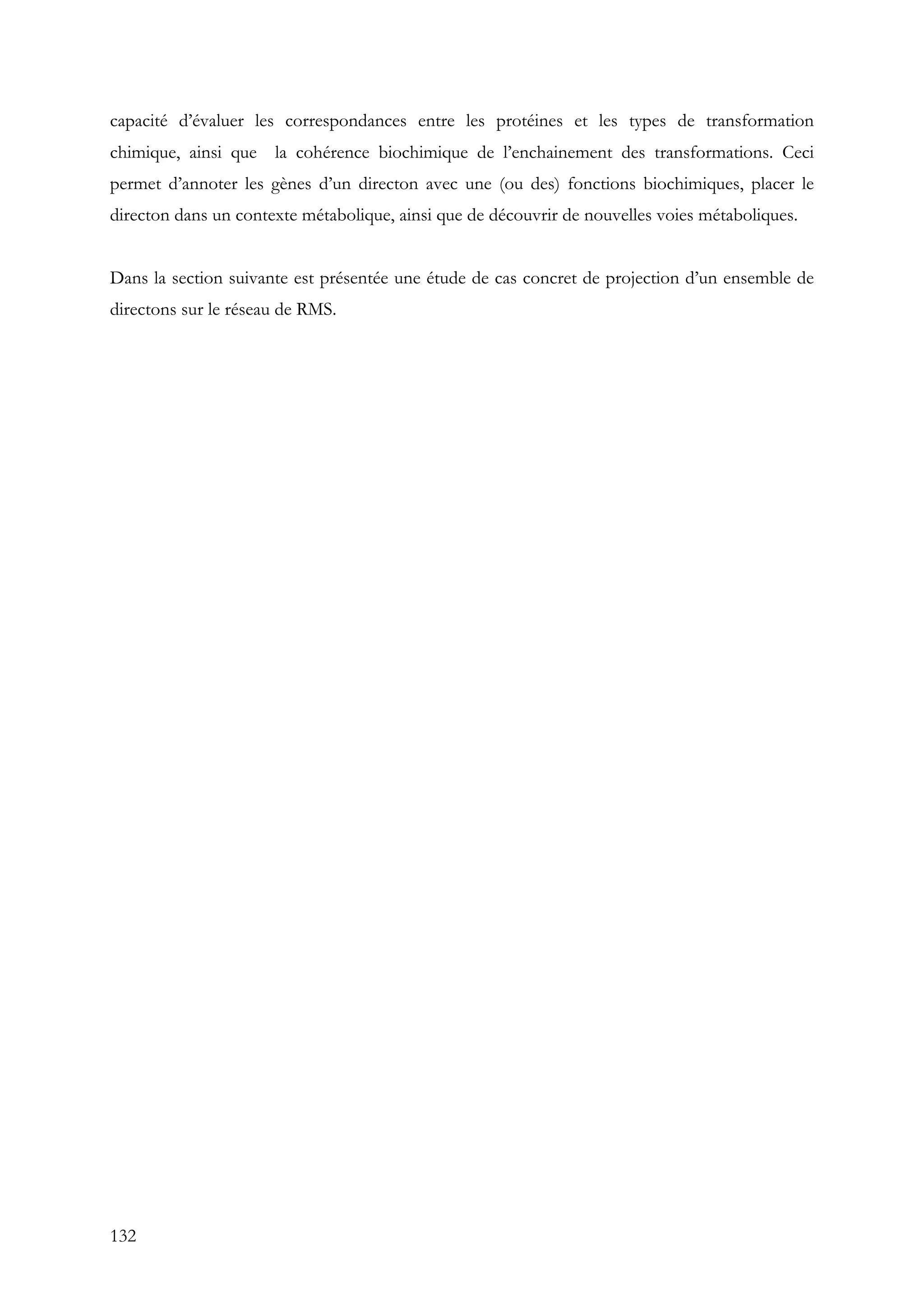 132
capacité d’évaluer les correspondances entre les protéines et les types de transformation
chimique, ainsi que la cohérence biochimique de l’enchainement des transformations. Ceci
permet d’annoter les gènes d’un directon avec une (ou des) fonctions biochimiques, placer le
directon dans un contexte métabolique, ainsi que de découvrir de nouvelles voies métaboliques.
Dans la section suivante est présentée une étude de cas concret de projection d’un ensemble de
directons sur le réseau de RMS.
 