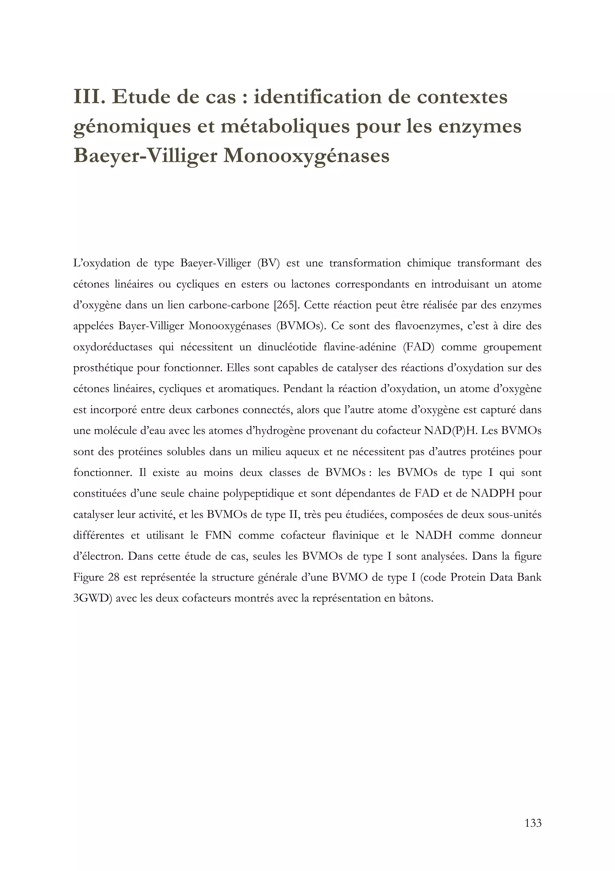 133
III. Etude de cas : identification de contextes
génomiques et métaboliques pour les enzymes
Baeyer-Villiger Monooxygénases
L’oxydation de type Baeyer-Villiger (BV) est une transformation chimique transformant des
cétones linéaires ou cycliques en esters ou lactones correspondants en introduisant un atome
d’oxygène dans un lien carbone-carbone [265]. Cette réaction peut être réalisée par des enzymes
appelées Bayer-Villiger Monooxygénases (BVMOs). Ce sont des flavoenzymes, c’est à dire des
oxydoréductases qui nécessitent un dinucléotide flavine-adénine (FAD) comme groupement
prosthétique pour fonctionner. Elles sont capables de catalyser des réactions d’oxydation sur des
cétones linéaires, cycliques et aromatiques. Pendant la réaction d’oxydation, un atome d’oxygène
est incorporé entre deux carbones connectés, alors que l’autre atome d’oxygène est capturé dans
une molécule d’eau avec les atomes d’hydrogène provenant du cofacteur NAD(P)H. Les BVMOs
sont des protéines solubles dans un milieu aqueux et ne nécessitent pas d’autres protéines pour
fonctionner. Il existe au moins deux classes de BVMOs : les BVMOs de type I qui sont
constituées d’une seule chaine polypeptidique et sont dépendantes de FAD et de NADPH pour
catalyser leur activité, et les BVMOs de type II, très peu étudiées, composées de deux sous-unités
différentes et utilisant le FMN comme cofacteur flavinique et le NADH comme donneur
d’électron. Dans cette étude de cas, seules les BVMOs de type I sont analysées. Dans la figure
Figure 28 est représentée la structure générale d’une BVMO de type I (code Protein Data Bank
3GWD) avec les deux cofacteurs montrés avec la représentation en bâtons.
 