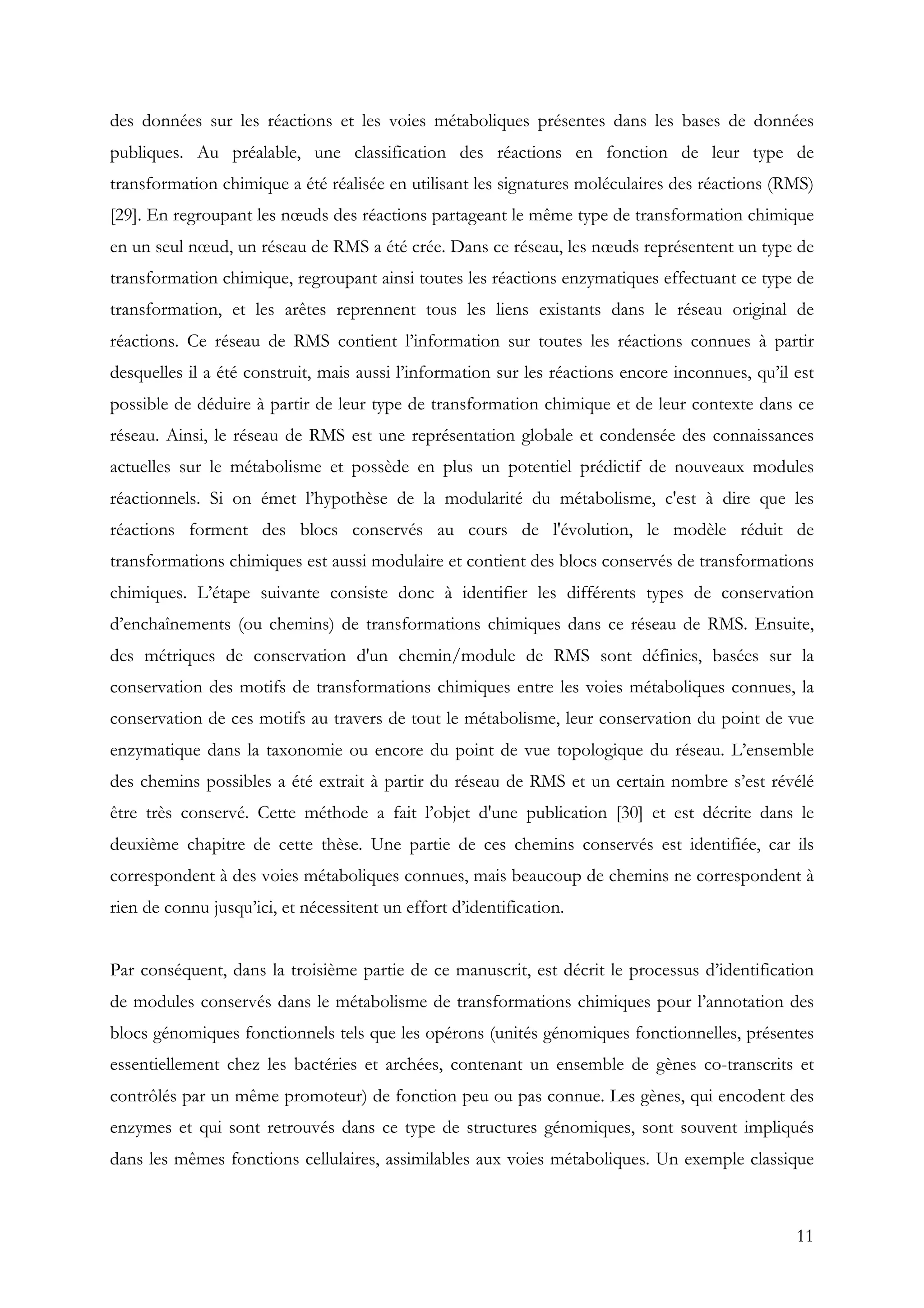 11
des données sur les réactions et les voies métaboliques présentes dans les bases de données
publiques. Au préalable, une classification des réactions en fonction de leur type de
transformation chimique a été réalisée en utilisant les signatures moléculaires des réactions (RMS)
[29]. En regroupant les nœuds des réactions partageant le même type de transformation chimique
en un seul nœud, un réseau de RMS a été crée. Dans ce réseau, les nœuds représentent un type de
transformation chimique, regroupant ainsi toutes les réactions enzymatiques effectuant ce type de
transformation, et les arêtes reprennent tous les liens existants dans le réseau original de
réactions. Ce réseau de RMS contient l’information sur toutes les réactions connues à partir
desquelles il a été construit, mais aussi l’information sur les réactions encore inconnues, qu’il est
possible de déduire à partir de leur type de transformation chimique et de leur contexte dans ce
réseau. Ainsi, le réseau de RMS est une représentation globale et condensée des connaissances
actuelles sur le métabolisme et possède en plus un potentiel prédictif de nouveaux modules
réactionnels. Si on émet l’hypothèse de la modularité du métabolisme, c'est à dire que les
réactions forment des blocs conservés au cours de l'évolution, le modèle réduit de
transformations chimiques est aussi modulaire et contient des blocs conservés de transformations
chimiques. L’étape suivante consiste donc à identifier les différents types de conservation
d’enchaînements (ou chemins) de transformations chimiques dans ce réseau de RMS. Ensuite,
des métriques de conservation d'un chemin/module de RMS sont définies, basées sur la
conservation des motifs de transformations chimiques entre les voies métaboliques connues, la
conservation de ces motifs au travers de tout le métabolisme, leur conservation du point de vue
enzymatique dans la taxonomie ou encore du point de vue topologique du réseau. L’ensemble
des chemins possibles a été extrait à partir du réseau de RMS et un certain nombre s’est révélé
être très conservé. Cette méthode a fait l’objet d'une publication [30] et est décrite dans le
deuxième chapitre de cette thèse. Une partie de ces chemins conservés est identifiée, car ils
correspondent à des voies métaboliques connues, mais beaucoup de chemins ne correspondent à
rien de connu jusqu’ici, et nécessitent un effort d’identification.
Par conséquent, dans la troisième partie de ce manuscrit, est décrit le processus d’identification
de modules conservés dans le métabolisme de transformations chimiques pour l’annotation des
blocs génomiques fonctionnels tels que les opérons (unités génomiques fonctionnelles, présentes
essentiellement chez les bactéries et archées, contenant un ensemble de gènes co-transcrits et
contrôlés par un même promoteur) de fonction peu ou pas connue. Les gènes, qui encodent des
enzymes et qui sont retrouvés dans ce type de structures génomiques, sont souvent impliqués
dans les mêmes fonctions cellulaires, assimilables aux voies métaboliques. Un exemple classique
 