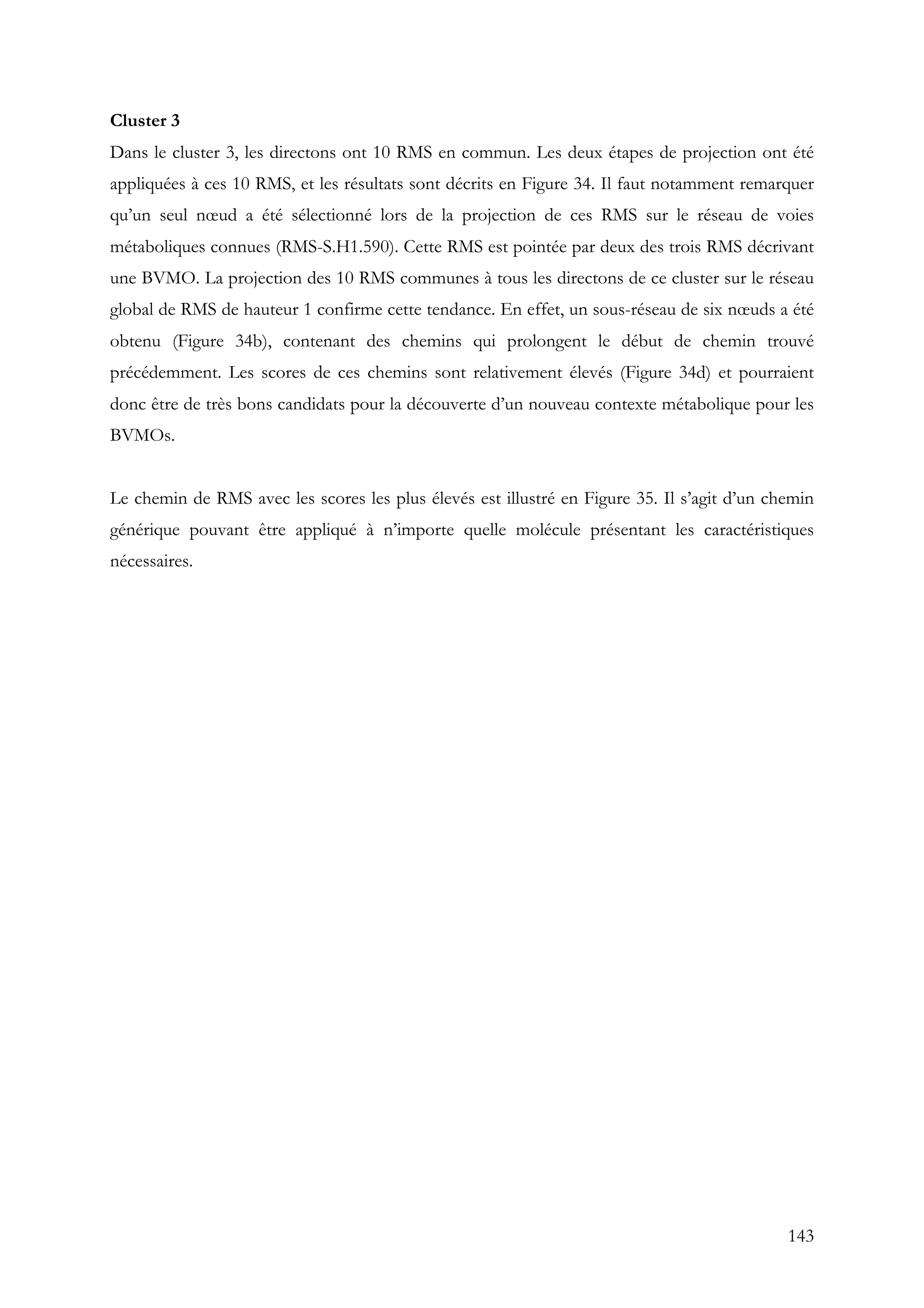143
Cluster 3
Dans le cluster 3, les directons ont 10 RMS en commun. Les deux étapes de projection ont été
appliquées à ces 10 RMS, et les résultats sont décrits en Figure 34. Il faut notamment remarquer
qu’un seul nœud a été sélectionné lors de la projection de ces RMS sur le réseau de voies
métaboliques connues (RMS-S.H1.590). Cette RMS est pointée par deux des trois RMS décrivant
une BVMO. La projection des 10 RMS communes à tous les directons de ce cluster sur le réseau
global de RMS de hauteur 1 confirme cette tendance. En effet, un sous-réseau de six nœuds a été
obtenu (Figure 34b), contenant des chemins qui prolongent le début de chemin trouvé
précédemment. Les scores de ces chemins sont relativement élevés (Figure 34d) et pourraient
donc être de très bons candidats pour la découverte d’un nouveau contexte métabolique pour les
BVMOs.
Le chemin de RMS avec les scores les plus élevés est illustré en Figure 35. Il s’agit d’un chemin
générique pouvant être appliqué à n’importe quelle molécule présentant les caractéristiques
nécessaires.
 