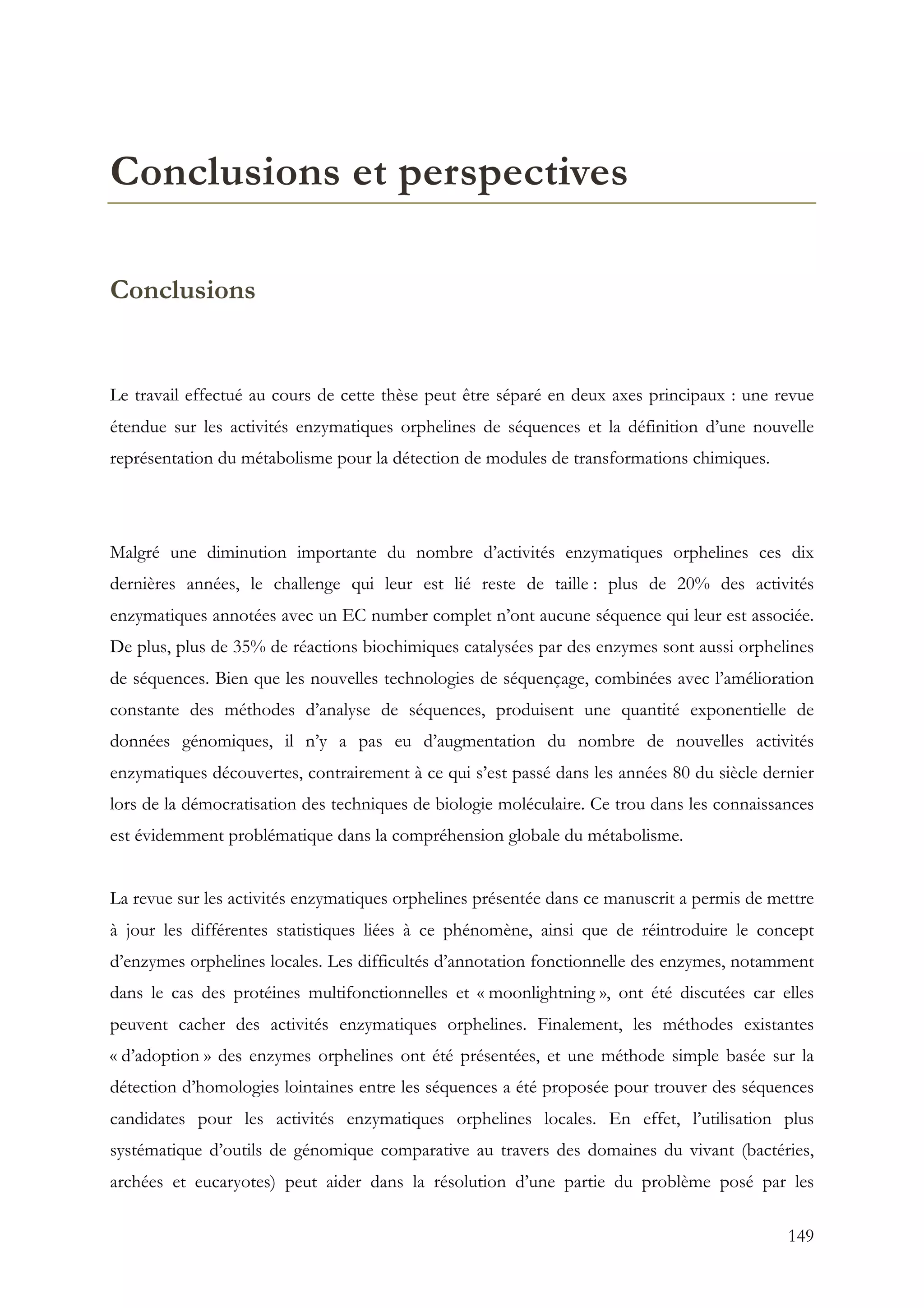 149
Conclusions et perspectives
Conclusions
Le travail effectué au cours de cette thèse peut être séparé en deux axes principaux : une revue
étendue sur les activités enzymatiques orphelines de séquences et la définition d’une nouvelle
représentation du métabolisme pour la détection de modules de transformations chimiques.
Malgré une diminution importante du nombre d’activités enzymatiques orphelines ces dix
dernières années, le challenge qui leur est lié reste de taille : plus de 20% des activités
enzymatiques annotées avec un EC number complet n’ont aucune séquence qui leur est associée.
De plus, plus de 35% de réactions biochimiques catalysées par des enzymes sont aussi orphelines
de séquences. Bien que les nouvelles technologies de séquençage, combinées avec l’amélioration
constante des méthodes d’analyse de séquences, produisent une quantité exponentielle de
données génomiques, il n’y a pas eu d’augmentation du nombre de nouvelles activités
enzymatiques découvertes, contrairement à ce qui s’est passé dans les années 80 du siècle dernier
lors de la démocratisation des techniques de biologie moléculaire. Ce trou dans les connaissances
est évidemment problématique dans la compréhension globale du métabolisme.
La revue sur les activités enzymatiques orphelines présentée dans ce manuscrit a permis de mettre
à jour les différentes statistiques liées à ce phénomène, ainsi que de réintroduire le concept
d’enzymes orphelines locales. Les difficultés d’annotation fonctionnelle des enzymes, notamment
dans le cas des protéines multifonctionnelles et « moonlightning », ont été discutées car elles
peuvent cacher des activités enzymatiques orphelines. Finalement, les méthodes existantes
« d’adoption » des enzymes orphelines ont été présentées, et une méthode simple basée sur la
détection d’homologies lointaines entre les séquences a été proposée pour trouver des séquences
candidates pour les activités enzymatiques orphelines locales. En effet, l’utilisation plus
systématique d’outils de génomique comparative au travers des domaines du vivant (bactéries,
archées et eucaryotes) peut aider dans la résolution d’une partie du problème posé par les
 
