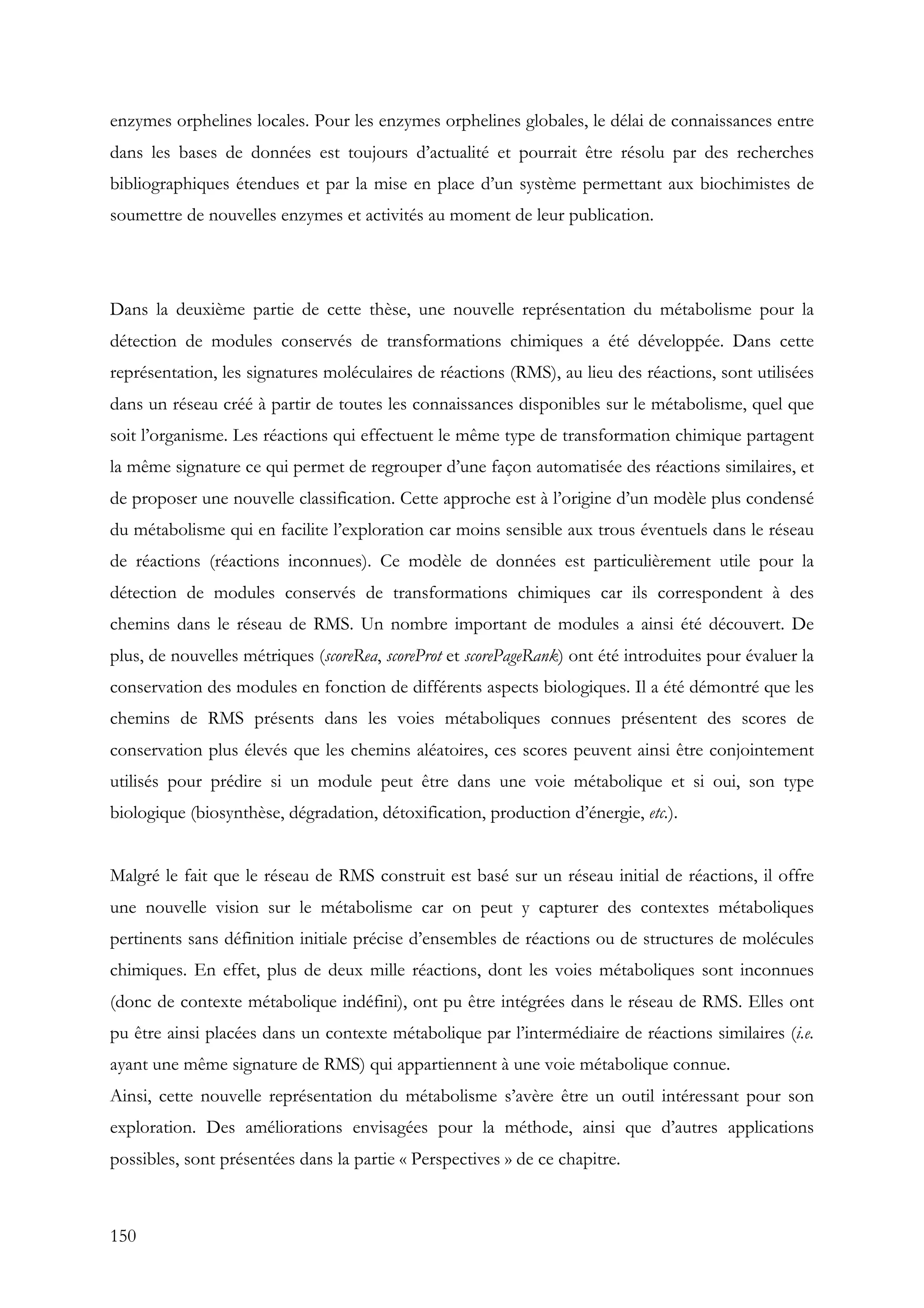 150
enzymes orphelines locales. Pour les enzymes orphelines globales, le délai de connaissances entre
dans les bases de données est toujours d’actualité et pourrait être résolu par des recherches
bibliographiques étendues et par la mise en place d’un système permettant aux biochimistes de
soumettre de nouvelles enzymes et activités au moment de leur publication.
Dans la deuxième partie de cette thèse, une nouvelle représentation du métabolisme pour la
détection de modules conservés de transformations chimiques a été développée. Dans cette
représentation, les signatures moléculaires de réactions (RMS), au lieu des réactions, sont utilisées
dans un réseau créé à partir de toutes les connaissances disponibles sur le métabolisme, quel que
soit l’organisme. Les réactions qui effectuent le même type de transformation chimique partagent
la même signature ce qui permet de regrouper d’une façon automatisée des réactions similaires, et
de proposer une nouvelle classification. Cette approche est à l’origine d’un modèle plus condensé
du métabolisme qui en facilite l’exploration car moins sensible aux trous éventuels dans le réseau
de réactions (réactions inconnues). Ce modèle de données est particulièrement utile pour la
détection de modules conservés de transformations chimiques car ils correspondent à des
chemins dans le réseau de RMS. Un nombre important de modules a ainsi été découvert. De
plus, de nouvelles métriques (scoreRea, scoreProt et scorePageRank) ont été introduites pour évaluer la
conservation des modules en fonction de différents aspects biologiques. Il a été démontré que les
chemins de RMS présents dans les voies métaboliques connues présentent des scores de
conservation plus élevés que les chemins aléatoires, ces scores peuvent ainsi être conjointement
utilisés pour prédire si un module peut être dans une voie métabolique et si oui, son type
biologique (biosynthèse, dégradation, détoxification, production d’énergie, etc.).
Malgré le fait que le réseau de RMS construit est basé sur un réseau initial de réactions, il offre
une nouvelle vision sur le métabolisme car on peut y capturer des contextes métaboliques
pertinents sans définition initiale précise d’ensembles de réactions ou de structures de molécules
chimiques. En effet, plus de deux mille réactions, dont les voies métaboliques sont inconnues
(donc de contexte métabolique indéfini), ont pu être intégrées dans le réseau de RMS. Elles ont
pu être ainsi placées dans un contexte métabolique par l’intermédiaire de réactions similaires (i.e.
ayant une même signature de RMS) qui appartiennent à une voie métabolique connue.
Ainsi, cette nouvelle représentation du métabolisme s’avère être un outil intéressant pour son
exploration. Des améliorations envisagées pour la méthode, ainsi que d’autres applications
possibles, sont présentées dans la partie « Perspectives » de ce chapitre.
 
