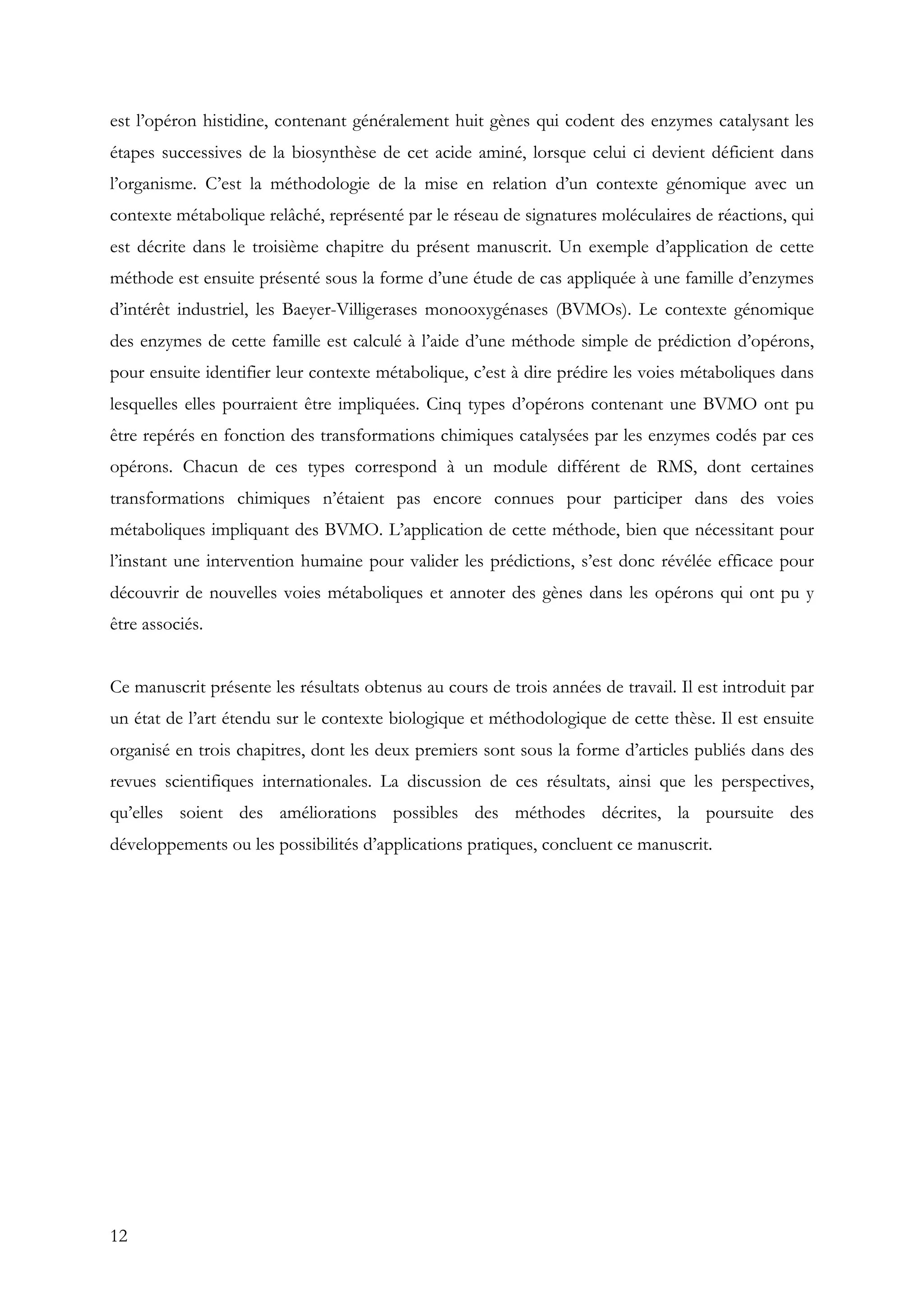12
est l’opéron histidine, contenant généralement huit gènes qui codent des enzymes catalysant les
étapes successives de la biosynthèse de cet acide aminé, lorsque celui ci devient déficient dans
l’organisme. C’est la méthodologie de la mise en relation d’un contexte génomique avec un
contexte métabolique relâché, représenté par le réseau de signatures moléculaires de réactions, qui
est décrite dans le troisième chapitre du présent manuscrit. Un exemple d’application de cette
méthode est ensuite présenté sous la forme d’une étude de cas appliquée à une famille d’enzymes
d’intérêt industriel, les Baeyer-Villigerases monooxygénases (BVMOs). Le contexte génomique
des enzymes de cette famille est calculé à l’aide d’une méthode simple de prédiction d’opérons,
pour ensuite identifier leur contexte métabolique, c’est à dire prédire les voies métaboliques dans
lesquelles elles pourraient être impliquées. Cinq types d’opérons contenant une BVMO ont pu
être repérés en fonction des transformations chimiques catalysées par les enzymes codés par ces
opérons. Chacun de ces types correspond à un module différent de RMS, dont certaines
transformations chimiques n’étaient pas encore connues pour participer dans des voies
métaboliques impliquant des BVMO. L’application de cette méthode, bien que nécessitant pour
l’instant une intervention humaine pour valider les prédictions, s’est donc révélée efficace pour
découvrir de nouvelles voies métaboliques et annoter des gènes dans les opérons qui ont pu y
être associés.
Ce manuscrit présente les résultats obtenus au cours de trois années de travail. Il est introduit par
un état de l’art étendu sur le contexte biologique et méthodologique de cette thèse. Il est ensuite
organisé en trois chapitres, dont les deux premiers sont sous la forme d’articles publiés dans des
revues scientifiques internationales. La discussion de ces résultats, ainsi que les perspectives,
qu’elles soient des améliorations possibles des méthodes décrites, la poursuite des
développements ou les possibilités d’applications pratiques, concluent ce manuscrit.
 