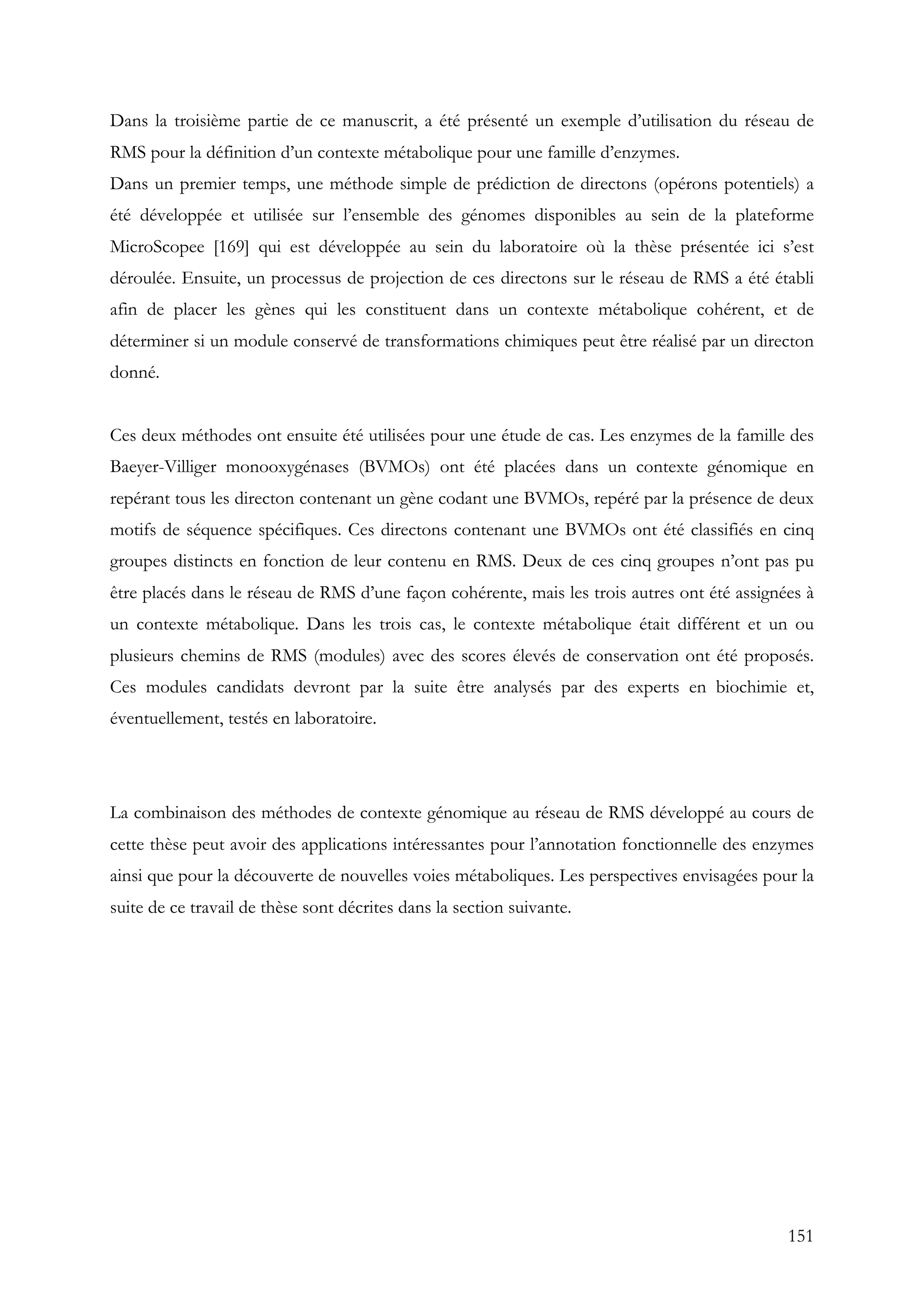 151
Dans la troisième partie de ce manuscrit, a été présenté un exemple d’utilisation du réseau de
RMS pour la définition d’un contexte métabolique pour une famille d’enzymes.
Dans un premier temps, une méthode simple de prédiction de directons (opérons potentiels) a
été développée et utilisée sur l’ensemble des génomes disponibles au sein de la plateforme
MicroScopee [169] qui est développée au sein du laboratoire où la thèse présentée ici s’est
déroulée. Ensuite, un processus de projection de ces directons sur le réseau de RMS a été établi
afin de placer les gènes qui les constituent dans un contexte métabolique cohérent, et de
déterminer si un module conservé de transformations chimiques peut être réalisé par un directon
donné.
Ces deux méthodes ont ensuite été utilisées pour une étude de cas. Les enzymes de la famille des
Baeyer-Villiger monooxygénases (BVMOs) ont été placées dans un contexte génomique en
repérant tous les directon contenant un gène codant une BVMOs, repéré par la présence de deux
motifs de séquence spécifiques. Ces directons contenant une BVMOs ont été classifiés en cinq
groupes distincts en fonction de leur contenu en RMS. Deux de ces cinq groupes n’ont pas pu
être placés dans le réseau de RMS d’une façon cohérente, mais les trois autres ont été assignées à
un contexte métabolique. Dans les trois cas, le contexte métabolique était différent et un ou
plusieurs chemins de RMS (modules) avec des scores élevés de conservation ont été proposés.
Ces modules candidats devront par la suite être analysés par des experts en biochimie et,
éventuellement, testés en laboratoire.
La combinaison des méthodes de contexte génomique au réseau de RMS développé au cours de
cette thèse peut avoir des applications intéressantes pour l’annotation fonctionnelle des enzymes
ainsi que pour la découverte de nouvelles voies métaboliques. Les perspectives envisagées pour la
suite de ce travail de thèse sont décrites dans la section suivante.
 