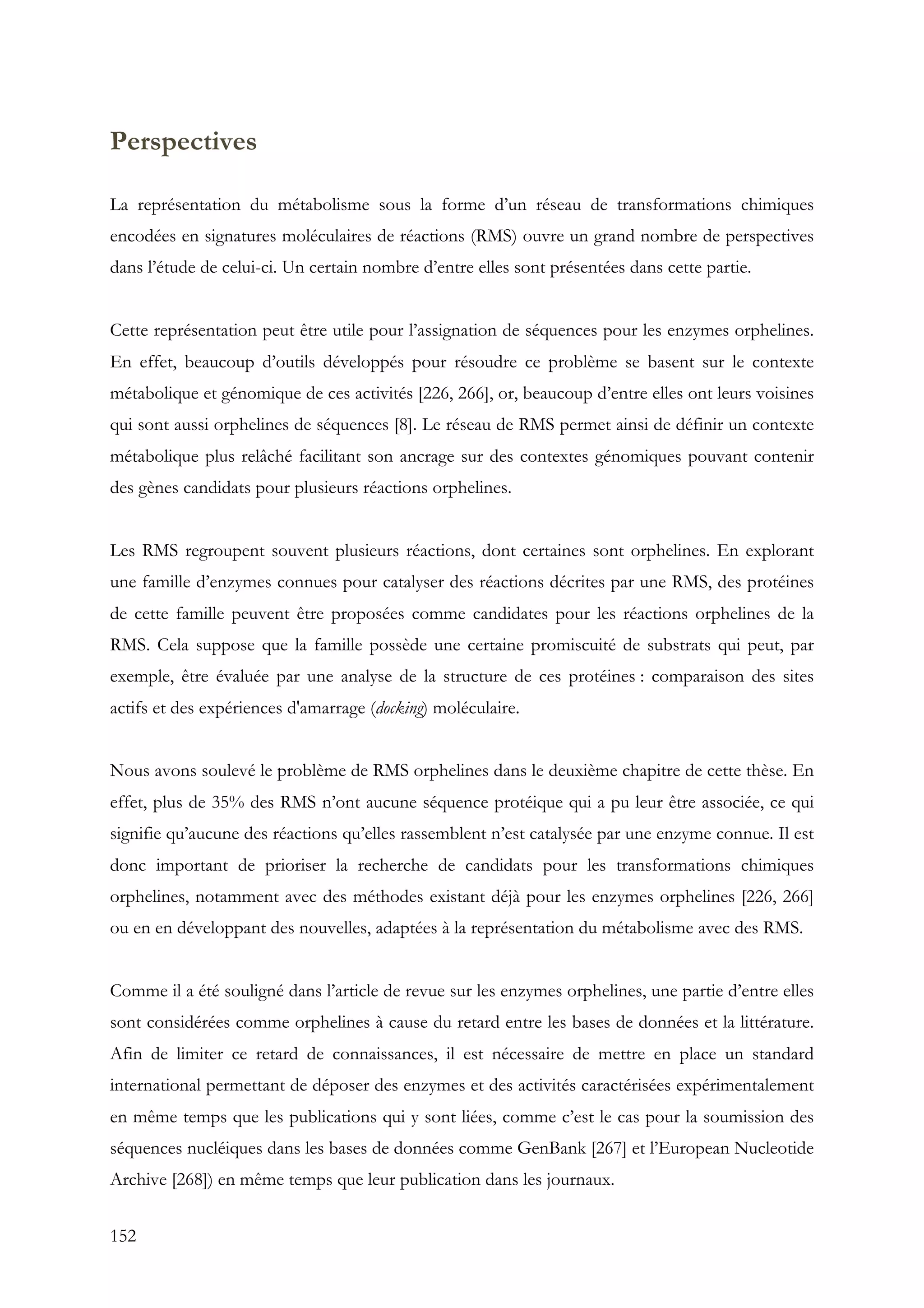 152
Perspectives
La représentation du métabolisme sous la forme d’un réseau de transformations chimiques
encodées en signatures moléculaires de réactions (RMS) ouvre un grand nombre de perspectives
dans l’étude de celui-ci. Un certain nombre d’entre elles sont présentées dans cette partie.
Cette représentation peut être utile pour l’assignation de séquences pour les enzymes orphelines.
En effet, beaucoup d’outils développés pour résoudre ce problème se basent sur le contexte
métabolique et génomique de ces activités [226, 266], or, beaucoup d’entre elles ont leurs voisines
qui sont aussi orphelines de séquences [8]. Le réseau de RMS permet ainsi de définir un contexte
métabolique plus relâché facilitant son ancrage sur des contextes génomiques pouvant contenir
des gènes candidats pour plusieurs réactions orphelines.
Les RMS regroupent souvent plusieurs réactions, dont certaines sont orphelines. En explorant
une famille d’enzymes connues pour catalyser des réactions décrites par une RMS, des protéines
de cette famille peuvent être proposées comme candidates pour les réactions orphelines de la
RMS. Cela suppose que la famille possède une certaine promiscuité de substrats qui peut, par
exemple, être évaluée par une analyse de la structure de ces protéines : comparaison des sites
actifs et des expériences d'amarrage (docking) moléculaire.
Nous avons soulevé le problème de RMS orphelines dans le deuxième chapitre de cette thèse. En
effet, plus de 35% des RMS n’ont aucune séquence protéique qui a pu leur être associée, ce qui
signifie qu’aucune des réactions qu’elles rassemblent n’est catalysée par une enzyme connue. Il est
donc important de prioriser la recherche de candidats pour les transformations chimiques
orphelines, notamment avec des méthodes existant déjà pour les enzymes orphelines [226, 266]
ou en en développant des nouvelles, adaptées à la représentation du métabolisme avec des RMS.
Comme il a été souligné dans l’article de revue sur les enzymes orphelines, une partie d’entre elles
sont considérées comme orphelines à cause du retard entre les bases de données et la littérature.
Afin de limiter ce retard de connaissances, il est nécessaire de mettre en place un standard
international permettant de déposer des enzymes et des activités caractérisées expérimentalement
en même temps que les publications qui y sont liées, comme c’est le cas pour la soumission des
séquences nucléiques dans les bases de données comme GenBank [267] et l’European Nucleotide
Archive [268]) en même temps que leur publication dans les journaux.
 