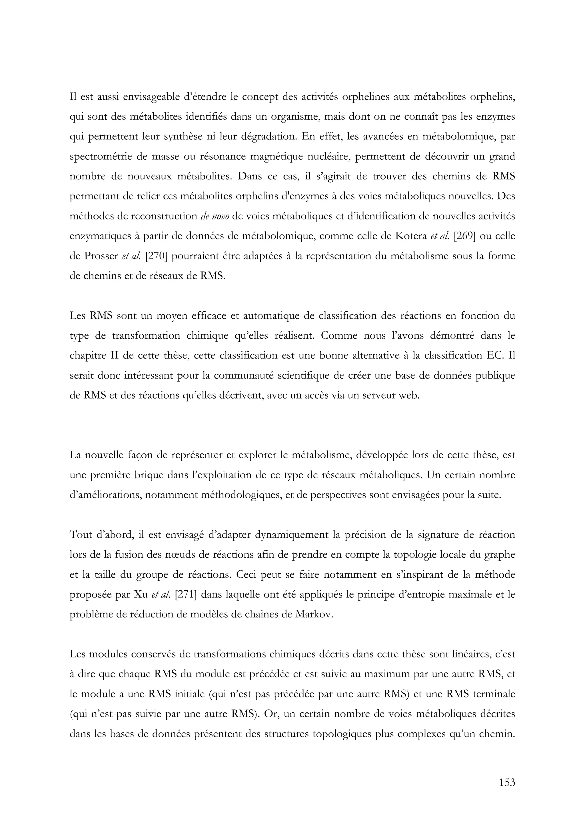 153
Il est aussi envisageable d’étendre le concept des activités orphelines aux métabolites orphelins,
qui sont des métabolites identifiés dans un organisme, mais dont on ne connaît pas les enzymes
qui permettent leur synthèse ni leur dégradation. En effet, les avancées en métabolomique, par
spectrométrie de masse ou résonance magnétique nucléaire, permettent de découvrir un grand
nombre de nouveaux métabolites. Dans ce cas, il s’agirait de trouver des chemins de RMS
permettant de relier ces métabolites orphelins d'enzymes à des voies métaboliques nouvelles. Des
méthodes de reconstruction de novo de voies métaboliques et d’identification de nouvelles activités
enzymatiques à partir de données de métabolomique, comme celle de Kotera et al. [269] ou celle
de Prosser et al. [270] pourraient être adaptées à la représentation du métabolisme sous la forme
de chemins et de réseaux de RMS.
Les RMS sont un moyen efficace et automatique de classification des réactions en fonction du
type de transformation chimique qu’elles réalisent. Comme nous l’avons démontré dans le
chapitre II de cette thèse, cette classification est une bonne alternative à la classification EC. Il
serait donc intéressant pour la communauté scientifique de créer une base de données publique
de RMS et des réactions qu’elles décrivent, avec un accès via un serveur web.
La nouvelle façon de représenter et explorer le métabolisme, développée lors de cette thèse, est
une première brique dans l’exploitation de ce type de réseaux métaboliques. Un certain nombre
d’améliorations, notamment méthodologiques, et de perspectives sont envisagées pour la suite.
Tout d’abord, il est envisagé d’adapter dynamiquement la précision de la signature de réaction
lors de la fusion des nœuds de réactions afin de prendre en compte la topologie locale du graphe
et la taille du groupe de réactions. Ceci peut se faire notamment en s’inspirant de la méthode
proposée par Xu et al. [271] dans laquelle ont été appliqués le principe d’entropie maximale et le
problème de réduction de modèles de chaines de Markov.
Les modules conservés de transformations chimiques décrits dans cette thèse sont linéaires, c’est
à dire que chaque RMS du module est précédée et est suivie au maximum par une autre RMS, et
le module a une RMS initiale (qui n’est pas précédée par une autre RMS) et une RMS terminale
(qui n’est pas suivie par une autre RMS). Or, un certain nombre de voies métaboliques décrites
dans les bases de données présentent des structures topologiques plus complexes qu’un chemin.
 
