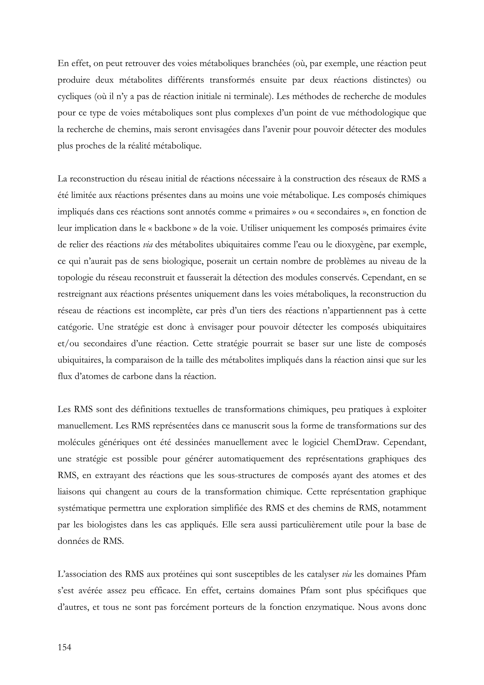 154
En effet, on peut retrouver des voies métaboliques branchées (où, par exemple, une réaction peut
produire deux métabolites différents transformés ensuite par deux réactions distinctes) ou
cycliques (où il n’y a pas de réaction initiale ni terminale). Les méthodes de recherche de modules
pour ce type de voies métaboliques sont plus complexes d’un point de vue méthodologique que
la recherche de chemins, mais seront envisagées dans l’avenir pour pouvoir détecter des modules
plus proches de la réalité métabolique.
La reconstruction du réseau initial de réactions nécessaire à la construction des réseaux de RMS a
été limitée aux réactions présentes dans au moins une voie métabolique. Les composés chimiques
impliqués dans ces réactions sont annotés comme « primaires » ou « secondaires », en fonction de
leur implication dans le « backbone » de la voie. Utiliser uniquement les composés primaires évite
de relier des réactions via des métabolites ubiquitaires comme l’eau ou le dioxygène, par exemple,
ce qui n’aurait pas de sens biologique, poserait un certain nombre de problèmes au niveau de la
topologie du réseau reconstruit et fausserait la détection des modules conservés. Cependant, en se
restreignant aux réactions présentes uniquement dans les voies métaboliques, la reconstruction du
réseau de réactions est incomplète, car près d’un tiers des réactions n’appartiennent pas à cette
catégorie. Une stratégie est donc à envisager pour pouvoir détecter les composés ubiquitaires
et/ou secondaires d’une réaction. Cette stratégie pourrait se baser sur une liste de composés
ubiquitaires, la comparaison de la taille des métabolites impliqués dans la réaction ainsi que sur les
flux d’atomes de carbone dans la réaction.
Les RMS sont des définitions textuelles de transformations chimiques, peu pratiques à exploiter
manuellement. Les RMS représentées dans ce manuscrit sous la forme de transformations sur des
molécules génériques ont été dessinées manuellement avec le logiciel ChemDraw. Cependant,
une stratégie est possible pour générer automatiquement des représentations graphiques des
RMS, en extrayant des réactions que les sous-structures de composés ayant des atomes et des
liaisons qui changent au cours de la transformation chimique. Cette représentation graphique
systématique permettra une exploration simplifiée des RMS et des chemins de RMS, notamment
par les biologistes dans les cas appliqués. Elle sera aussi particulièrement utile pour la base de
données de RMS.
L’association des RMS aux protéines qui sont susceptibles de les catalyser via les domaines Pfam
s’est avérée assez peu efficace. En effet, certains domaines Pfam sont plus spécifiques que
d’autres, et tous ne sont pas forcément porteurs de la fonction enzymatique. Nous avons donc
 