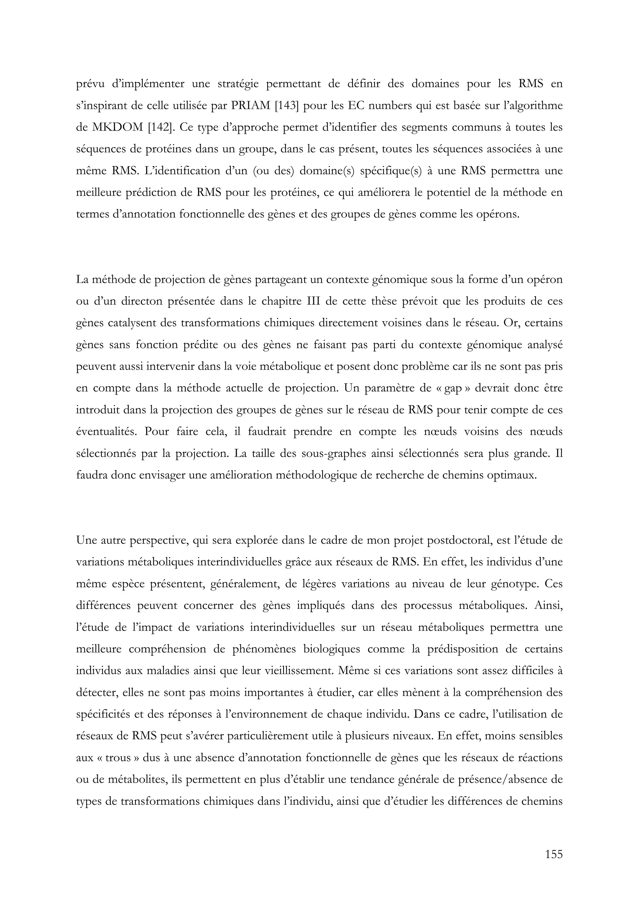155
prévu d’implémenter une stratégie permettant de définir des domaines pour les RMS en
s’inspirant de celle utilisée par PRIAM [143] pour les EC numbers qui est basée sur l’algorithme
de MKDOM [142]. Ce type d’approche permet d’identifier des segments communs à toutes les
séquences de protéines dans un groupe, dans le cas présent, toutes les séquences associées à une
même RMS. L’identification d’un (ou des) domaine(s) spécifique(s) à une RMS permettra une
meilleure prédiction de RMS pour les protéines, ce qui améliorera le potentiel de la méthode en
termes d’annotation fonctionnelle des gènes et des groupes de gènes comme les opérons.
La méthode de projection de gènes partageant un contexte génomique sous la forme d’un opéron
ou d’un directon présentée dans le chapitre III de cette thèse prévoit que les produits de ces
gènes catalysent des transformations chimiques directement voisines dans le réseau. Or, certains
gènes sans fonction prédite ou des gènes ne faisant pas parti du contexte génomique analysé
peuvent aussi intervenir dans la voie métabolique et posent donc problème car ils ne sont pas pris
en compte dans la méthode actuelle de projection. Un paramètre de « gap » devrait donc être
introduit dans la projection des groupes de gènes sur le réseau de RMS pour tenir compte de ces
éventualités. Pour faire cela, il faudrait prendre en compte les nœuds voisins des nœuds
sélectionnés par la projection. La taille des sous-graphes ainsi sélectionnés sera plus grande. Il
faudra donc envisager une amélioration méthodologique de recherche de chemins optimaux.
Une autre perspective, qui sera explorée dans le cadre de mon projet postdoctoral, est l’étude de
variations métaboliques interindividuelles grâce aux réseaux de RMS. En effet, les individus d’une
même espèce présentent, généralement, de légères variations au niveau de leur génotype. Ces
différences peuvent concerner des gènes impliqués dans des processus métaboliques. Ainsi,
l’étude de l’impact de variations interindividuelles sur un réseau métaboliques permettra une
meilleure compréhension de phénomènes biologiques comme la prédisposition de certains
individus aux maladies ainsi que leur vieillissement. Même si ces variations sont assez difficiles à
détecter, elles ne sont pas moins importantes à étudier, car elles mènent à la compréhension des
spécificités et des réponses à l’environnement de chaque individu. Dans ce cadre, l’utilisation de
réseaux de RMS peut s’avérer particulièrement utile à plusieurs niveaux. En effet, moins sensibles
aux « trous » dus à une absence d’annotation fonctionnelle de gènes que les réseaux de réactions
ou de métabolites, ils permettent en plus d’établir une tendance générale de présence/absence de
types de transformations chimiques dans l’individu, ainsi que d’étudier les différences de chemins
 