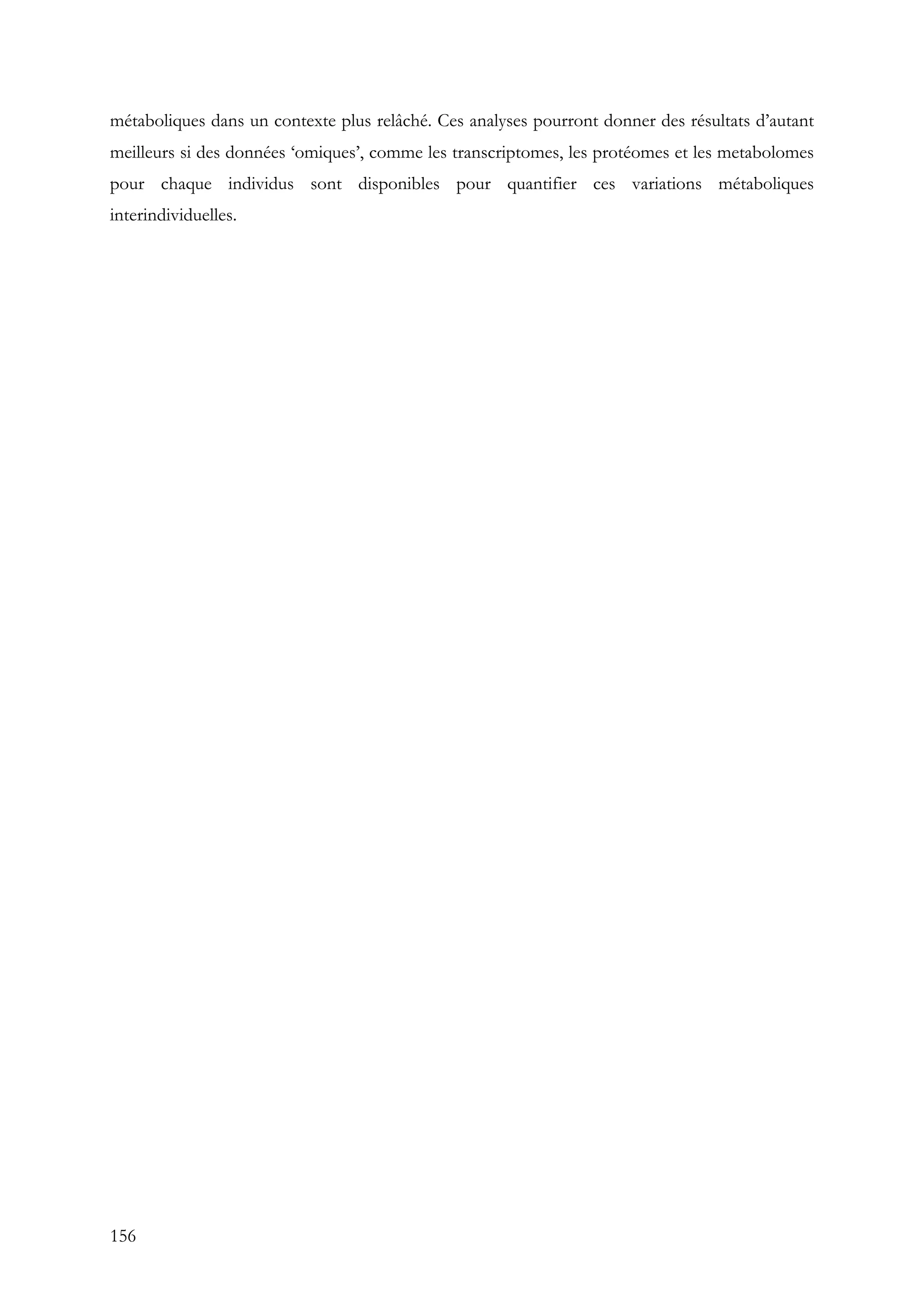 156
métaboliques dans un contexte plus relâché. Ces analyses pourront donner des résultats d’autant
meilleurs si des données ‘omiques’, comme les transcriptomes, les protéomes et les metabolomes
pour chaque individus sont disponibles pour quantifier ces variations métaboliques
interindividuelles.
 