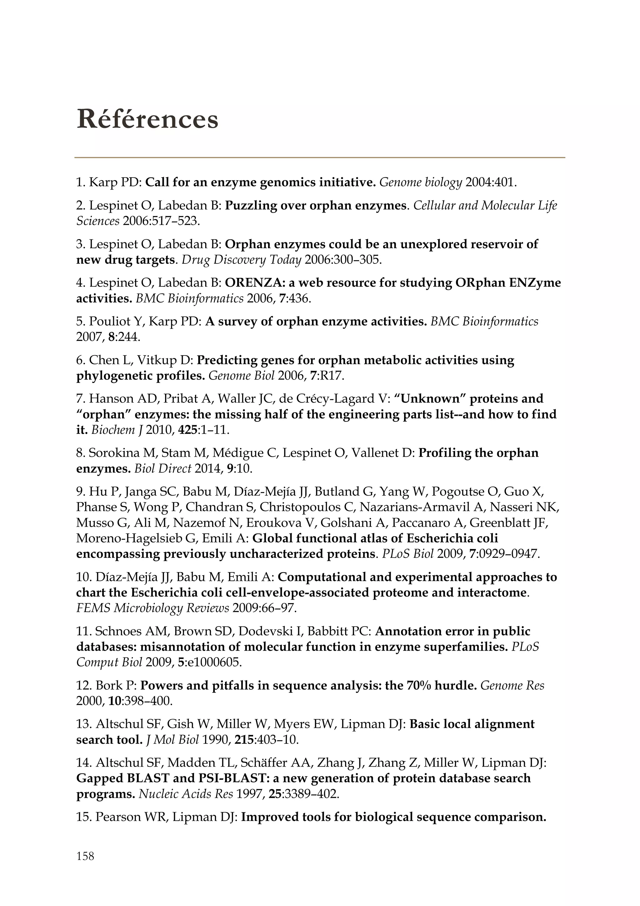158
Références
1. Karp PD: Call for an enzyme genomics initiative. Genome biology 2004:401.
2. Lespinet O, Labedan B: Puzzling over orphan enzymes. Cellular and Molecular Life
Sciences 2006:517–523.
3. Lespinet O, Labedan B: Orphan enzymes could be an unexplored reservoir of
new drug targets. Drug Discovery Today 2006:300–305.
4. Lespinet O, Labedan B: ORENZA: a web resource for studying ORphan ENZyme
activities. BMC Bioinformatics 2006, 7:436.
5. Pouliot Y, Karp PD: A survey of orphan enzyme activities. BMC Bioinformatics
2007, 8:244.
6. Chen L, Vitkup D: Predicting genes for orphan metabolic activities using
phylogenetic profiles. Genome Biol 2006, 7:R17.
7. Hanson AD, Pribat A, Waller JC, de Crécy-Lagard V: “Unknown” proteins and
“orphan” enzymes: the missing half of the engineering parts list--and how to find
it. Biochem J 2010, 425:1–11.
8. Sorokina M, Stam M, Médigue C, Lespinet O, Vallenet D: Profiling the orphan
enzymes. Biol Direct 2014, 9:10.
9. Hu P, Janga SC, Babu M, Díaz-Mejía JJ, Butland G, Yang W, Pogoutse O, Guo X,
Phanse S, Wong P, Chandran S, Christopoulos C, Nazarians-Armavil A, Nasseri NK,
Musso G, Ali M, Nazemof N, Eroukova V, Golshani A, Paccanaro A, Greenblatt JF,
Moreno-Hagelsieb G, Emili A: Global functional atlas of Escherichia coli
encompassing previously uncharacterized proteins. PLoS Biol 2009, 7:0929–0947.
10. Díaz-Mejía JJ, Babu M, Emili A: Computational and experimental approaches to
chart the Escherichia coli cell-envelope-associated proteome and interactome.
FEMS Microbiology Reviews 2009:66–97.
11. Schnoes AM, Brown SD, Dodevski I, Babbitt PC: Annotation error in public
databases: misannotation of molecular function in enzyme superfamilies. PLoS
Comput Biol 2009, 5:e1000605.
12. Bork P: Powers and pitfalls in sequence analysis: the 70% hurdle. Genome Res
2000, 10:398–400.
13. Altschul SF, Gish W, Miller W, Myers EW, Lipman DJ: Basic local alignment
search tool. J Mol Biol 1990, 215:403–10.
14. Altschul SF, Madden TL, Schäffer AA, Zhang J, Zhang Z, Miller W, Lipman DJ:
Gapped BLAST and PSI-BLAST: a new generation of protein database search
programs. Nucleic Acids Res 1997, 25:3389–402.
15. Pearson WR, Lipman DJ: Improved tools for biological sequence comparison.
 
