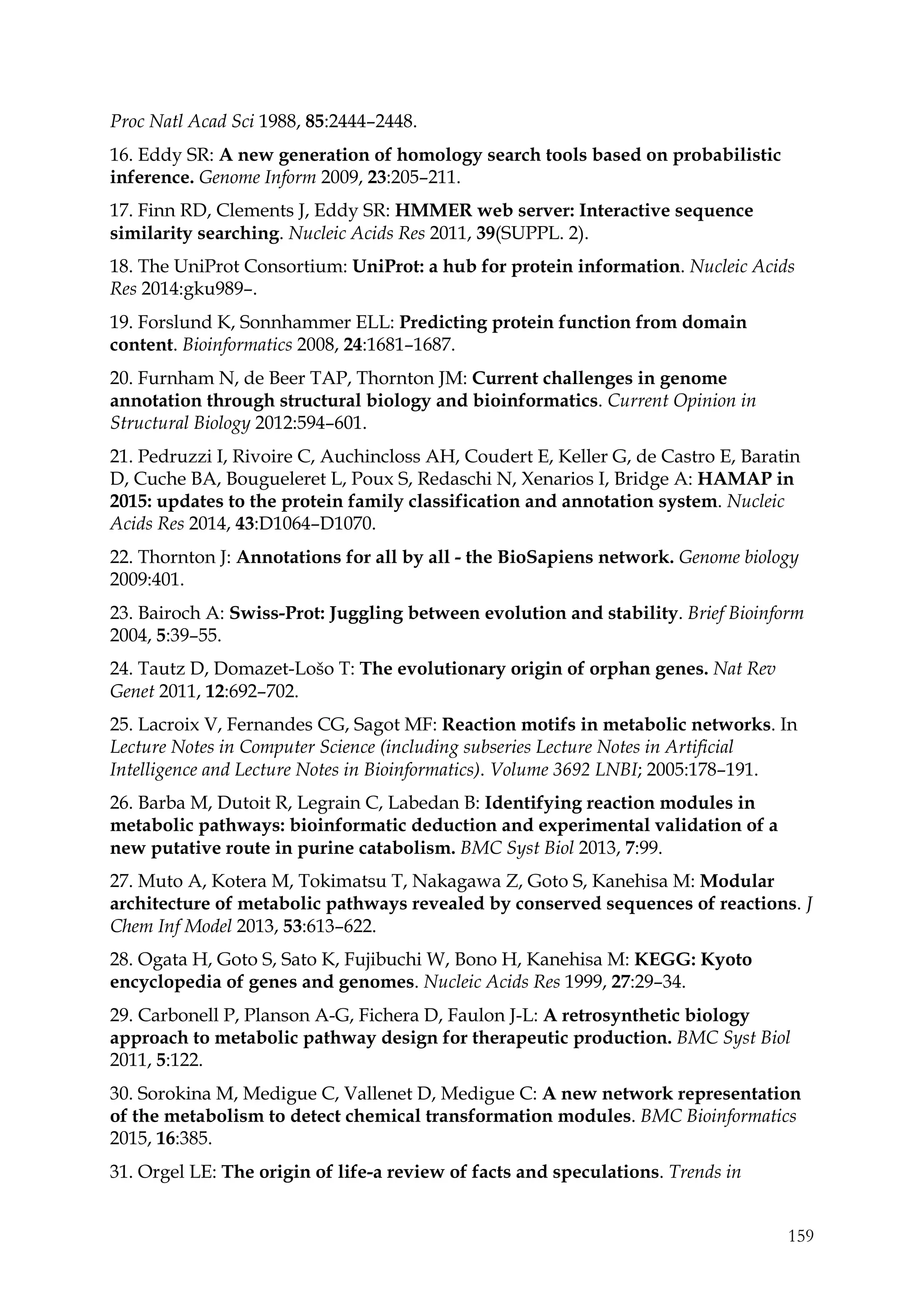 159
Proc Natl Acad Sci 1988, 85:2444–2448.
16. Eddy SR: A new generation of homology search tools based on probabilistic
inference. Genome Inform 2009, 23:205–211.
17. Finn RD, Clements J, Eddy SR: HMMER web server: Interactive sequence
similarity searching. Nucleic Acids Res 2011, 39(SUPPL. 2).
18. The UniProt Consortium: UniProt: a hub for protein information. Nucleic Acids
Res 2014:gku989–.
19. Forslund K, Sonnhammer ELL: Predicting protein function from domain
content. Bioinformatics 2008, 24:1681–1687.
20. Furnham N, de Beer TAP, Thornton JM: Current challenges in genome
annotation through structural biology and bioinformatics. Current Opinion in
Structural Biology 2012:594–601.
21. Pedruzzi I, Rivoire C, Auchincloss AH, Coudert E, Keller G, de Castro E, Baratin
D, Cuche BA, Bougueleret L, Poux S, Redaschi N, Xenarios I, Bridge A: HAMAP in
2015: updates to the protein family classification and annotation system. Nucleic
Acids Res 2014, 43:D1064–D1070.
22. Thornton J: Annotations for all by all - the BioSapiens network. Genome biology
2009:401.
23. Bairoch A: Swiss-Prot: Juggling between evolution and stability. Brief Bioinform
2004, 5:39–55.
24. Tautz D, Domazet-Lošo T: The evolutionary origin of orphan genes. Nat Rev
Genet 2011, 12:692–702.
25. Lacroix V, Fernandes CG, Sagot MF: Reaction motifs in metabolic networks. In
Lecture Notes in Computer Science (including subseries Lecture Notes in Artificial
Intelligence and Lecture Notes in Bioinformatics). Volume 3692 LNBI; 2005:178–191.
26. Barba M, Dutoit R, Legrain C, Labedan B: Identifying reaction modules in
metabolic pathways: bioinformatic deduction and experimental validation of a
new putative route in purine catabolism. BMC Syst Biol 2013, 7:99.
27. Muto A, Kotera M, Tokimatsu T, Nakagawa Z, Goto S, Kanehisa M: Modular
architecture of metabolic pathways revealed by conserved sequences of reactions. J
Chem Inf Model 2013, 53:613–622.
28. Ogata H, Goto S, Sato K, Fujibuchi W, Bono H, Kanehisa M: KEGG: Kyoto
encyclopedia of genes and genomes. Nucleic Acids Res 1999, 27:29–34.
29. Carbonell P, Planson A-G, Fichera D, Faulon J-L: A retrosynthetic biology
approach to metabolic pathway design for therapeutic production. BMC Syst Biol
2011, 5:122.
30. Sorokina M, Medigue C, Vallenet D, Medigue C: A new network representation
of the metabolism to detect chemical transformation modules. BMC Bioinformatics
2015, 16:385.
31. Orgel LE: The origin of life-a review of facts and speculations. Trends in
 