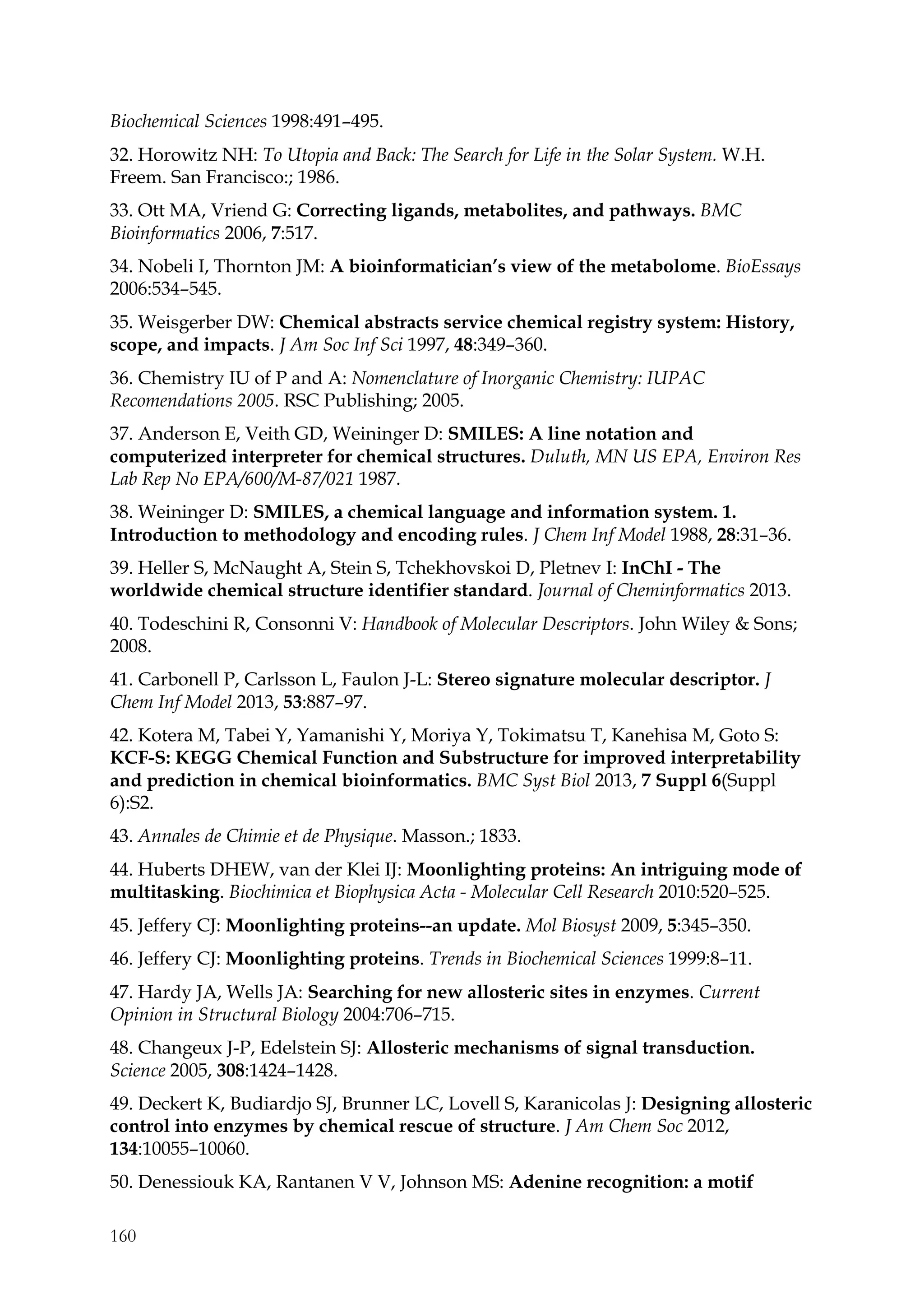 160
Biochemical Sciences 1998:491–495.
32. Horowitz NH: To Utopia and Back: The Search for Life in the Solar System. W.H.
Freem. San Francisco:; 1986.
33. Ott MA, Vriend G: Correcting ligands, metabolites, and pathways. BMC
Bioinformatics 2006, 7:517.
34. Nobeli I, Thornton JM: A bioinformatician’s view of the metabolome. BioEssays
2006:534–545.
35. Weisgerber DW: Chemical abstracts service chemical registry system: History,
scope, and impacts. J Am Soc Inf Sci 1997, 48:349–360.
36. Chemistry IU of P and A: Nomenclature of Inorganic Chemistry: IUPAC
Recomendations 2005. RSC Publishing; 2005.
37. Anderson E, Veith GD, Weininger D: SMILES: A line notation and
computerized interpreter for chemical structures. Duluth, MN US EPA, Environ Res
Lab Rep No EPA/600/M-87/021 1987.
38. Weininger D: SMILES, a chemical language and information system. 1.
Introduction to methodology and encoding rules. J Chem Inf Model 1988, 28:31–36.
39. Heller S, McNaught A, Stein S, Tchekhovskoi D, Pletnev I: InChI - The
worldwide chemical structure identifier standard. Journal of Cheminformatics 2013.
40. Todeschini R, Consonni V: Handbook of Molecular Descriptors. John Wiley & Sons;
2008.
41. Carbonell P, Carlsson L, Faulon J-L: Stereo signature molecular descriptor. J
Chem Inf Model 2013, 53:887–97.
42. Kotera M, Tabei Y, Yamanishi Y, Moriya Y, Tokimatsu T, Kanehisa M, Goto S:
KCF-S: KEGG Chemical Function and Substructure for improved interpretability
and prediction in chemical bioinformatics. BMC Syst Biol 2013, 7 Suppl 6(Suppl
6):S2.
43. Annales de Chimie et de Physique. Masson.; 1833.
44. Huberts DHEW, van der Klei IJ: Moonlighting proteins: An intriguing mode of
multitasking. Biochimica et Biophysica Acta - Molecular Cell Research 2010:520–525.
45. Jeffery CJ: Moonlighting proteins--an update. Mol Biosyst 2009, 5:345–350.
46. Jeffery CJ: Moonlighting proteins. Trends in Biochemical Sciences 1999:8–11.
47. Hardy JA, Wells JA: Searching for new allosteric sites in enzymes. Current
Opinion in Structural Biology 2004:706–715.
48. Changeux J-P, Edelstein SJ: Allosteric mechanisms of signal transduction.
Science 2005, 308:1424–1428.
49. Deckert K, Budiardjo SJ, Brunner LC, Lovell S, Karanicolas J: Designing allosteric
control into enzymes by chemical rescue of structure. J Am Chem Soc 2012,
134:10055–10060.
50. Denessiouk KA, Rantanen V V, Johnson MS: Adenine recognition: a motif
 