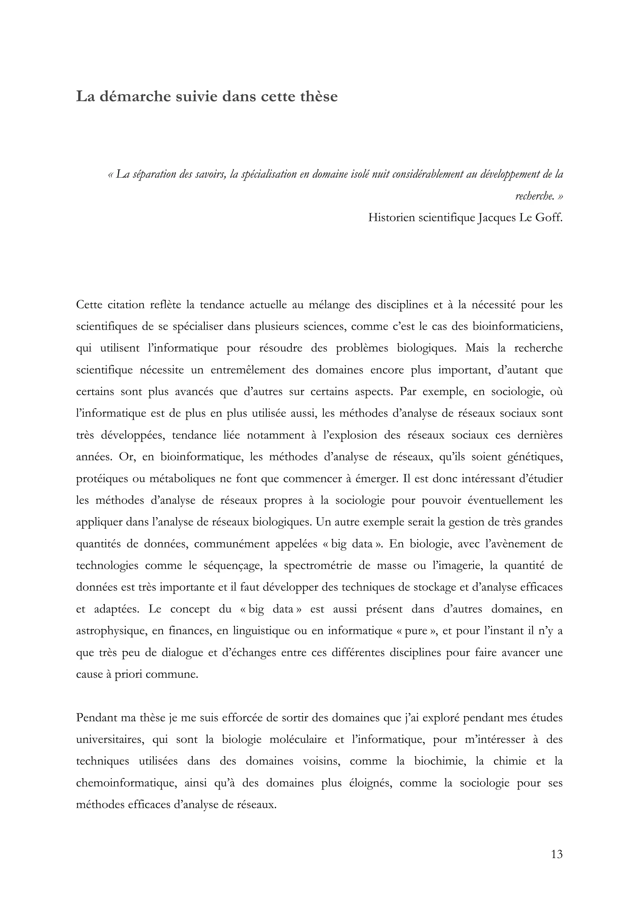 13
La démarche suivie dans cette thèse
« La séparation des savoirs, la spécialisation en domaine isolé nuit considérablement au développement de la
recherche. »
Historien scientifique Jacques Le Goff.
Cette citation reflète la tendance actuelle au mélange des disciplines et à la nécessité pour les
scientifiques de se spécialiser dans plusieurs sciences, comme c’est le cas des bioinformaticiens,
qui utilisent l’informatique pour résoudre des problèmes biologiques. Mais la recherche
scientifique nécessite un entremêlement des domaines encore plus important, d’autant que
certains sont plus avancés que d’autres sur certains aspects. Par exemple, en sociologie, où
l’informatique est de plus en plus utilisée aussi, les méthodes d’analyse de réseaux sociaux sont
très développées, tendance liée notamment à l’explosion des réseaux sociaux ces dernières
années. Or, en bioinformatique, les méthodes d’analyse de réseaux, qu’ils soient génétiques,
protéiques ou métaboliques ne font que commencer à émerger. Il est donc intéressant d’étudier
les méthodes d’analyse de réseaux propres à la sociologie pour pouvoir éventuellement les
appliquer dans l’analyse de réseaux biologiques. Un autre exemple serait la gestion de très grandes
quantités de données, communément appelées « big data ». En biologie, avec l’avènement de
technologies comme le séquençage, la spectrométrie de masse ou l’imagerie, la quantité de
données est très importante et il faut développer des techniques de stockage et d’analyse efficaces
et adaptées. Le concept du « big data » est aussi présent dans d’autres domaines, en
astrophysique, en finances, en linguistique ou en informatique « pure », et pour l’instant il n’y a
que très peu de dialogue et d’échanges entre ces différentes disciplines pour faire avancer une
cause à priori commune.
Pendant ma thèse je me suis efforcée de sortir des domaines que j’ai exploré pendant mes études
universitaires, qui sont la biologie moléculaire et l’informatique, pour m’intéresser à des
techniques utilisées dans des domaines voisins, comme la biochimie, la chimie et la
chemoinformatique, ainsi qu’à des domaines plus éloignés, comme la sociologie pour ses
méthodes efficaces d’analyse de réseaux.
 