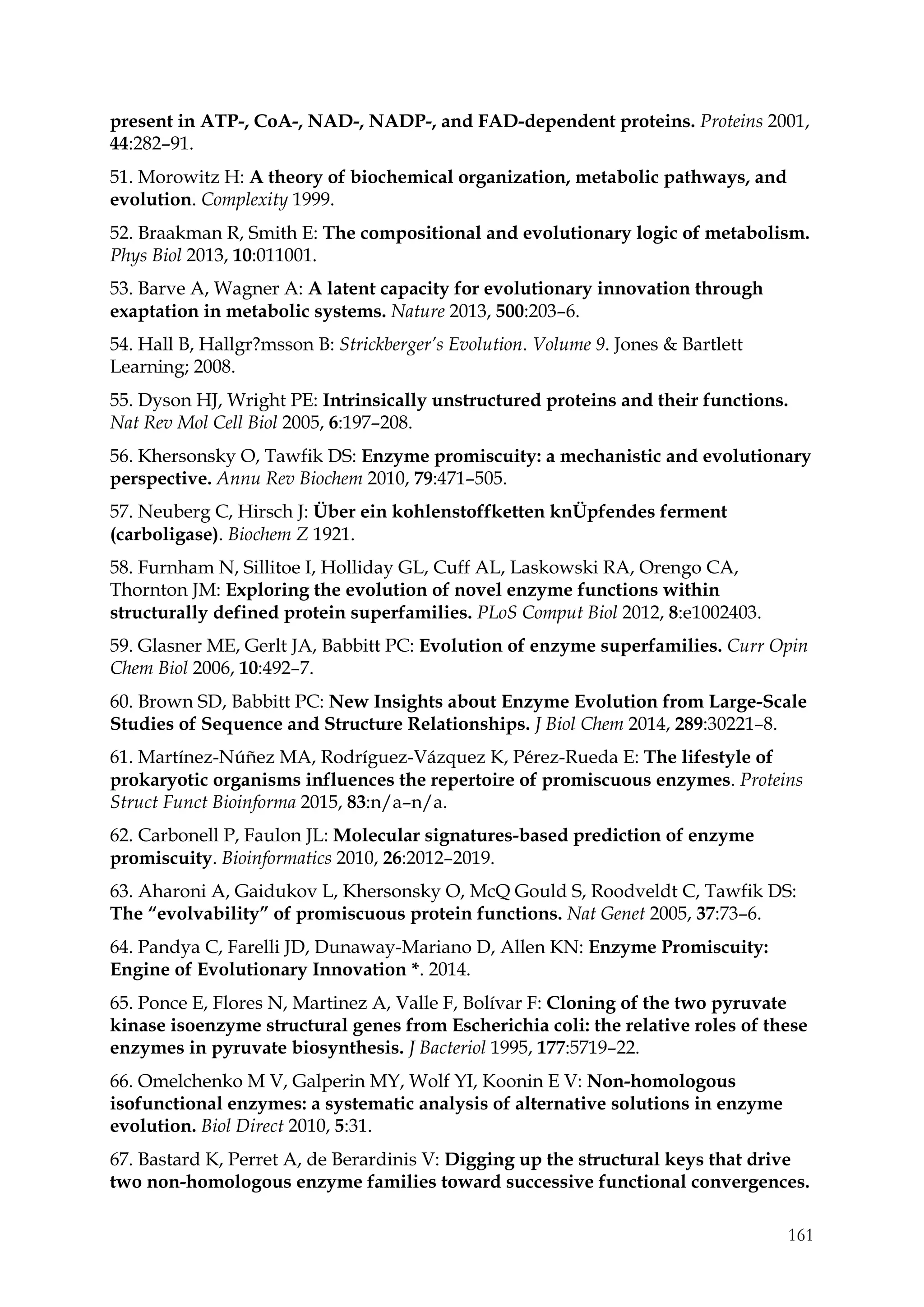161
present in ATP-, CoA-, NAD-, NADP-, and FAD-dependent proteins. Proteins 2001,
44:282–91.
51. Morowitz H: A theory of biochemical organization, metabolic pathways, and
evolution. Complexity 1999.
52. Braakman R, Smith E: The compositional and evolutionary logic of metabolism.
Phys Biol 2013, 10:011001.
53. Barve A, Wagner A: A latent capacity for evolutionary innovation through
exaptation in metabolic systems. Nature 2013, 500:203–6.
54. Hall B, Hallgr?msson B: Strickberger’s Evolution. Volume 9. Jones & Bartlett
Learning; 2008.
55. Dyson HJ, Wright PE: Intrinsically unstructured proteins and their functions.
Nat Rev Mol Cell Biol 2005, 6:197–208.
56. Khersonsky O, Tawfik DS: Enzyme promiscuity: a mechanistic and evolutionary
perspective. Annu Rev Biochem 2010, 79:471–505.
57. Neuberg C, Hirsch J: Über ein kohlenstoffketten knÜpfendes ferment
(carboligase). Biochem Z 1921.
58. Furnham N, Sillitoe I, Holliday GL, Cuff AL, Laskowski RA, Orengo CA,
Thornton JM: Exploring the evolution of novel enzyme functions within
structurally defined protein superfamilies. PLoS Comput Biol 2012, 8:e1002403.
59. Glasner ME, Gerlt JA, Babbitt PC: Evolution of enzyme superfamilies. Curr Opin
Chem Biol 2006, 10:492–7.
60. Brown SD, Babbitt PC: New Insights about Enzyme Evolution from Large-Scale
Studies of Sequence and Structure Relationships. J Biol Chem 2014, 289:30221–8.
61. Martínez-Núñez MA, Rodríguez-Vázquez K, Pérez-Rueda E: The lifestyle of
prokaryotic organisms influences the repertoire of promiscuous enzymes. Proteins
Struct Funct Bioinforma 2015, 83:n/a–n/a.
62. Carbonell P, Faulon JL: Molecular signatures-based prediction of enzyme
promiscuity. Bioinformatics 2010, 26:2012–2019.
63. Aharoni A, Gaidukov L, Khersonsky O, McQ Gould S, Roodveldt C, Tawfik DS:
The “evolvability” of promiscuous protein functions. Nat Genet 2005, 37:73–6.
64. Pandya C, Farelli JD, Dunaway-Mariano D, Allen KN: Enzyme Promiscuity:
Engine of Evolutionary Innovation *. 2014.
65. Ponce E, Flores N, Martinez A, Valle F, Bolívar F: Cloning of the two pyruvate
kinase isoenzyme structural genes from Escherichia coli: the relative roles of these
enzymes in pyruvate biosynthesis. J Bacteriol 1995, 177:5719–22.
66. Omelchenko M V, Galperin MY, Wolf YI, Koonin E V: Non-homologous
isofunctional enzymes: a systematic analysis of alternative solutions in enzyme
evolution. Biol Direct 2010, 5:31.
67. Bastard K, Perret A, de Berardinis V: Digging up the structural keys that drive
two non-homologous enzyme families toward successive functional convergences.
 