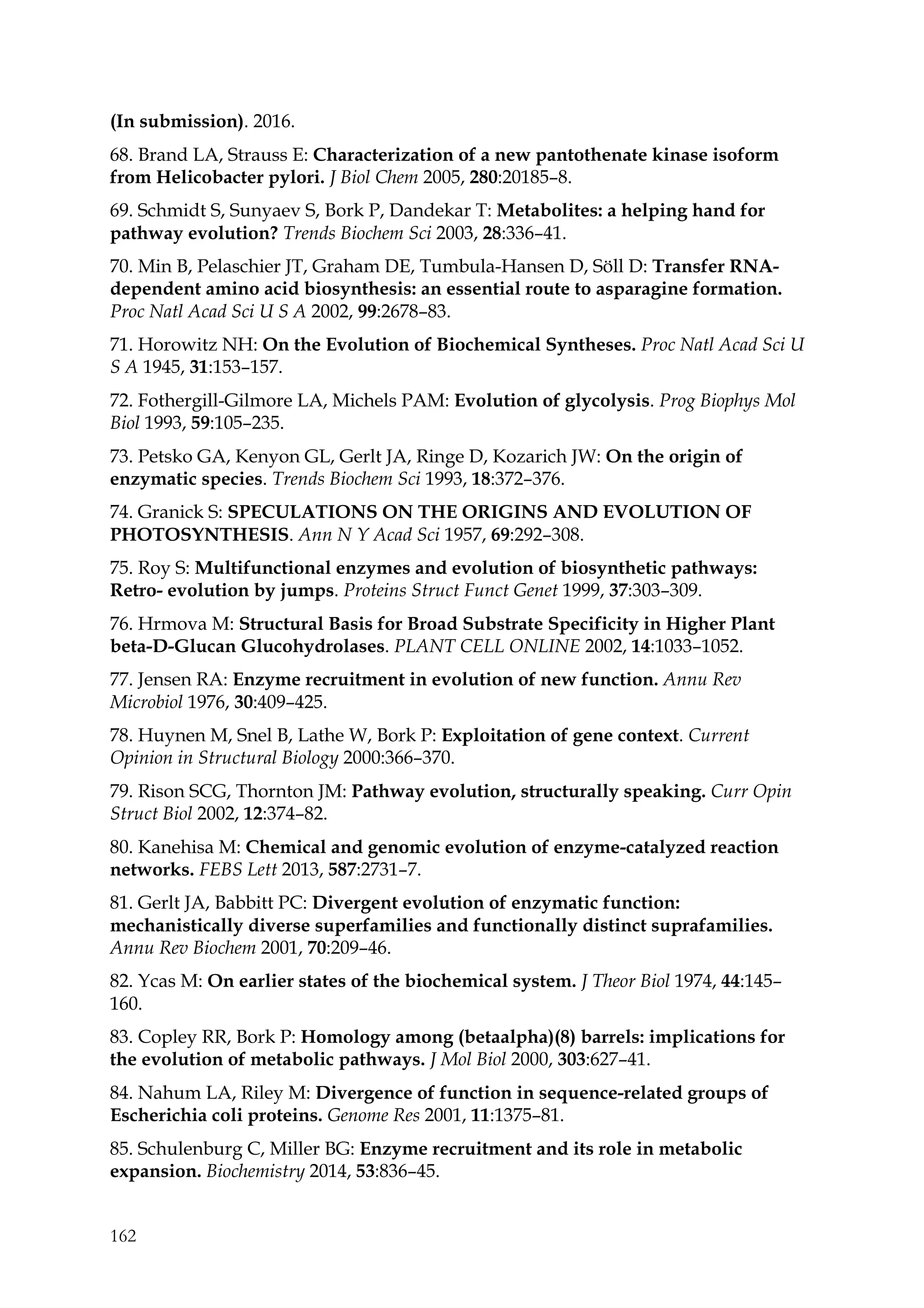 162
(In submission). 2016.
68. Brand LA, Strauss E: Characterization of a new pantothenate kinase isoform
from Helicobacter pylori. J Biol Chem 2005, 280:20185–8.
69. Schmidt S, Sunyaev S, Bork P, Dandekar T: Metabolites: a helping hand for
pathway evolution? Trends Biochem Sci 2003, 28:336–41.
70. Min B, Pelaschier JT, Graham DE, Tumbula-Hansen D, Söll D: Transfer RNA-
dependent amino acid biosynthesis: an essential route to asparagine formation.
Proc Natl Acad Sci U S A 2002, 99:2678–83.
71. Horowitz NH: On the Evolution of Biochemical Syntheses. Proc Natl Acad Sci U
S A 1945, 31:153–157.
72. Fothergill-Gilmore LA, Michels PAM: Evolution of glycolysis. Prog Biophys Mol
Biol 1993, 59:105–235.
73. Petsko GA, Kenyon GL, Gerlt JA, Ringe D, Kozarich JW: On the origin of
enzymatic species. Trends Biochem Sci 1993, 18:372–376.
74. Granick S: SPECULATIONS ON THE ORIGINS AND EVOLUTION OF
PHOTOSYNTHESIS. Ann N Y Acad Sci 1957, 69:292–308.
75. Roy S: Multifunctional enzymes and evolution of biosynthetic pathways:
Retro- evolution by jumps. Proteins Struct Funct Genet 1999, 37:303–309.
76. Hrmova M: Structural Basis for Broad Substrate Specificity in Higher Plant
beta-D-Glucan Glucohydrolases. PLANT CELL ONLINE 2002, 14:1033–1052.
77. Jensen RA: Enzyme recruitment in evolution of new function. Annu Rev
Microbiol 1976, 30:409–425.
78. Huynen M, Snel B, Lathe W, Bork P: Exploitation of gene context. Current
Opinion in Structural Biology 2000:366–370.
79. Rison SCG, Thornton JM: Pathway evolution, structurally speaking. Curr Opin
Struct Biol 2002, 12:374–82.
80. Kanehisa M: Chemical and genomic evolution of enzyme-catalyzed reaction
networks. FEBS Lett 2013, 587:2731–7.
81. Gerlt JA, Babbitt PC: Divergent evolution of enzymatic function:
mechanistically diverse superfamilies and functionally distinct suprafamilies.
Annu Rev Biochem 2001, 70:209–46.
82. Ycas M: On earlier states of the biochemical system. J Theor Biol 1974, 44:145–
160.
83. Copley RR, Bork P: Homology among (betaalpha)(8) barrels: implications for
the evolution of metabolic pathways. J Mol Biol 2000, 303:627–41.
84. Nahum LA, Riley M: Divergence of function in sequence-related groups of
Escherichia coli proteins. Genome Res 2001, 11:1375–81.
85. Schulenburg C, Miller BG: Enzyme recruitment and its role in metabolic
expansion. Biochemistry 2014, 53:836–45.
 
