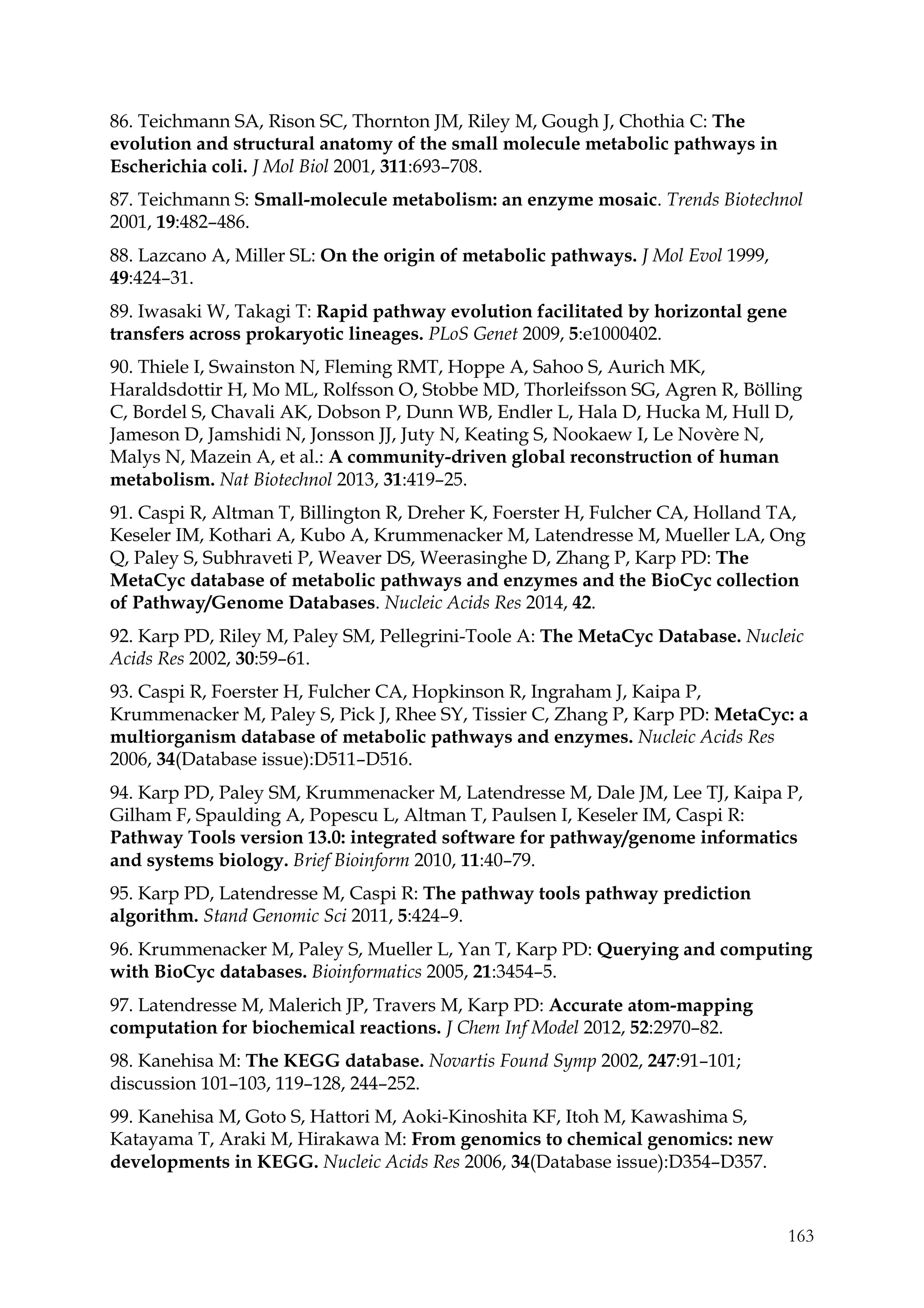 163
86. Teichmann SA, Rison SC, Thornton JM, Riley M, Gough J, Chothia C: The
evolution and structural anatomy of the small molecule metabolic pathways in
Escherichia coli. J Mol Biol 2001, 311:693–708.
87. Teichmann S: Small-molecule metabolism: an enzyme mosaic. Trends Biotechnol
2001, 19:482–486.
88. Lazcano A, Miller SL: On the origin of metabolic pathways. J Mol Evol 1999,
49:424–31.
89. Iwasaki W, Takagi T: Rapid pathway evolution facilitated by horizontal gene
transfers across prokaryotic lineages. PLoS Genet 2009, 5:e1000402.
90. Thiele I, Swainston N, Fleming RMT, Hoppe A, Sahoo S, Aurich MK,
Haraldsdottir H, Mo ML, Rolfsson O, Stobbe MD, Thorleifsson SG, Agren R, Bölling
C, Bordel S, Chavali AK, Dobson P, Dunn WB, Endler L, Hala D, Hucka M, Hull D,
Jameson D, Jamshidi N, Jonsson JJ, Juty N, Keating S, Nookaew I, Le Novère N,
Malys N, Mazein A, et al.: A community-driven global reconstruction of human
metabolism. Nat Biotechnol 2013, 31:419–25.
91. Caspi R, Altman T, Billington R, Dreher K, Foerster H, Fulcher CA, Holland TA,
Keseler IM, Kothari A, Kubo A, Krummenacker M, Latendresse M, Mueller LA, Ong
Q, Paley S, Subhraveti P, Weaver DS, Weerasinghe D, Zhang P, Karp PD: The
MetaCyc database of metabolic pathways and enzymes and the BioCyc collection
of Pathway/Genome Databases. Nucleic Acids Res 2014, 42.
92. Karp PD, Riley M, Paley SM, Pellegrini-Toole A: The MetaCyc Database. Nucleic
Acids Res 2002, 30:59–61.
93. Caspi R, Foerster H, Fulcher CA, Hopkinson R, Ingraham J, Kaipa P,
Krummenacker M, Paley S, Pick J, Rhee SY, Tissier C, Zhang P, Karp PD: MetaCyc: a
multiorganism database of metabolic pathways and enzymes. Nucleic Acids Res
2006, 34(Database issue):D511–D516.
94. Karp PD, Paley SM, Krummenacker M, Latendresse M, Dale JM, Lee TJ, Kaipa P,
Gilham F, Spaulding A, Popescu L, Altman T, Paulsen I, Keseler IM, Caspi R:
Pathway Tools version 13.0: integrated software for pathway/genome informatics
and systems biology. Brief Bioinform 2010, 11:40–79.
95. Karp PD, Latendresse M, Caspi R: The pathway tools pathway prediction
algorithm. Stand Genomic Sci 2011, 5:424–9.
96. Krummenacker M, Paley S, Mueller L, Yan T, Karp PD: Querying and computing
with BioCyc databases. Bioinformatics 2005, 21:3454–5.
97. Latendresse M, Malerich JP, Travers M, Karp PD: Accurate atom-mapping
computation for biochemical reactions. J Chem Inf Model 2012, 52:2970–82.
98. Kanehisa M: The KEGG database. Novartis Found Symp 2002, 247:91–101;
discussion 101–103, 119–128, 244–252.
99. Kanehisa M, Goto S, Hattori M, Aoki-Kinoshita KF, Itoh M, Kawashima S,
Katayama T, Araki M, Hirakawa M: From genomics to chemical genomics: new
developments in KEGG. Nucleic Acids Res 2006, 34(Database issue):D354–D357.
 