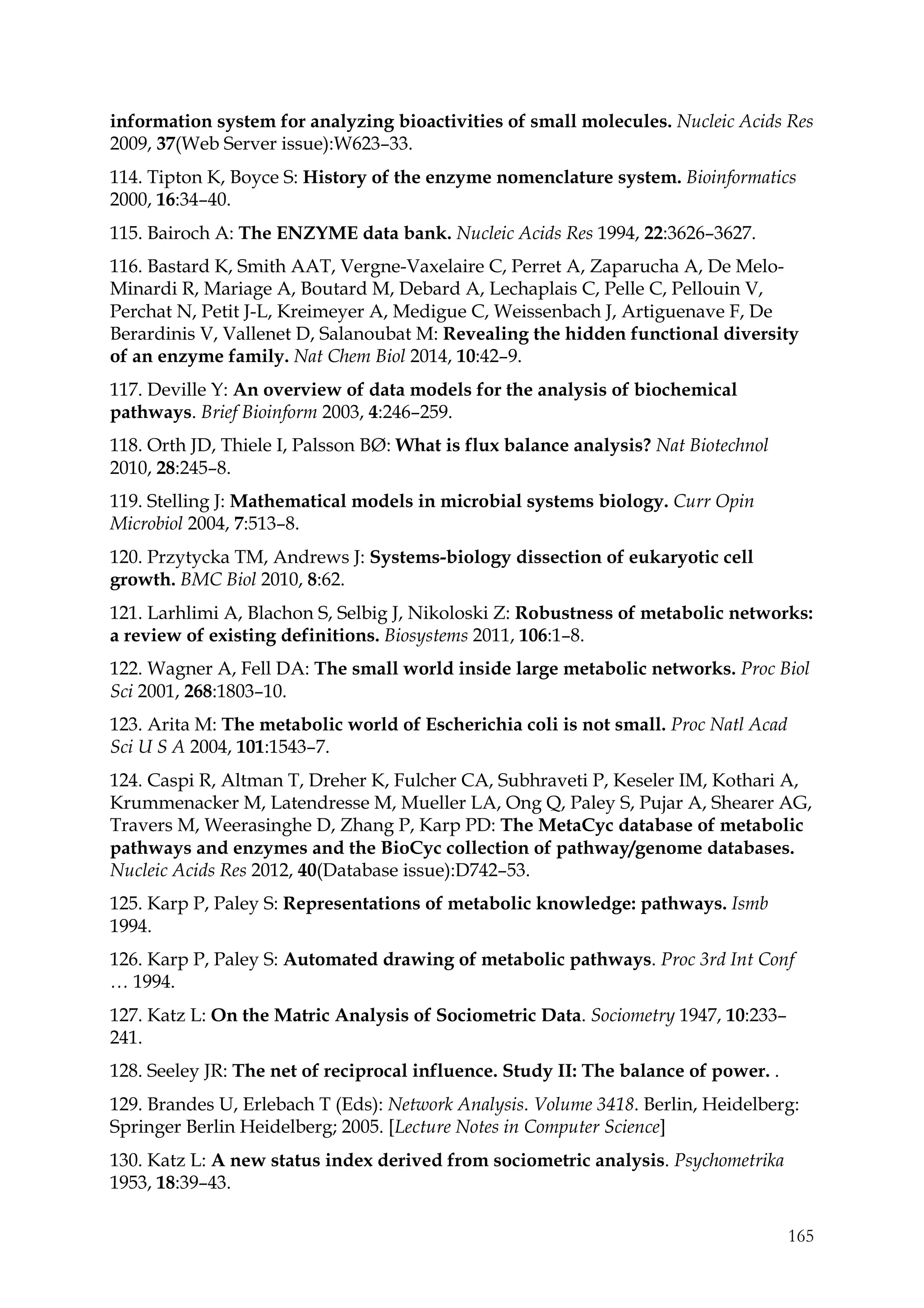 165
information system for analyzing bioactivities of small molecules. Nucleic Acids Res
2009, 37(Web Server issue):W623–33.
114. Tipton K, Boyce S: History of the enzyme nomenclature system. Bioinformatics
2000, 16:34–40.
115. Bairoch A: The ENZYME data bank. Nucleic Acids Res 1994, 22:3626–3627.
116. Bastard K, Smith AAT, Vergne-Vaxelaire C, Perret A, Zaparucha A, De Melo-
Minardi R, Mariage A, Boutard M, Debard A, Lechaplais C, Pelle C, Pellouin V,
Perchat N, Petit J-L, Kreimeyer A, Medigue C, Weissenbach J, Artiguenave F, De
Berardinis V, Vallenet D, Salanoubat M: Revealing the hidden functional diversity
of an enzyme family. Nat Chem Biol 2014, 10:42–9.
117. Deville Y: An overview of data models for the analysis of biochemical
pathways. Brief Bioinform 2003, 4:246–259.
118. Orth JD, Thiele I, Palsson BØ: What is flux balance analysis? Nat Biotechnol
2010, 28:245–8.
119. Stelling J: Mathematical models in microbial systems biology. Curr Opin
Microbiol 2004, 7:513–8.
120. Przytycka TM, Andrews J: Systems-biology dissection of eukaryotic cell
growth. BMC Biol 2010, 8:62.
121. Larhlimi A, Blachon S, Selbig J, Nikoloski Z: Robustness of metabolic networks:
a review of existing definitions. Biosystems 2011, 106:1–8.
122. Wagner A, Fell DA: The small world inside large metabolic networks. Proc Biol
Sci 2001, 268:1803–10.
123. Arita M: The metabolic world of Escherichia coli is not small. Proc Natl Acad
Sci U S A 2004, 101:1543–7.
124. Caspi R, Altman T, Dreher K, Fulcher CA, Subhraveti P, Keseler IM, Kothari A,
Krummenacker M, Latendresse M, Mueller LA, Ong Q, Paley S, Pujar A, Shearer AG,
Travers M, Weerasinghe D, Zhang P, Karp PD: The MetaCyc database of metabolic
pathways and enzymes and the BioCyc collection of pathway/genome databases.
Nucleic Acids Res 2012, 40(Database issue):D742–53.
125. Karp P, Paley S: Representations of metabolic knowledge: pathways. Ismb
1994.
126. Karp P, Paley S: Automated drawing of metabolic pathways. Proc 3rd Int Conf
… 1994.
127. Katz L: On the Matric Analysis of Sociometric Data. Sociometry 1947, 10:233–
241.
128. Seeley JR: The net of reciprocal influence. Study II: The balance of power. .
129. Brandes U, Erlebach T (Eds): Network Analysis. Volume 3418. Berlin, Heidelberg:
Springer Berlin Heidelberg; 2005. [Lecture Notes in Computer Science]
130. Katz L: A new status index derived from sociometric analysis. Psychometrika
1953, 18:39–43.
 
