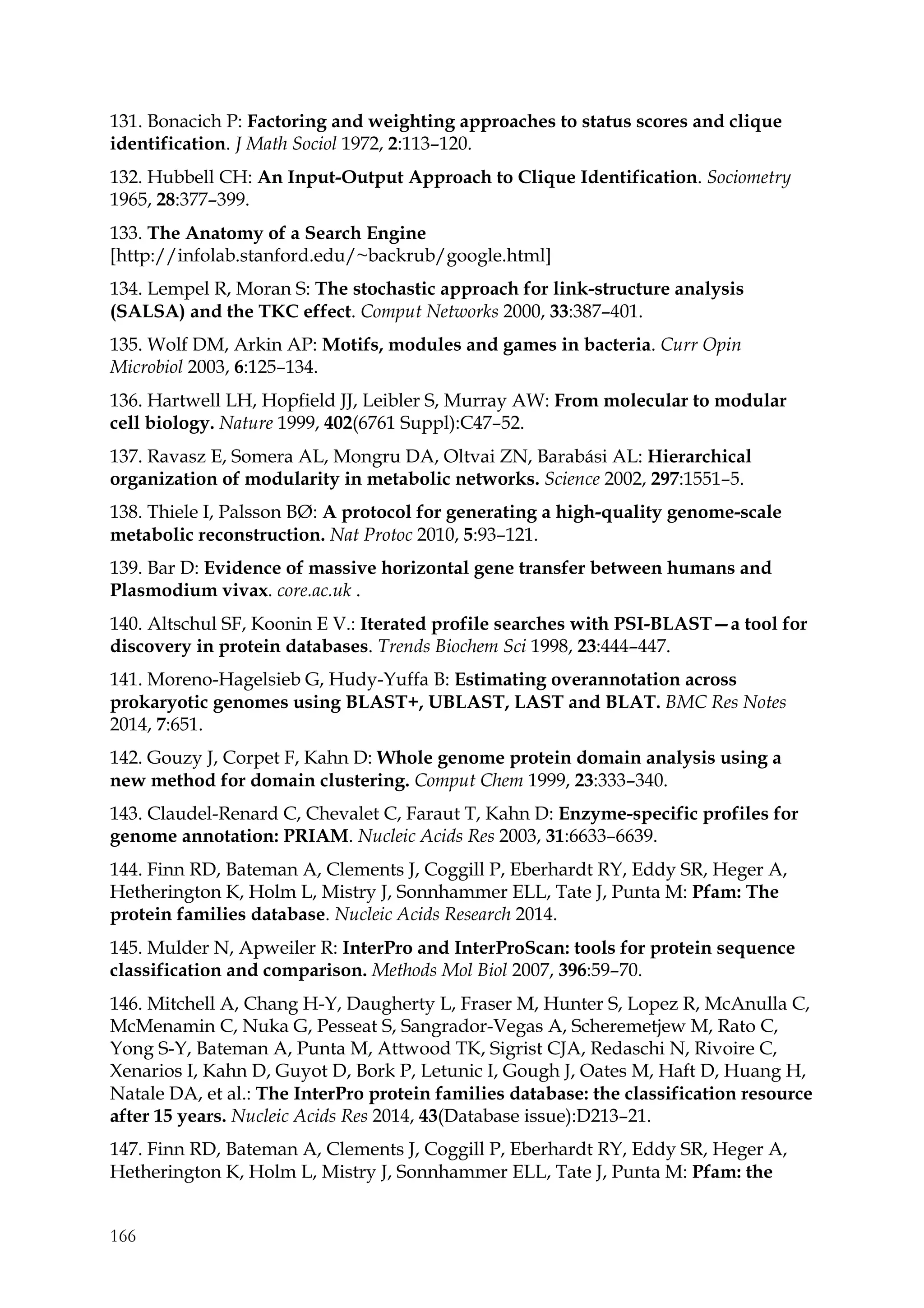 166
131. Bonacich P: Factoring and weighting approaches to status scores and clique
identification. J Math Sociol 1972, 2:113–120.
132. Hubbell CH: An Input-Output Approach to Clique Identification. Sociometry
1965, 28:377–399.
133. The Anatomy of a Search Engine
[http://infolab.stanford.edu/~backrub/google.html]
134. Lempel R, Moran S: The stochastic approach for link-structure analysis
(SALSA) and the TKC effect. Comput Networks 2000, 33:387–401.
135. Wolf DM, Arkin AP: Motifs, modules and games in bacteria. Curr Opin
Microbiol 2003, 6:125–134.
136. Hartwell LH, Hopfield JJ, Leibler S, Murray AW: From molecular to modular
cell biology. Nature 1999, 402(6761 Suppl):C47–52.
137. Ravasz E, Somera AL, Mongru DA, Oltvai ZN, Barabási AL: Hierarchical
organization of modularity in metabolic networks. Science 2002, 297:1551–5.
138. Thiele I, Palsson BØ: A protocol for generating a high-quality genome-scale
metabolic reconstruction. Nat Protoc 2010, 5:93–121.
139. Bar D: Evidence of massive horizontal gene transfer between humans and
Plasmodium vivax. core.ac.uk .
140. Altschul SF, Koonin E V.: Iterated profile searches with PSI-BLAST—a tool for
discovery in protein databases. Trends Biochem Sci 1998, 23:444–447.
141. Moreno-Hagelsieb G, Hudy-Yuffa B: Estimating overannotation across
prokaryotic genomes using BLAST+, UBLAST, LAST and BLAT. BMC Res Notes
2014, 7:651.
142. Gouzy J, Corpet F, Kahn D: Whole genome protein domain analysis using a
new method for domain clustering. Comput Chem 1999, 23:333–340.
143. Claudel-Renard C, Chevalet C, Faraut T, Kahn D: Enzyme-specific profiles for
genome annotation: PRIAM. Nucleic Acids Res 2003, 31:6633–6639.
144. Finn RD, Bateman A, Clements J, Coggill P, Eberhardt RY, Eddy SR, Heger A,
Hetherington K, Holm L, Mistry J, Sonnhammer ELL, Tate J, Punta M: Pfam: The
protein families database. Nucleic Acids Research 2014.
145. Mulder N, Apweiler R: InterPro and InterProScan: tools for protein sequence
classification and comparison. Methods Mol Biol 2007, 396:59–70.
146. Mitchell A, Chang H-Y, Daugherty L, Fraser M, Hunter S, Lopez R, McAnulla C,
McMenamin C, Nuka G, Pesseat S, Sangrador-Vegas A, Scheremetjew M, Rato C,
Yong S-Y, Bateman A, Punta M, Attwood TK, Sigrist CJA, Redaschi N, Rivoire C,
Xenarios I, Kahn D, Guyot D, Bork P, Letunic I, Gough J, Oates M, Haft D, Huang H,
Natale DA, et al.: The InterPro protein families database: the classification resource
after 15 years. Nucleic Acids Res 2014, 43(Database issue):D213–21.
147. Finn RD, Bateman A, Clements J, Coggill P, Eberhardt RY, Eddy SR, Heger A,
Hetherington K, Holm L, Mistry J, Sonnhammer ELL, Tate J, Punta M: Pfam: the
 