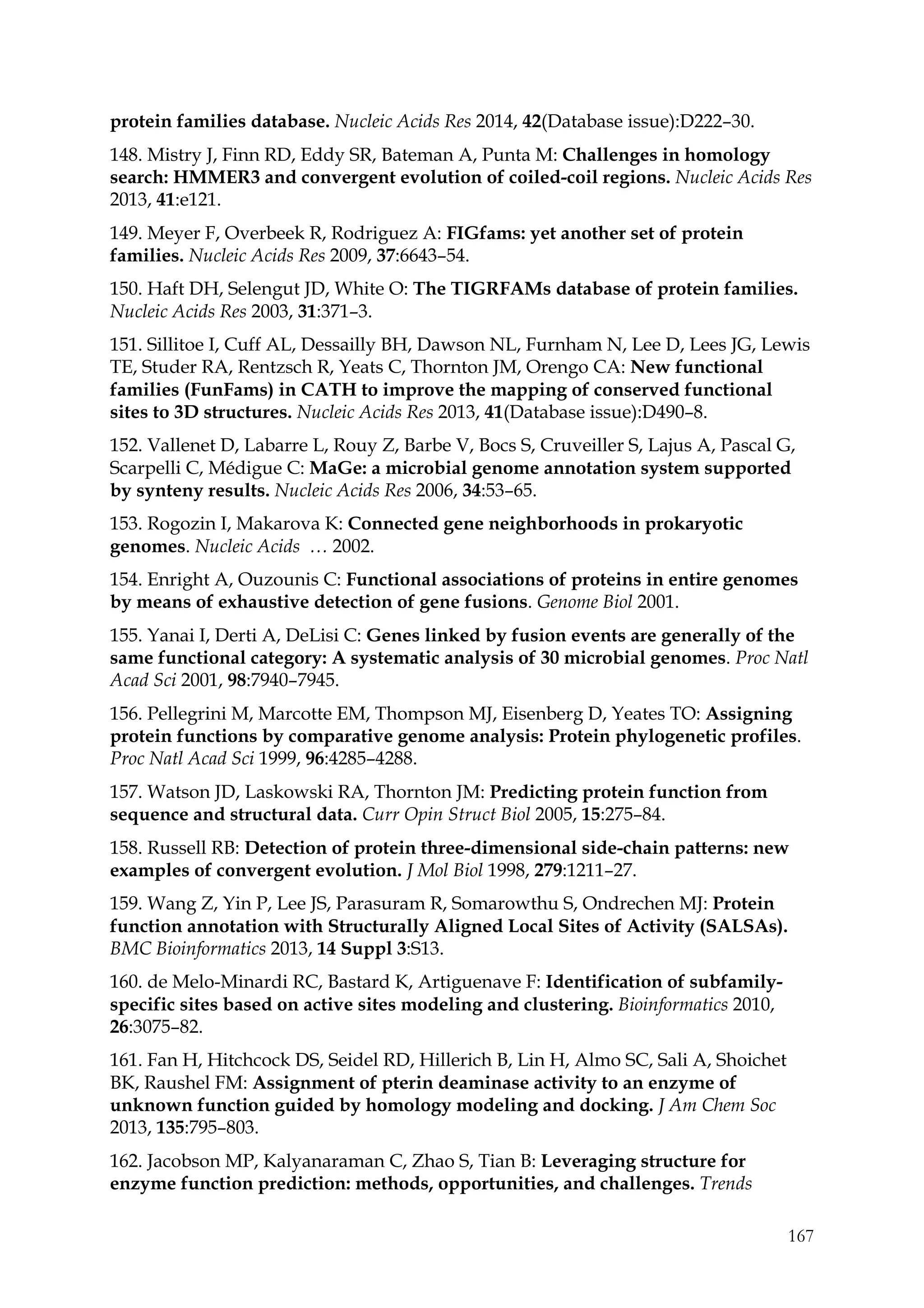 167
protein families database. Nucleic Acids Res 2014, 42(Database issue):D222–30.
148. Mistry J, Finn RD, Eddy SR, Bateman A, Punta M: Challenges in homology
search: HMMER3 and convergent evolution of coiled-coil regions. Nucleic Acids Res
2013, 41:e121.
149. Meyer F, Overbeek R, Rodriguez A: FIGfams: yet another set of protein
families. Nucleic Acids Res 2009, 37:6643–54.
150. Haft DH, Selengut JD, White O: The TIGRFAMs database of protein families.
Nucleic Acids Res 2003, 31:371–3.
151. Sillitoe I, Cuff AL, Dessailly BH, Dawson NL, Furnham N, Lee D, Lees JG, Lewis
TE, Studer RA, Rentzsch R, Yeats C, Thornton JM, Orengo CA: New functional
families (FunFams) in CATH to improve the mapping of conserved functional
sites to 3D structures. Nucleic Acids Res 2013, 41(Database issue):D490–8.
152. Vallenet D, Labarre L, Rouy Z, Barbe V, Bocs S, Cruveiller S, Lajus A, Pascal G,
Scarpelli C, Médigue C: MaGe: a microbial genome annotation system supported
by synteny results. Nucleic Acids Res 2006, 34:53–65.
153. Rogozin I, Makarova K: Connected gene neighborhoods in prokaryotic
genomes. Nucleic Acids … 2002.
154. Enright A, Ouzounis C: Functional associations of proteins in entire genomes
by means of exhaustive detection of gene fusions. Genome Biol 2001.
155. Yanai I, Derti A, DeLisi C: Genes linked by fusion events are generally of the
same functional category: A systematic analysis of 30 microbial genomes. Proc Natl
Acad Sci 2001, 98:7940–7945.
156. Pellegrini M, Marcotte EM, Thompson MJ, Eisenberg D, Yeates TO: Assigning
protein functions by comparative genome analysis: Protein phylogenetic profiles.
Proc Natl Acad Sci 1999, 96:4285–4288.
157. Watson JD, Laskowski RA, Thornton JM: Predicting protein function from
sequence and structural data. Curr Opin Struct Biol 2005, 15:275–84.
158. Russell RB: Detection of protein three-dimensional side-chain patterns: new
examples of convergent evolution. J Mol Biol 1998, 279:1211–27.
159. Wang Z, Yin P, Lee JS, Parasuram R, Somarowthu S, Ondrechen MJ: Protein
function annotation with Structurally Aligned Local Sites of Activity (SALSAs).
BMC Bioinformatics 2013, 14 Suppl 3:S13.
160. de Melo-Minardi RC, Bastard K, Artiguenave F: Identification of subfamily-
specific sites based on active sites modeling and clustering. Bioinformatics 2010,
26:3075–82.
161. Fan H, Hitchcock DS, Seidel RD, Hillerich B, Lin H, Almo SC, Sali A, Shoichet
BK, Raushel FM: Assignment of pterin deaminase activity to an enzyme of
unknown function guided by homology modeling and docking. J Am Chem Soc
2013, 135:795–803.
162. Jacobson MP, Kalyanaraman C, Zhao S, Tian B: Leveraging structure for
enzyme function prediction: methods, opportunities, and challenges. Trends
 