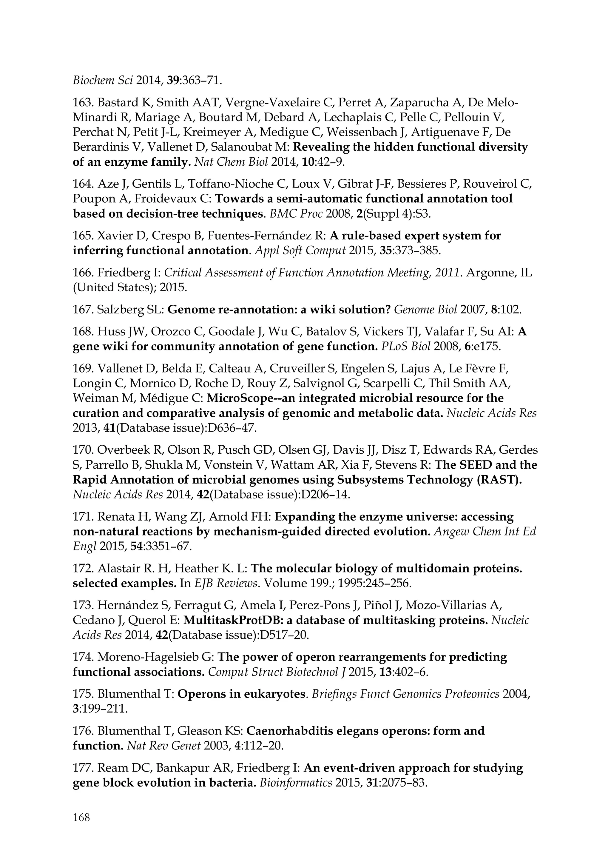 168
Biochem Sci 2014, 39:363–71.
163. Bastard K, Smith AAT, Vergne-Vaxelaire C, Perret A, Zaparucha A, De Melo-
Minardi R, Mariage A, Boutard M, Debard A, Lechaplais C, Pelle C, Pellouin V,
Perchat N, Petit J-L, Kreimeyer A, Medigue C, Weissenbach J, Artiguenave F, De
Berardinis V, Vallenet D, Salanoubat M: Revealing the hidden functional diversity
of an enzyme family. Nat Chem Biol 2014, 10:42–9.
164. Aze J, Gentils L, Toffano-Nioche C, Loux V, Gibrat J-F, Bessieres P, Rouveirol C,
Poupon A, Froidevaux C: Towards a semi-automatic functional annotation tool
based on decision-tree techniques. BMC Proc 2008, 2(Suppl 4):S3.
165. Xavier D, Crespo B, Fuentes-Fernández R: A rule-based expert system for
inferring functional annotation. Appl Soft Comput 2015, 35:373–385.
166. Friedberg I: Critical Assessment of Function Annotation Meeting, 2011. Argonne, IL
(United States); 2015.
167. Salzberg SL: Genome re-annotation: a wiki solution? Genome Biol 2007, 8:102.
168. Huss JW, Orozco C, Goodale J, Wu C, Batalov S, Vickers TJ, Valafar F, Su AI: A
gene wiki for community annotation of gene function. PLoS Biol 2008, 6:e175.
169. Vallenet D, Belda E, Calteau A, Cruveiller S, Engelen S, Lajus A, Le Fèvre F,
Longin C, Mornico D, Roche D, Rouy Z, Salvignol G, Scarpelli C, Thil Smith AA,
Weiman M, Médigue C: MicroScope--an integrated microbial resource for the
curation and comparative analysis of genomic and metabolic data. Nucleic Acids Res
2013, 41(Database issue):D636–47.
170. Overbeek R, Olson R, Pusch GD, Olsen GJ, Davis JJ, Disz T, Edwards RA, Gerdes
S, Parrello B, Shukla M, Vonstein V, Wattam AR, Xia F, Stevens R: The SEED and the
Rapid Annotation of microbial genomes using Subsystems Technology (RAST).
Nucleic Acids Res 2014, 42(Database issue):D206–14.
171. Renata H, Wang ZJ, Arnold FH: Expanding the enzyme universe: accessing
non-natural reactions by mechanism-guided directed evolution. Angew Chem Int Ed
Engl 2015, 54:3351–67.
172. Alastair R. H, Heather K. L: The molecular biology of multidomain proteins.
selected examples. In EJB Reviews. Volume 199.; 1995:245–256.
173. Hernández S, Ferragut G, Amela I, Perez-Pons J, Piñol J, Mozo-Villarias A,
Cedano J, Querol E: MultitaskProtDB: a database of multitasking proteins. Nucleic
Acids Res 2014, 42(Database issue):D517–20.
174. Moreno-Hagelsieb G: The power of operon rearrangements for predicting
functional associations. Comput Struct Biotechnol J 2015, 13:402–6.
175. Blumenthal T: Operons in eukaryotes. Briefings Funct Genomics Proteomics 2004,
3:199–211.
176. Blumenthal T, Gleason KS: Caenorhabditis elegans operons: form and
function. Nat Rev Genet 2003, 4:112–20.
177. Ream DC, Bankapur AR, Friedberg I: An event-driven approach for studying
gene block evolution in bacteria. Bioinformatics 2015, 31:2075–83.
 