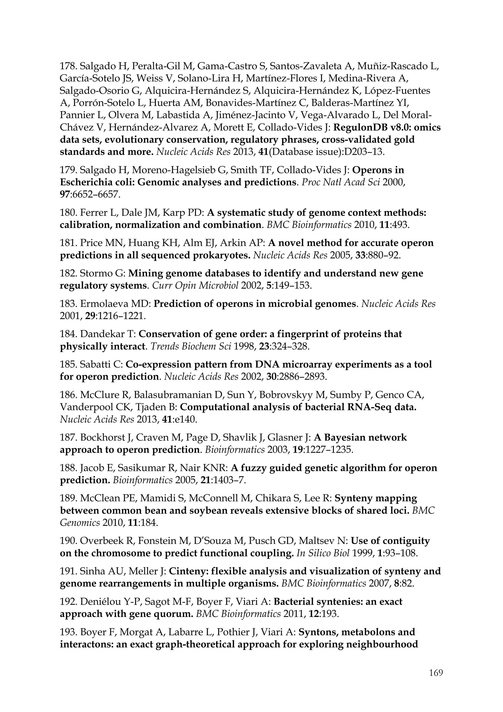 169
178. Salgado H, Peralta-Gil M, Gama-Castro S, Santos-Zavaleta A, Muñiz-Rascado L,
García-Sotelo JS, Weiss V, Solano-Lira H, Martínez-Flores I, Medina-Rivera A,
Salgado-Osorio G, Alquicira-Hernández S, Alquicira-Hernández K, López-Fuentes
A, Porrón-Sotelo L, Huerta AM, Bonavides-Martínez C, Balderas-Martínez YI,
Pannier L, Olvera M, Labastida A, Jiménez-Jacinto V, Vega-Alvarado L, Del Moral-
Chávez V, Hernández-Alvarez A, Morett E, Collado-Vides J: RegulonDB v8.0: omics
data sets, evolutionary conservation, regulatory phrases, cross-validated gold
standards and more. Nucleic Acids Res 2013, 41(Database issue):D203–13.
179. Salgado H, Moreno-Hagelsieb G, Smith TF, Collado-Vides J: Operons in
Escherichia coli: Genomic analyses and predictions. Proc Natl Acad Sci 2000,
97:6652–6657.
180. Ferrer L, Dale JM, Karp PD: A systematic study of genome context methods:
calibration, normalization and combination. BMC Bioinformatics 2010, 11:493.
181. Price MN, Huang KH, Alm EJ, Arkin AP: A novel method for accurate operon
predictions in all sequenced prokaryotes. Nucleic Acids Res 2005, 33:880–92.
182. Stormo G: Mining genome databases to identify and understand new gene
regulatory systems. Curr Opin Microbiol 2002, 5:149–153.
183. Ermolaeva MD: Prediction of operons in microbial genomes. Nucleic Acids Res
2001, 29:1216–1221.
184. Dandekar T: Conservation of gene order: a fingerprint of proteins that
physically interact. Trends Biochem Sci 1998, 23:324–328.
185. Sabatti C: Co-expression pattern from DNA microarray experiments as a tool
for operon prediction. Nucleic Acids Res 2002, 30:2886–2893.
186. McClure R, Balasubramanian D, Sun Y, Bobrovskyy M, Sumby P, Genco CA,
Vanderpool CK, Tjaden B: Computational analysis of bacterial RNA-Seq data.
Nucleic Acids Res 2013, 41:e140.
187. Bockhorst J, Craven M, Page D, Shavlik J, Glasner J: A Bayesian network
approach to operon prediction. Bioinformatics 2003, 19:1227–1235.
188. Jacob E, Sasikumar R, Nair KNR: A fuzzy guided genetic algorithm for operon
prediction. Bioinformatics 2005, 21:1403–7.
189. McClean PE, Mamidi S, McConnell M, Chikara S, Lee R: Synteny mapping
between common bean and soybean reveals extensive blocks of shared loci. BMC
Genomics 2010, 11:184.
190. Overbeek R, Fonstein M, D’Souza M, Pusch GD, Maltsev N: Use of contiguity
on the chromosome to predict functional coupling. In Silico Biol 1999, 1:93–108.
191. Sinha AU, Meller J: Cinteny: flexible analysis and visualization of synteny and
genome rearrangements in multiple organisms. BMC Bioinformatics 2007, 8:82.
192. Deniélou Y-P, Sagot M-F, Boyer F, Viari A: Bacterial syntenies: an exact
approach with gene quorum. BMC Bioinformatics 2011, 12:193.
193. Boyer F, Morgat A, Labarre L, Pothier J, Viari A: Syntons, metabolons and
interactons: an exact graph-theoretical approach for exploring neighbourhood
 