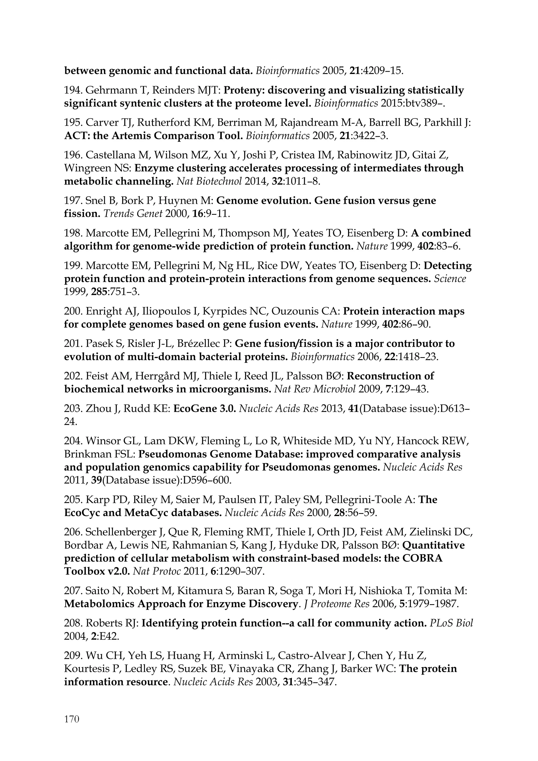 170
between genomic and functional data. Bioinformatics 2005, 21:4209–15.
194. Gehrmann T, Reinders MJT: Proteny: discovering and visualizing statistically
significant syntenic clusters at the proteome level. Bioinformatics 2015:btv389–.
195. Carver TJ, Rutherford KM, Berriman M, Rajandream M-A, Barrell BG, Parkhill J:
ACT: the Artemis Comparison Tool. Bioinformatics 2005, 21:3422–3.
196. Castellana M, Wilson MZ, Xu Y, Joshi P, Cristea IM, Rabinowitz JD, Gitai Z,
Wingreen NS: Enzyme clustering accelerates processing of intermediates through
metabolic channeling. Nat Biotechnol 2014, 32:1011–8.
197. Snel B, Bork P, Huynen M: Genome evolution. Gene fusion versus gene
fission. Trends Genet 2000, 16:9–11.
198. Marcotte EM, Pellegrini M, Thompson MJ, Yeates TO, Eisenberg D: A combined
algorithm for genome-wide prediction of protein function. Nature 1999, 402:83–6.
199. Marcotte EM, Pellegrini M, Ng HL, Rice DW, Yeates TO, Eisenberg D: Detecting
protein function and protein-protein interactions from genome sequences. Science
1999, 285:751–3.
200. Enright AJ, Iliopoulos I, Kyrpides NC, Ouzounis CA: Protein interaction maps
for complete genomes based on gene fusion events. Nature 1999, 402:86–90.
201. Pasek S, Risler J-L, Brézellec P: Gene fusion/fission is a major contributor to
evolution of multi-domain bacterial proteins. Bioinformatics 2006, 22:1418–23.
202. Feist AM, Herrgård MJ, Thiele I, Reed JL, Palsson BØ: Reconstruction of
biochemical networks in microorganisms. Nat Rev Microbiol 2009, 7:129–43.
203. Zhou J, Rudd KE: EcoGene 3.0. Nucleic Acids Res 2013, 41(Database issue):D613–
24.
204. Winsor GL, Lam DKW, Fleming L, Lo R, Whiteside MD, Yu NY, Hancock REW,
Brinkman FSL: Pseudomonas Genome Database: improved comparative analysis
and population genomics capability for Pseudomonas genomes. Nucleic Acids Res
2011, 39(Database issue):D596–600.
205. Karp PD, Riley M, Saier M, Paulsen IT, Paley SM, Pellegrini-Toole A: The
EcoCyc and MetaCyc databases. Nucleic Acids Res 2000, 28:56–59.
206. Schellenberger J, Que R, Fleming RMT, Thiele I, Orth JD, Feist AM, Zielinski DC,
Bordbar A, Lewis NE, Rahmanian S, Kang J, Hyduke DR, Palsson BØ: Quantitative
prediction of cellular metabolism with constraint-based models: the COBRA
Toolbox v2.0. Nat Protoc 2011, 6:1290–307.
207. Saito N, Robert M, Kitamura S, Baran R, Soga T, Mori H, Nishioka T, Tomita M:
Metabolomics Approach for Enzyme Discovery. J Proteome Res 2006, 5:1979–1987.
208. Roberts RJ: Identifying protein function--a call for community action. PLoS Biol
2004, 2:E42.
209. Wu CH, Yeh LS, Huang H, Arminski L, Castro-Alvear J, Chen Y, Hu Z,
Kourtesis P, Ledley RS, Suzek BE, Vinayaka CR, Zhang J, Barker WC: The protein
information resource. Nucleic Acids Res 2003, 31:345–347.
 