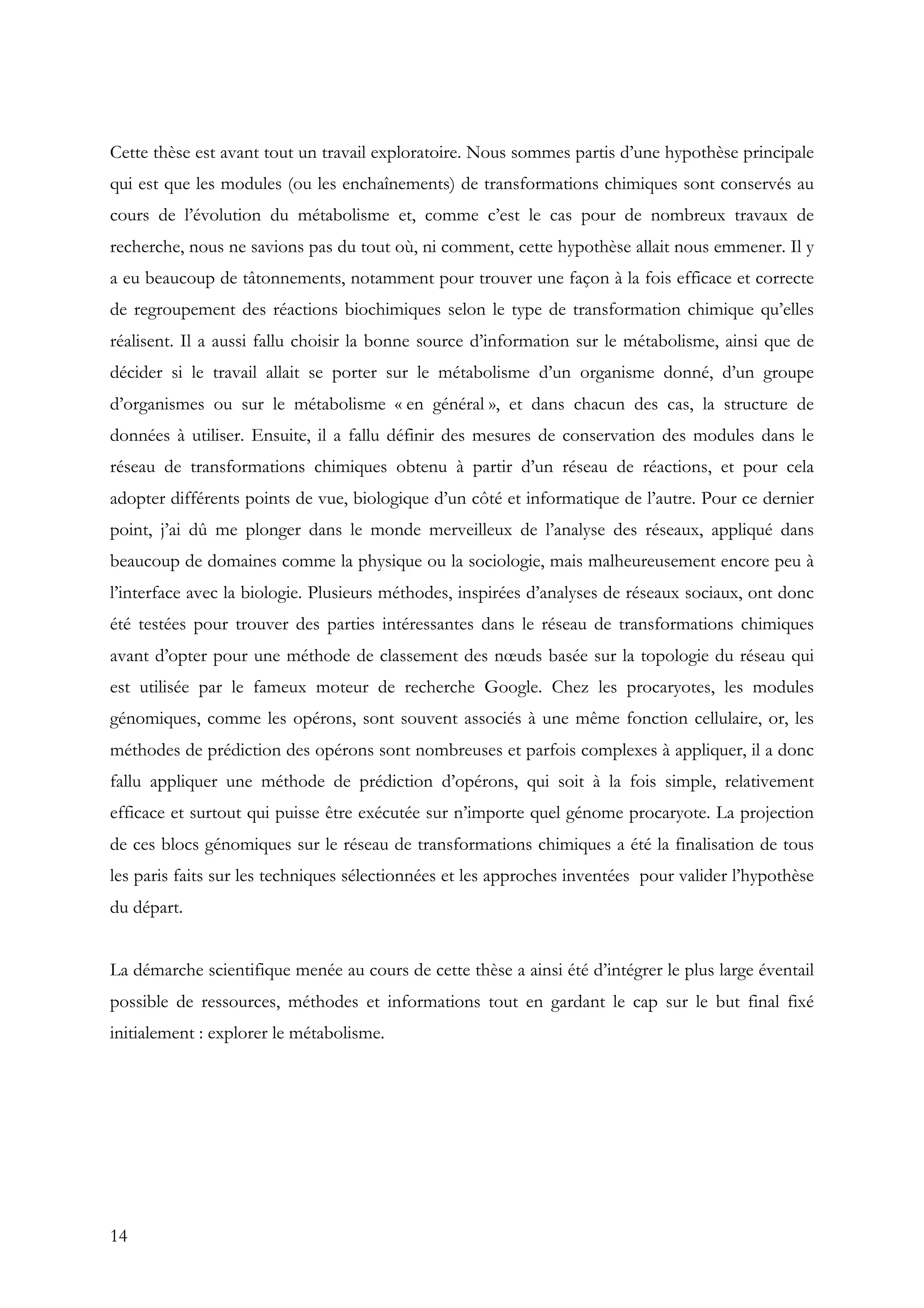 14
Cette thèse est avant tout un travail exploratoire. Nous sommes partis d’une hypothèse principale
qui est que les modules (ou les enchaînements) de transformations chimiques sont conservés au
cours de l’évolution du métabolisme et, comme c’est le cas pour de nombreux travaux de
recherche, nous ne savions pas du tout où, ni comment, cette hypothèse allait nous emmener. Il y
a eu beaucoup de tâtonnements, notamment pour trouver une façon à la fois efficace et correcte
de regroupement des réactions biochimiques selon le type de transformation chimique qu’elles
réalisent. Il a aussi fallu choisir la bonne source d’information sur le métabolisme, ainsi que de
décider si le travail allait se porter sur le métabolisme d’un organisme donné, d’un groupe
d’organismes ou sur le métabolisme « en général », et dans chacun des cas, la structure de
données à utiliser. Ensuite, il a fallu définir des mesures de conservation des modules dans le
réseau de transformations chimiques obtenu à partir d’un réseau de réactions, et pour cela
adopter différents points de vue, biologique d’un côté et informatique de l’autre. Pour ce dernier
point, j’ai dû me plonger dans le monde merveilleux de l’analyse des réseaux, appliqué dans
beaucoup de domaines comme la physique ou la sociologie, mais malheureusement encore peu à
l’interface avec la biologie. Plusieurs méthodes, inspirées d’analyses de réseaux sociaux, ont donc
été testées pour trouver des parties intéressantes dans le réseau de transformations chimiques
avant d’opter pour une méthode de classement des nœuds basée sur la topologie du réseau qui
est utilisée par le fameux moteur de recherche Google. Chez les procaryotes, les modules
génomiques, comme les opérons, sont souvent associés à une même fonction cellulaire, or, les
méthodes de prédiction des opérons sont nombreuses et parfois complexes à appliquer, il a donc
fallu appliquer une méthode de prédiction d’opérons, qui soit à la fois simple, relativement
efficace et surtout qui puisse être exécutée sur n’importe quel génome procaryote. La projection
de ces blocs génomiques sur le réseau de transformations chimiques a été la finalisation de tous
les paris faits sur les techniques sélectionnées et les approches inventées pour valider l’hypothèse
du départ.
La démarche scientifique menée au cours de cette thèse a ainsi été d’intégrer le plus large éventail
possible de ressources, méthodes et informations tout en gardant le cap sur le but final fixé
initialement : explorer le métabolisme.
 