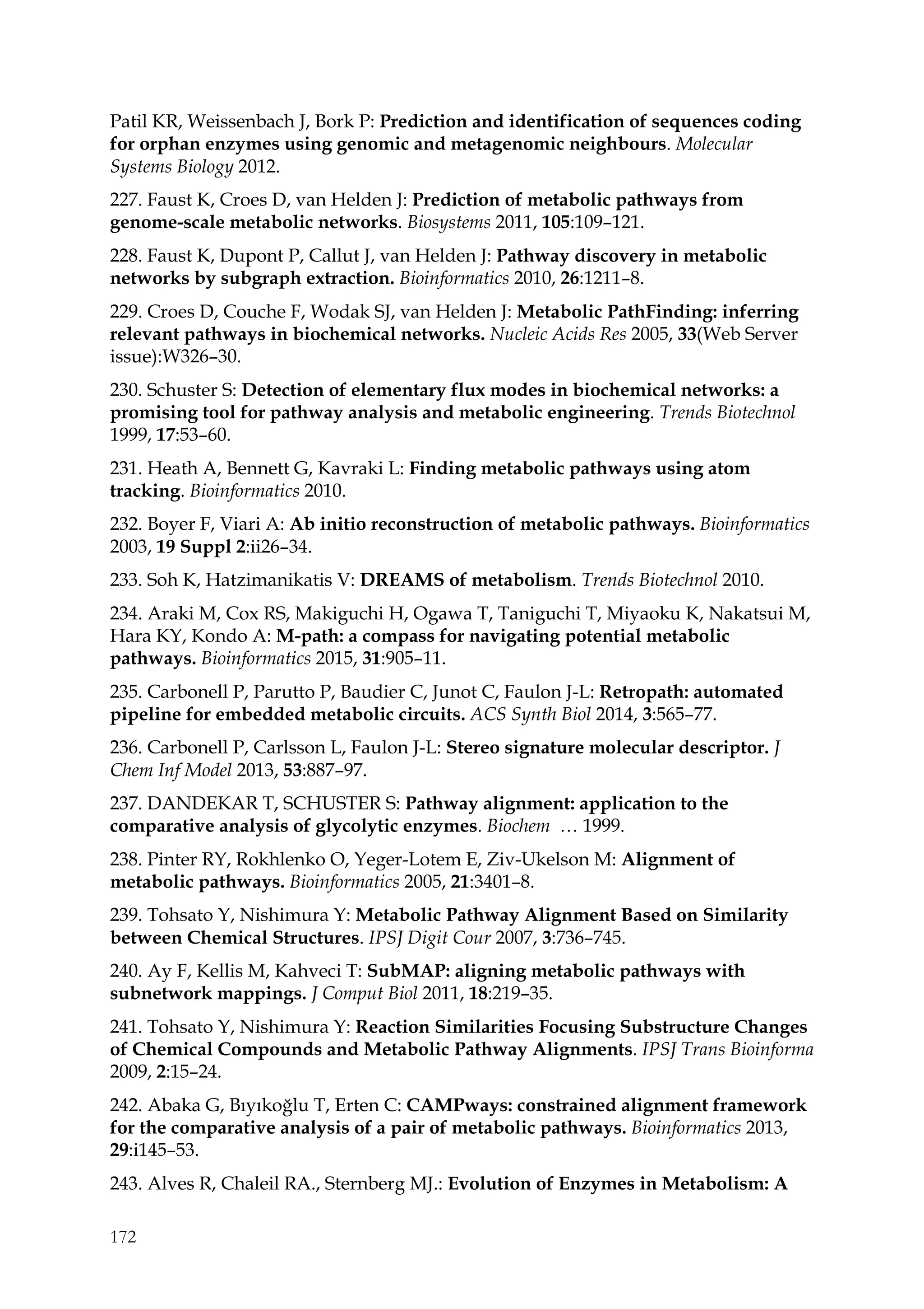 172
Patil KR, Weissenbach J, Bork P: Prediction and identification of sequences coding
for orphan enzymes using genomic and metagenomic neighbours. Molecular
Systems Biology 2012.
227. Faust K, Croes D, van Helden J: Prediction of metabolic pathways from
genome-scale metabolic networks. Biosystems 2011, 105:109–121.
228. Faust K, Dupont P, Callut J, van Helden J: Pathway discovery in metabolic
networks by subgraph extraction. Bioinformatics 2010, 26:1211–8.
229. Croes D, Couche F, Wodak SJ, van Helden J: Metabolic PathFinding: inferring
relevant pathways in biochemical networks. Nucleic Acids Res 2005, 33(Web Server
issue):W326–30.
230. Schuster S: Detection of elementary flux modes in biochemical networks: a
promising tool for pathway analysis and metabolic engineering. Trends Biotechnol
1999, 17:53–60.
231. Heath A, Bennett G, Kavraki L: Finding metabolic pathways using atom
tracking. Bioinformatics 2010.
232. Boyer F, Viari A: Ab initio reconstruction of metabolic pathways. Bioinformatics
2003, 19 Suppl 2:ii26–34.
233. Soh K, Hatzimanikatis V: DREAMS of metabolism. Trends Biotechnol 2010.
234. Araki M, Cox RS, Makiguchi H, Ogawa T, Taniguchi T, Miyaoku K, Nakatsui M,
Hara KY, Kondo A: M-path: a compass for navigating potential metabolic
pathways. Bioinformatics 2015, 31:905–11.
235. Carbonell P, Parutto P, Baudier C, Junot C, Faulon J-L: Retropath: automated
pipeline for embedded metabolic circuits. ACS Synth Biol 2014, 3:565–77.
236. Carbonell P, Carlsson L, Faulon J-L: Stereo signature molecular descriptor. J
Chem Inf Model 2013, 53:887–97.
237. DANDEKAR T, SCHUSTER S: Pathway alignment: application to the
comparative analysis of glycolytic enzymes. Biochem … 1999.
238. Pinter RY, Rokhlenko O, Yeger-Lotem E, Ziv-Ukelson M: Alignment of
metabolic pathways. Bioinformatics 2005, 21:3401–8.
239. Tohsato Y, Nishimura Y: Metabolic Pathway Alignment Based on Similarity
between Chemical Structures. IPSJ Digit Cour 2007, 3:736–745.
240. Ay F, Kellis M, Kahveci T: SubMAP: aligning metabolic pathways with
subnetwork mappings. J Comput Biol 2011, 18:219–35.
241. Tohsato Y, Nishimura Y: Reaction Similarities Focusing Substructure Changes
of Chemical Compounds and Metabolic Pathway Alignments. IPSJ Trans Bioinforma
2009, 2:15–24.
242. Abaka G, Bıyıkoğlu T, Erten C: CAMPways: constrained alignment framework
for the comparative analysis of a pair of metabolic pathways. Bioinformatics 2013,
29:i145–53.
243. Alves R, Chaleil RA., Sternberg MJ.: Evolution of Enzymes in Metabolism: A
 