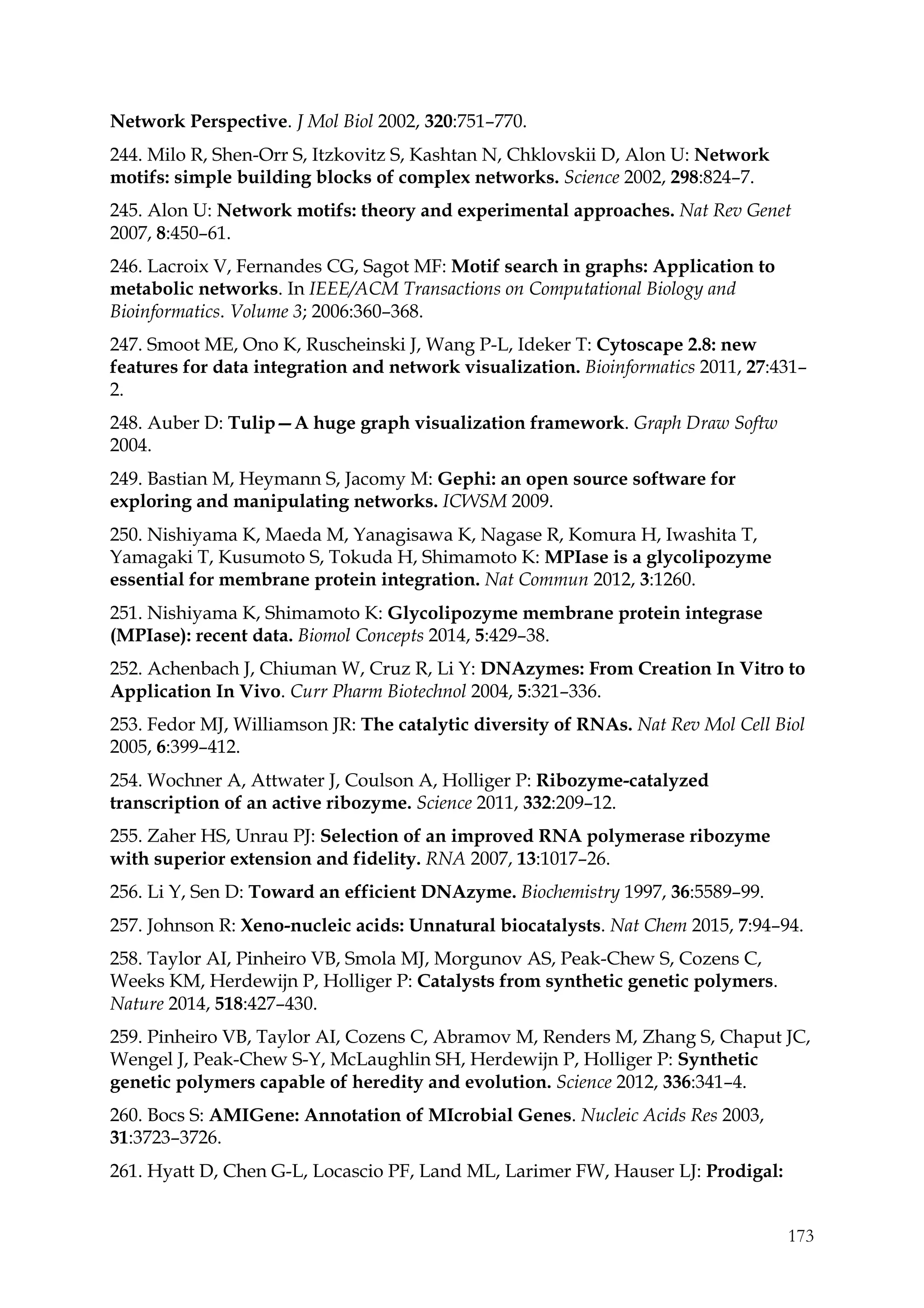 173
Network Perspective. J Mol Biol 2002, 320:751–770.
244. Milo R, Shen-Orr S, Itzkovitz S, Kashtan N, Chklovskii D, Alon U: Network
motifs: simple building blocks of complex networks. Science 2002, 298:824–7.
245. Alon U: Network motifs: theory and experimental approaches. Nat Rev Genet
2007, 8:450–61.
246. Lacroix V, Fernandes CG, Sagot MF: Motif search in graphs: Application to
metabolic networks. In IEEE/ACM Transactions on Computational Biology and
Bioinformatics. Volume 3; 2006:360–368.
247. Smoot ME, Ono K, Ruscheinski J, Wang P-L, Ideker T: Cytoscape 2.8: new
features for data integration and network visualization. Bioinformatics 2011, 27:431–
2.
248. Auber D: Tulip—A huge graph visualization framework. Graph Draw Softw
2004.
249. Bastian M, Heymann S, Jacomy M: Gephi: an open source software for
exploring and manipulating networks. ICWSM 2009.
250. Nishiyama K, Maeda M, Yanagisawa K, Nagase R, Komura H, Iwashita T,
Yamagaki T, Kusumoto S, Tokuda H, Shimamoto K: MPIase is a glycolipozyme
essential for membrane protein integration. Nat Commun 2012, 3:1260.
251. Nishiyama K, Shimamoto K: Glycolipozyme membrane protein integrase
(MPIase): recent data. Biomol Concepts 2014, 5:429–38.
252. Achenbach J, Chiuman W, Cruz R, Li Y: DNAzymes: From Creation In Vitro to
Application In Vivo. Curr Pharm Biotechnol 2004, 5:321–336.
253. Fedor MJ, Williamson JR: The catalytic diversity of RNAs. Nat Rev Mol Cell Biol
2005, 6:399–412.
254. Wochner A, Attwater J, Coulson A, Holliger P: Ribozyme-catalyzed
transcription of an active ribozyme. Science 2011, 332:209–12.
255. Zaher HS, Unrau PJ: Selection of an improved RNA polymerase ribozyme
with superior extension and fidelity. RNA 2007, 13:1017–26.
256. Li Y, Sen D: Toward an efficient DNAzyme. Biochemistry 1997, 36:5589–99.
257. Johnson R: Xeno-nucleic acids: Unnatural biocatalysts. Nat Chem 2015, 7:94–94.
258. Taylor AI, Pinheiro VB, Smola MJ, Morgunov AS, Peak-Chew S, Cozens C,
Weeks KM, Herdewijn P, Holliger P: Catalysts from synthetic genetic polymers.
Nature 2014, 518:427–430.
259. Pinheiro VB, Taylor AI, Cozens C, Abramov M, Renders M, Zhang S, Chaput JC,
Wengel J, Peak-Chew S-Y, McLaughlin SH, Herdewijn P, Holliger P: Synthetic
genetic polymers capable of heredity and evolution. Science 2012, 336:341–4.
260. Bocs S: AMIGene: Annotation of MIcrobial Genes. Nucleic Acids Res 2003,
31:3723–3726.
261. Hyatt D, Chen G-L, Locascio PF, Land ML, Larimer FW, Hauser LJ: Prodigal:
 