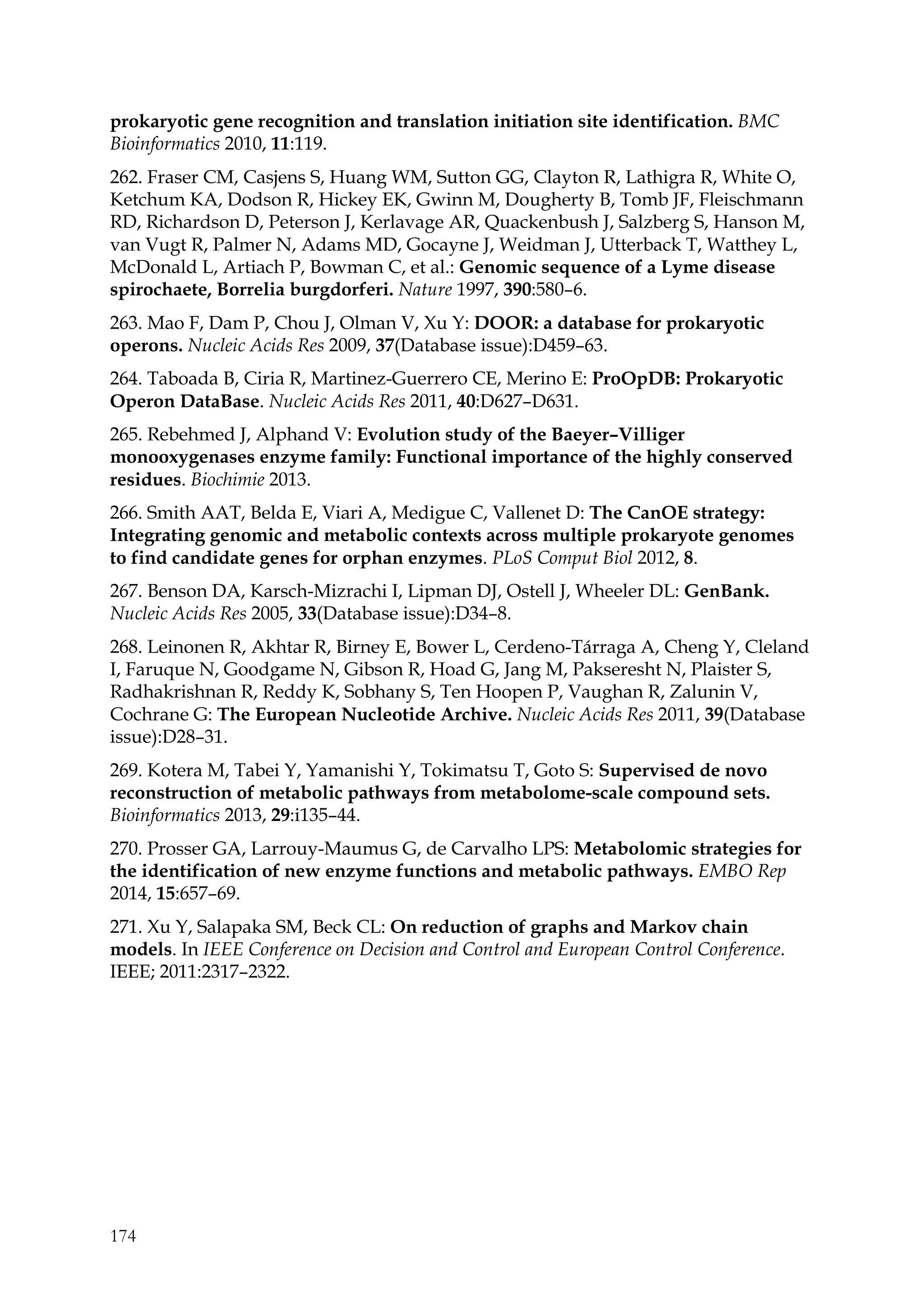 174
prokaryotic gene recognition and translation initiation site identification. BMC
Bioinformatics 2010, 11:119.
262. Fraser CM, Casjens S, Huang WM, Sutton GG, Clayton R, Lathigra R, White O,
Ketchum KA, Dodson R, Hickey EK, Gwinn M, Dougherty B, Tomb JF, Fleischmann
RD, Richardson D, Peterson J, Kerlavage AR, Quackenbush J, Salzberg S, Hanson M,
van Vugt R, Palmer N, Adams MD, Gocayne J, Weidman J, Utterback T, Watthey L,
McDonald L, Artiach P, Bowman C, et al.: Genomic sequence of a Lyme disease
spirochaete, Borrelia burgdorferi. Nature 1997, 390:580–6.
263. Mao F, Dam P, Chou J, Olman V, Xu Y: DOOR: a database for prokaryotic
operons. Nucleic Acids Res 2009, 37(Database issue):D459–63.
264. Taboada B, Ciria R, Martinez-Guerrero CE, Merino E: ProOpDB: Prokaryotic
Operon DataBase. Nucleic Acids Res 2011, 40:D627–D631.
265. Rebehmed J, Alphand V: Evolution study of the Baeyer–Villiger
monooxygenases enzyme family: Functional importance of the highly conserved
residues. Biochimie 2013.
266. Smith AAT, Belda E, Viari A, Medigue C, Vallenet D: The CanOE strategy:
Integrating genomic and metabolic contexts across multiple prokaryote genomes
to find candidate genes for orphan enzymes. PLoS Comput Biol 2012, 8.
267. Benson DA, Karsch-Mizrachi I, Lipman DJ, Ostell J, Wheeler DL: GenBank.
Nucleic Acids Res 2005, 33(Database issue):D34–8.
268. Leinonen R, Akhtar R, Birney E, Bower L, Cerdeno-Tárraga A, Cheng Y, Cleland
I, Faruque N, Goodgame N, Gibson R, Hoad G, Jang M, Pakseresht N, Plaister S,
Radhakrishnan R, Reddy K, Sobhany S, Ten Hoopen P, Vaughan R, Zalunin V,
Cochrane G: The European Nucleotide Archive. Nucleic Acids Res 2011, 39(Database
issue):D28–31.
269. Kotera M, Tabei Y, Yamanishi Y, Tokimatsu T, Goto S: Supervised de novo
reconstruction of metabolic pathways from metabolome-scale compound sets.
Bioinformatics 2013, 29:i135–44.
270. Prosser GA, Larrouy-Maumus G, de Carvalho LPS: Metabolomic strategies for
the identification of new enzyme functions and metabolic pathways. EMBO Rep
2014, 15:657–69.
271. Xu Y, Salapaka SM, Beck CL: On reduction of graphs and Markov chain
models. In IEEE Conference on Decision and Control and European Control Conference.
IEEE; 2011:2317–2322.
 
