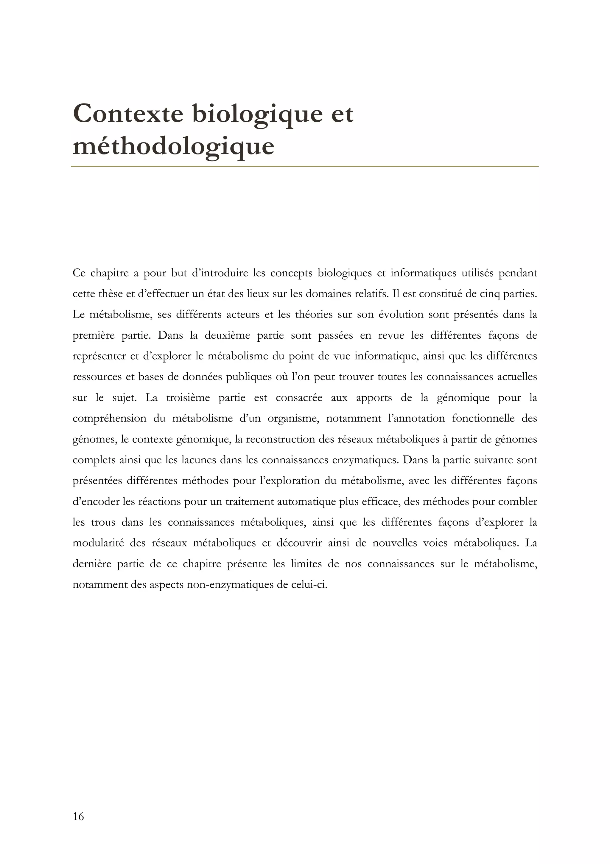 16
Contexte biologique et
méthodologique
Ce chapitre a pour but d’introduire les concepts biologiques et informatiques utilisés pendant
cette thèse et d’effectuer un état des lieux sur les domaines relatifs. Il est constitué de cinq parties.
Le métabolisme, ses différents acteurs et les théories sur son évolution sont présentés dans la
première partie. Dans la deuxième partie sont passées en revue les différentes façons de
représenter et d’explorer le métabolisme du point de vue informatique, ainsi que les différentes
ressources et bases de données publiques où l’on peut trouver toutes les connaissances actuelles
sur le sujet. La troisième partie est consacrée aux apports de la génomique pour la
compréhension du métabolisme d’un organisme, notamment l’annotation fonctionnelle des
génomes, le contexte génomique, la reconstruction des réseaux métaboliques à partir de génomes
complets ainsi que les lacunes dans les connaissances enzymatiques. Dans la partie suivante sont
présentées différentes méthodes pour l’exploration du métabolisme, avec les différentes façons
d’encoder les réactions pour un traitement automatique plus efficace, des méthodes pour combler
les trous dans les connaissances métaboliques, ainsi que les différentes façons d’explorer la
modularité des réseaux métaboliques et découvrir ainsi de nouvelles voies métaboliques. La
dernière partie de ce chapitre présente les limites de nos connaissances sur le métabolisme,
notamment des aspects non-enzymatiques de celui-ci.
 