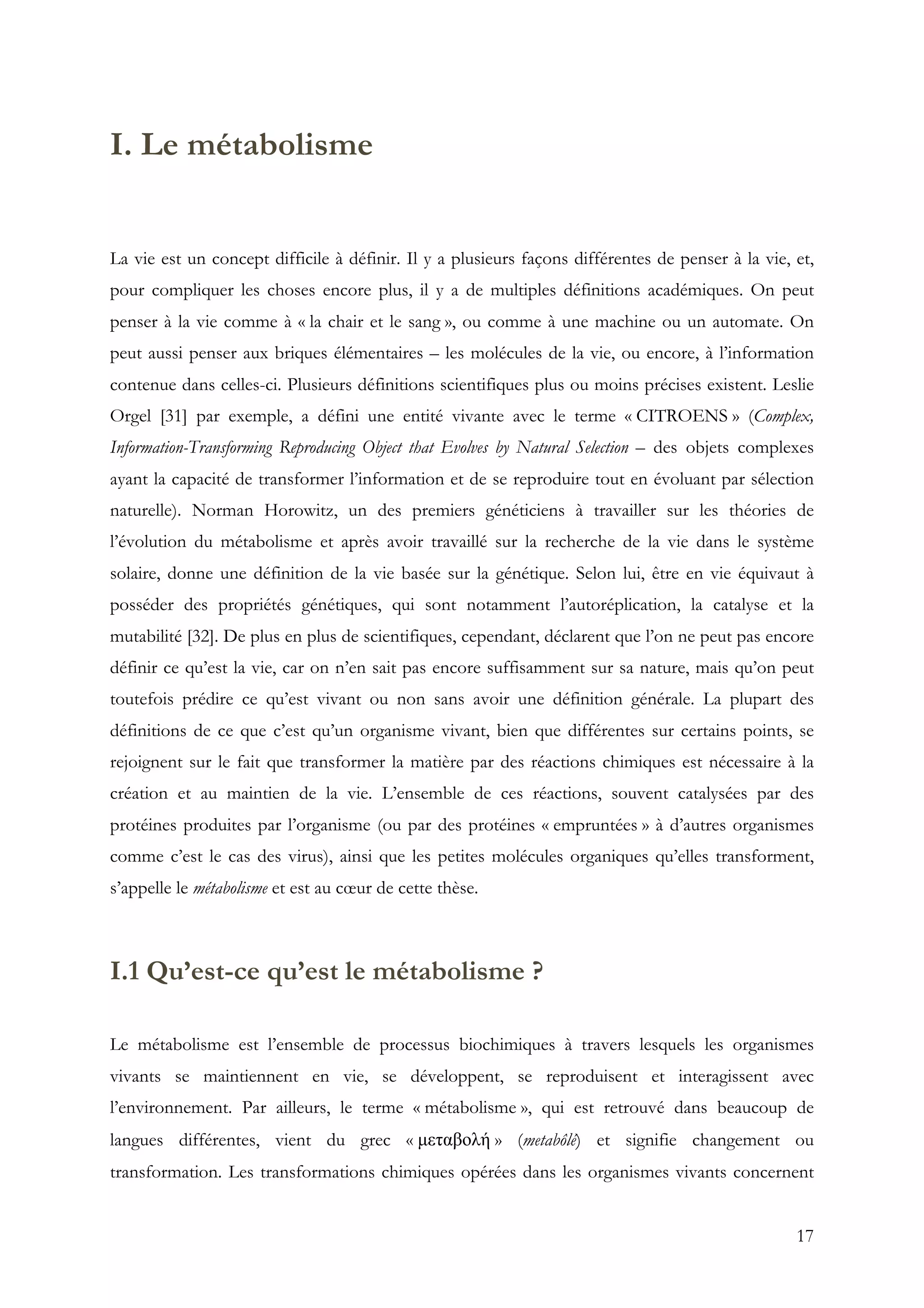 17
I. Le métabolisme
La vie est un concept difficile à définir. Il y a plusieurs façons différentes de penser à la vie, et,
pour compliquer les choses encore plus, il y a de multiples définitions académiques. On peut
penser à la vie comme à « la chair et le sang », ou comme à une machine ou un automate. On
peut aussi penser aux briques élémentaires – les molécules de la vie, ou encore, à l’information
contenue dans celles-ci. Plusieurs définitions scientifiques plus ou moins précises existent. Leslie
Orgel [31] par exemple, a défini une entité vivante avec le terme « CITROENS » (Complex,
Information-Transforming Reproducing Object that Evolves by Natural Selection – des objets complexes
ayant la capacité de transformer l’information et de se reproduire tout en évoluant par sélection
naturelle). Norman Horowitz, un des premiers généticiens à travailler sur les théories de
l’évolution du métabolisme et après avoir travaillé sur la recherche de la vie dans le système
solaire, donne une définition de la vie basée sur la génétique. Selon lui, être en vie équivaut à
posséder des propriétés génétiques, qui sont notamment l’autoréplication, la catalyse et la
mutabilité [32]. De plus en plus de scientifiques, cependant, déclarent que l’on ne peut pas encore
définir ce qu’est la vie, car on n’en sait pas encore suffisamment sur sa nature, mais qu’on peut
toutefois prédire ce qu’est vivant ou non sans avoir une définition générale. La plupart des
définitions de ce que c’est qu’un organisme vivant, bien que différentes sur certains points, se
rejoignent sur le fait que transformer la matière par des réactions chimiques est nécessaire à la
création et au maintien de la vie. L’ensemble de ces réactions, souvent catalysées par des
protéines produites par l’organisme (ou par des protéines « empruntées » à d’autres organismes
comme c’est le cas des virus), ainsi que les petites molécules organiques qu’elles transforment,
s’appelle le métabolisme et est au cœur de cette thèse.
I.1 Qu’est-ce qu’est le métabolisme ?
Le métabolisme est l’ensemble de processus biochimiques à travers lesquels les organismes
vivants se maintiennent en vie, se développent, se reproduisent et interagissent avec
l’environnement. Par ailleurs, le terme « métabolisme », qui est retrouvé dans beaucoup de
langues différentes, vient du grec « µεταβολή » (metabôlé) et signifie changement ou
transformation. Les transformations chimiques opérées dans les organismes vivants concernent
 
