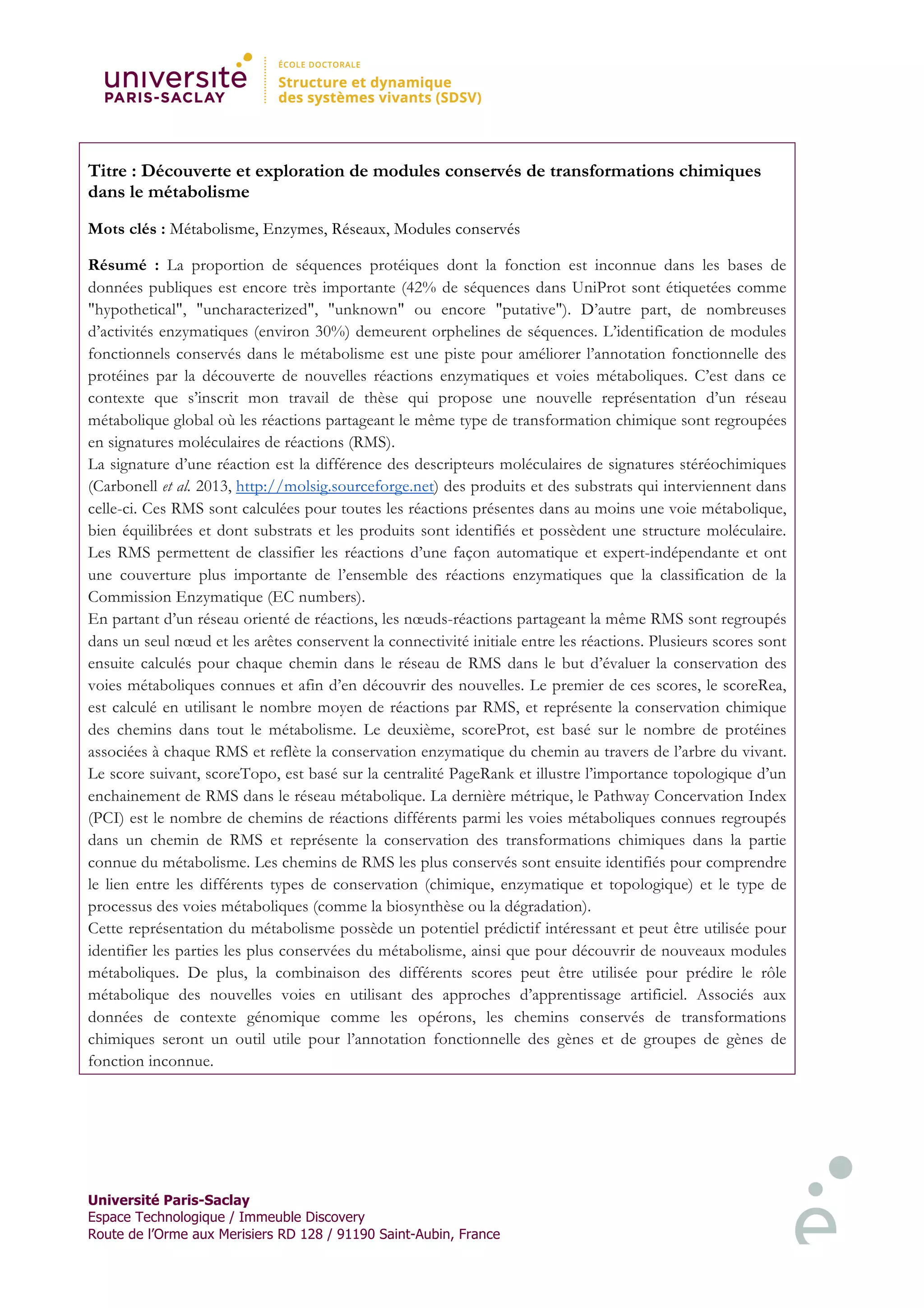 Université Paris-Saclay
Espace Technologique / Immeuble Discovery
Route de l’Orme aux Merisiers RD 128 / 91190 Saint-Aubin, France
Titre : Découverte et exploration de modules conservés de transformations chimiques
dans le métabolisme
Mots clés : Métabolisme, Enzymes, Réseaux, Modules conservés
Résumé : La proportion de séquences protéiques dont la fonction est inconnue dans les bases de
données publiques est encore très importante (42% de séquences dans UniProt sont étiquetées comme
"hypothetical", "uncharacterized", "unknown" ou encore "putative"). D’autre part, de nombreuses
d’activités enzymatiques (environ 30%) demeurent orphelines de séquences. L’identification de modules
fonctionnels conservés dans le métabolisme est une piste pour améliorer l’annotation fonctionnelle des
protéines par la découverte de nouvelles réactions enzymatiques et voies métaboliques. C’est dans ce
contexte que s’inscrit mon travail de thèse qui propose une nouvelle représentation d’un réseau
métabolique global où les réactions partageant le même type de transformation chimique sont regroupées
en signatures moléculaires de réactions (RMS).
La signature d’une réaction est la différence des descripteurs moléculaires de signatures stéréochimiques
(Carbonell et al. 2013, http://molsig.sourceforge.net) des produits et des substrats qui interviennent dans
celle-ci. Ces RMS sont calculées pour toutes les réactions présentes dans au moins une voie métabolique,
bien équilibrées et dont substrats et les produits sont identifiés et possèdent une structure moléculaire.
Les RMS permettent de classifier les réactions d’une façon automatique et expert-indépendante et ont
une couverture plus importante de l’ensemble des réactions enzymatiques que la classification de la
Commission Enzymatique (EC numbers).
En partant d’un réseau orienté de réactions, les nœuds-réactions partageant la même RMS sont regroupés
dans un seul nœud et les arêtes conservent la connectivité initiale entre les réactions. Plusieurs scores sont
ensuite calculés pour chaque chemin dans le réseau de RMS dans le but d’évaluer la conservation des
voies métaboliques connues et afin d’en découvrir des nouvelles. Le premier de ces scores, le scoreRea,
est calculé en utilisant le nombre moyen de réactions par RMS, et représente la conservation chimique
des chemins dans tout le métabolisme. Le deuxième, scoreProt, est basé sur le nombre de protéines
associées à chaque RMS et reflète la conservation enzymatique du chemin au travers de l’arbre du vivant.
Le score suivant, scoreTopo, est basé sur la centralité PageRank et illustre l’importance topologique d’un
enchainement de RMS dans le réseau métabolique. La dernière métrique, le Pathway Concervation Index
(PCI) est le nombre de chemins de réactions différents parmi les voies métaboliques connues regroupés
dans un chemin de RMS et représente la conservation des transformations chimiques dans la partie
connue du métabolisme. Les chemins de RMS les plus conservés sont ensuite identifiés pour comprendre
le lien entre les différents types de conservation (chimique, enzymatique et topologique) et le type de
processus des voies métaboliques (comme la biosynthèse ou la dégradation).
Cette représentation du métabolisme possède un potentiel prédictif intéressant et peut être utilisée pour
identifier les parties les plus conservées du métabolisme, ainsi que pour découvrir de nouveaux modules
métaboliques. De plus, la combinaison des différents scores peut être utilisée pour prédire le rôle
métabolique des nouvelles voies en utilisant des approches d’apprentissage artificiel. Associés aux
données de contexte génomique comme les opérons, les chemins conservés de transformations
chimiques seront un outil utile pour l’annotation fonctionnelle des gènes et de groupes de gènes de
fonction inconnue.
 