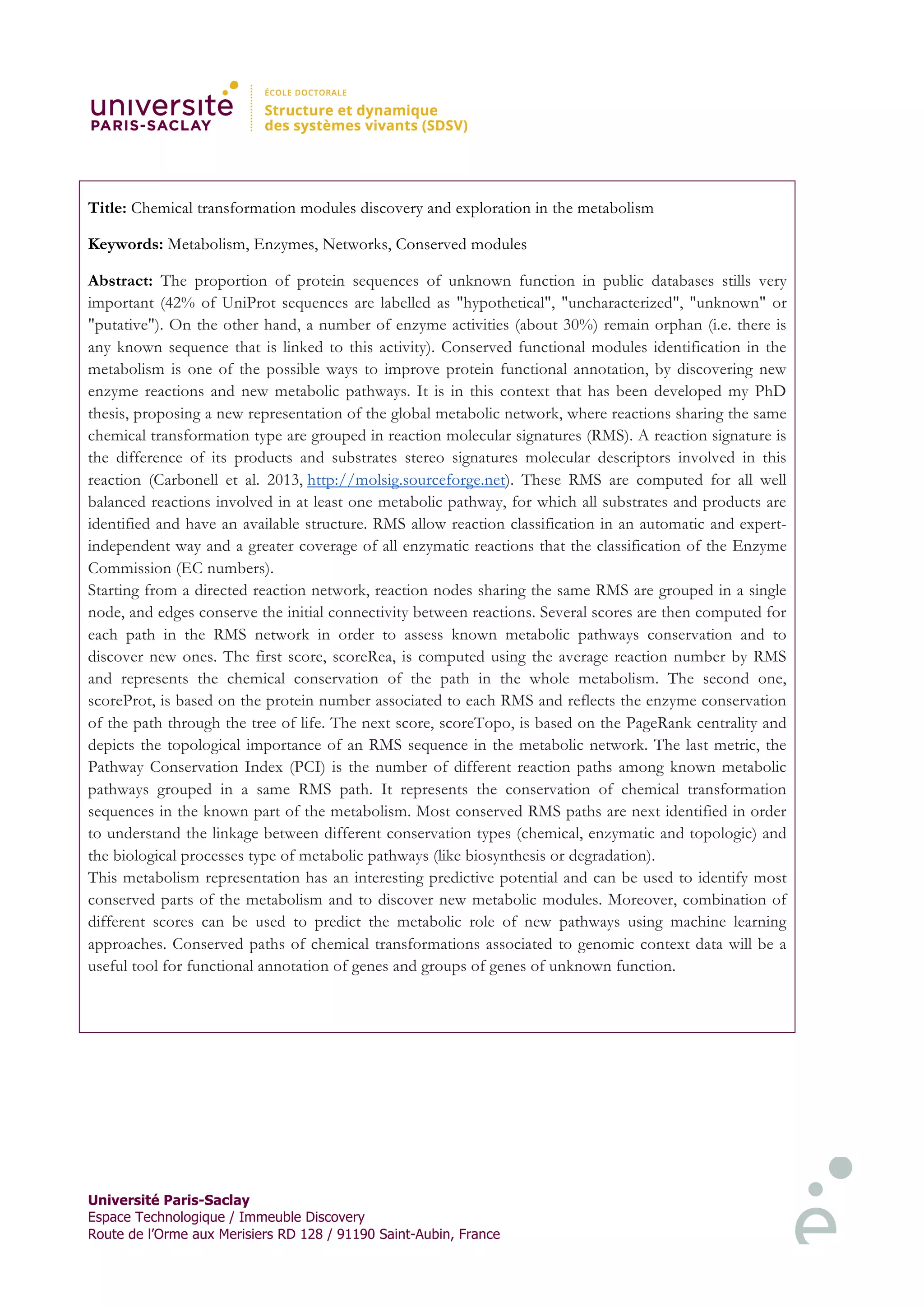 Université Paris-Saclay
Espace Technologique / Immeuble Discovery
Route de l’Orme aux Merisiers RD 128 / 91190 Saint-Aubin, France
Title: Chemical transformation modules discovery and exploration in the metabolism
Keywords: Metabolism, Enzymes, Networks, Conserved modules
Abstract: The proportion of protein sequences of unknown function in public databases stills very
important (42% of UniProt sequences are labelled as "hypothetical", "uncharacterized", "unknown" or
"putative"). On the other hand, a number of enzyme activities (about 30%) remain orphan (i.e. there is
any known sequence that is linked to this activity). Conserved functional modules identification in the
metabolism is one of the possible ways to improve protein functional annotation, by discovering new
enzyme reactions and new metabolic pathways. It is in this context that has been developed my PhD
thesis, proposing a new representation of the global metabolic network, where reactions sharing the same
chemical transformation type are grouped in reaction molecular signatures (RMS). A reaction signature is
the difference of its products and substrates stereo signatures molecular descriptors involved in this
reaction (Carbonell et al. 2013, http://molsig.sourceforge.net). These RMS are computed for all well
balanced reactions involved in at least one metabolic pathway, for which all substrates and products are
identified and have an available structure. RMS allow reaction classification in an automatic and expert-
independent way and a greater coverage of all enzymatic reactions that the classification of the Enzyme
Commission (EC numbers).
Starting from a directed reaction network, reaction nodes sharing the same RMS are grouped in a single
node, and edges conserve the initial connectivity between reactions. Several scores are then computed for
each path in the RMS network in order to assess known metabolic pathways conservation and to
discover new ones. The first score, scoreRea, is computed using the average reaction number by RMS
and represents the chemical conservation of the path in the whole metabolism. The second one,
scoreProt, is based on the protein number associated to each RMS and reflects the enzyme conservation
of the path through the tree of life. The next score, scoreTopo, is based on the PageRank centrality and
depicts the topological importance of an RMS sequence in the metabolic network. The last metric, the
Pathway Conservation Index (PCI) is the number of different reaction paths among known metabolic
pathways grouped in a same RMS path. It represents the conservation of chemical transformation
sequences in the known part of the metabolism. Most conserved RMS paths are next identified in order
to understand the linkage between different conservation types (chemical, enzymatic and topologic) and
the biological processes type of metabolic pathways (like biosynthesis or degradation).
This metabolism representation has an interesting predictive potential and can be used to identify most
conserved parts of the metabolism and to discover new metabolic modules. Moreover, combination of
different scores can be used to predict the metabolic role of new pathways using machine learning
approaches. Conserved paths of chemical transformations associated to genomic context data will be a
useful tool for functional annotation of genes and groups of genes of unknown function.
 