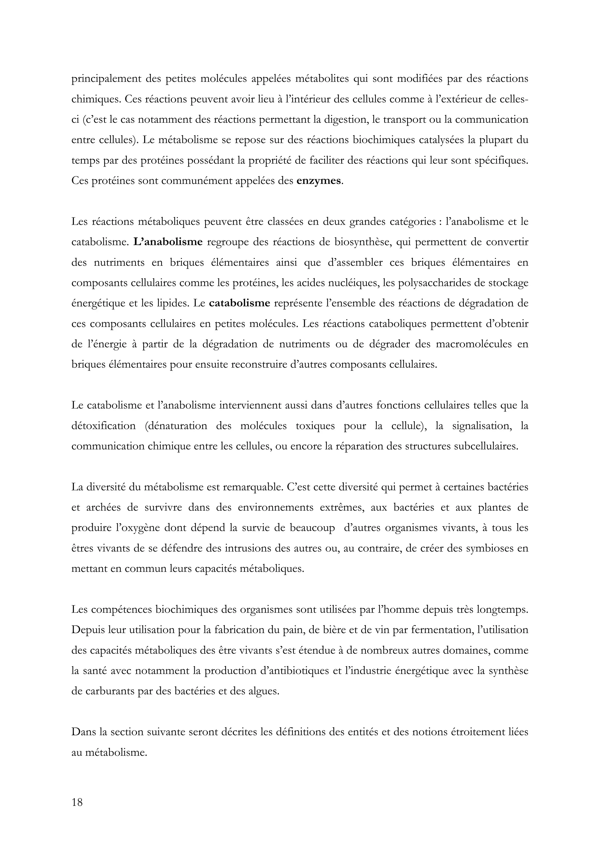 18
principalement des petites molécules appelées métabolites qui sont modifiées par des réactions
chimiques. Ces réactions peuvent avoir lieu à l’intérieur des cellules comme à l’extérieur de celles-
ci (c’est le cas notamment des réactions permettant la digestion, le transport ou la communication
entre cellules). Le métabolisme se repose sur des réactions biochimiques catalysées la plupart du
temps par des protéines possédant la propriété de faciliter des réactions qui leur sont spécifiques.
Ces protéines sont communément appelées des enzymes.
Les réactions métaboliques peuvent être classées en deux grandes catégories : l’anabolisme et le
catabolisme. L’anabolisme regroupe des réactions de biosynthèse, qui permettent de convertir
des nutriments en briques élémentaires ainsi que d’assembler ces briques élémentaires en
composants cellulaires comme les protéines, les acides nucléiques, les polysaccharides de stockage
énergétique et les lipides. Le catabolisme représente l’ensemble des réactions de dégradation de
ces composants cellulaires en petites molécules. Les réactions cataboliques permettent d’obtenir
de l’énergie à partir de la dégradation de nutriments ou de dégrader des macromolécules en
briques élémentaires pour ensuite reconstruire d’autres composants cellulaires.
Le catabolisme et l’anabolisme interviennent aussi dans d’autres fonctions cellulaires telles que la
détoxification (dénaturation des molécules toxiques pour la cellule), la signalisation, la
communication chimique entre les cellules, ou encore la réparation des structures subcellulaires.
La diversité du métabolisme est remarquable. C’est cette diversité qui permet à certaines bactéries
et archées de survivre dans des environnements extrêmes, aux bactéries et aux plantes de
produire l’oxygène dont dépend la survie de beaucoup d’autres organismes vivants, à tous les
êtres vivants de se défendre des intrusions des autres ou, au contraire, de créer des symbioses en
mettant en commun leurs capacités métaboliques.
Les compétences biochimiques des organismes sont utilisées par l’homme depuis très longtemps.
Depuis leur utilisation pour la fabrication du pain, de bière et de vin par fermentation, l’utilisation
des capacités métaboliques des être vivants s’est étendue à de nombreux autres domaines, comme
la santé avec notamment la production d’antibiotiques et l’industrie énergétique avec la synthèse
de carburants par des bactéries et des algues.
Dans la section suivante seront décrites les définitions des entités et des notions étroitement liées
au métabolisme.
 