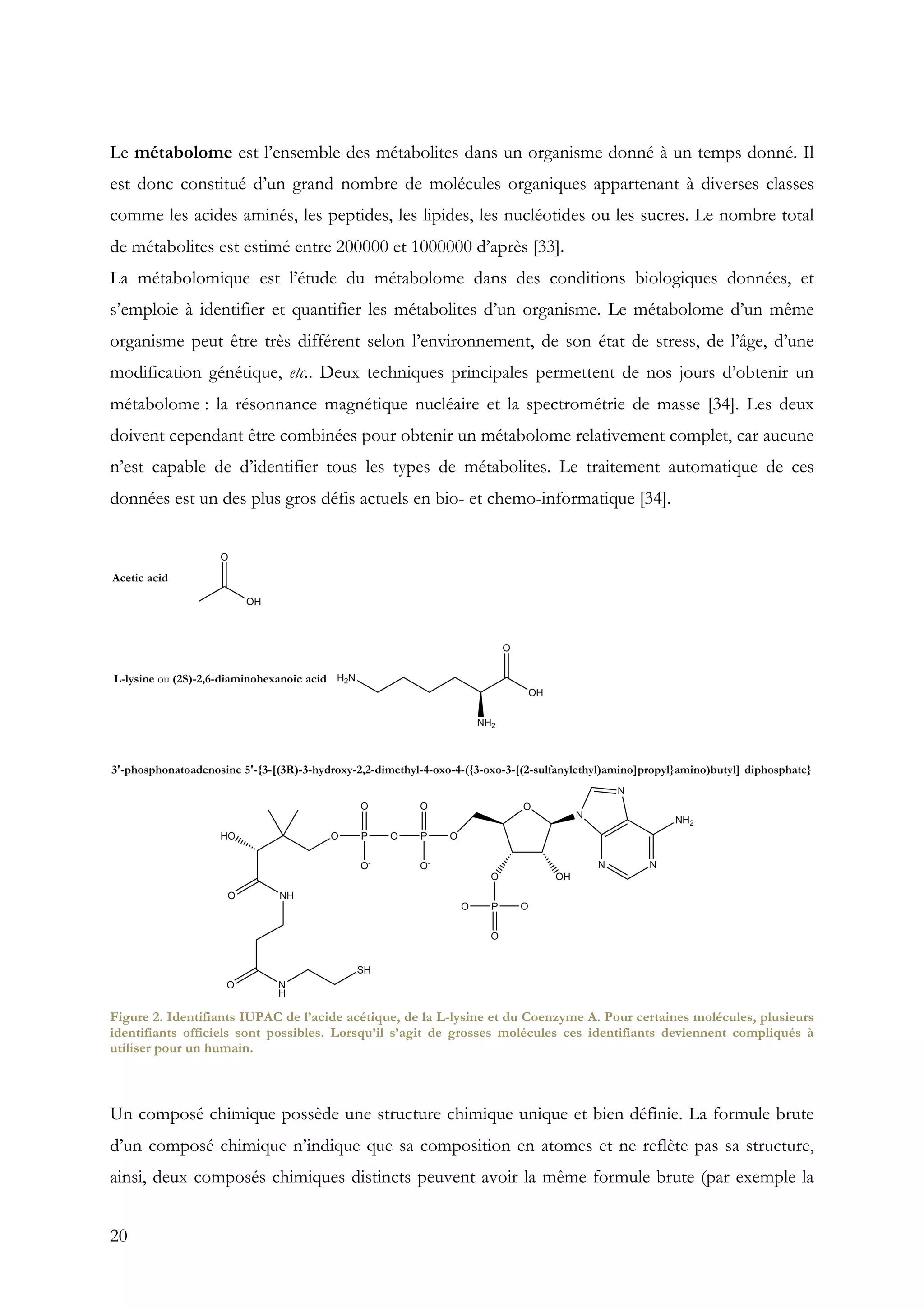 20
Le métabolome est l’ensemble des métabolites dans un organisme donné à un temps donné. Il
est donc constitué d’un grand nombre de molécules organiques appartenant à diverses classes
comme les acides aminés, les peptides, les lipides, les nucléotides ou les sucres. Le nombre total
de métabolites est estimé entre 200000 et 1000000 d’après [33].
La métabolomique est l’étude du métabolome dans des conditions biologiques données, et
s’emploie à identifier et quantifier les métabolites d’un organisme. Le métabolome d’un même
organisme peut être très différent selon l’environnement, de son état de stress, de l’âge, d’une
modification génétique, etc.. Deux techniques principales permettent de nos jours d’obtenir un
métabolome : la résonnance magnétique nucléaire et la spectrométrie de masse [34]. Les deux
doivent cependant être combinées pour obtenir un métabolome relativement complet, car aucune
n’est capable de d’identifier tous les types de métabolites. Le traitement automatique de ces
données est un des plus gros défis actuels en bio- et chemo-informatique [34].
Figure 2. Identifiants IUPAC de l’acide acétique, de la L-lysine et du Coenzyme A. Pour certaines molécules, plusieurs
identifiants officiels sont possibles. Lorsqu’il s’agit de grosses molécules ces identifiants deviennent compliqués à
utiliser pour un humain.
Un composé chimique possède une structure chimique unique et bien définie. La formule brute
d’un composé chimique n’indique que sa composition en atomes et ne reflète pas sa structure,
ainsi, deux composés chimiques distincts peuvent avoir la même formule brute (par exemple la
 