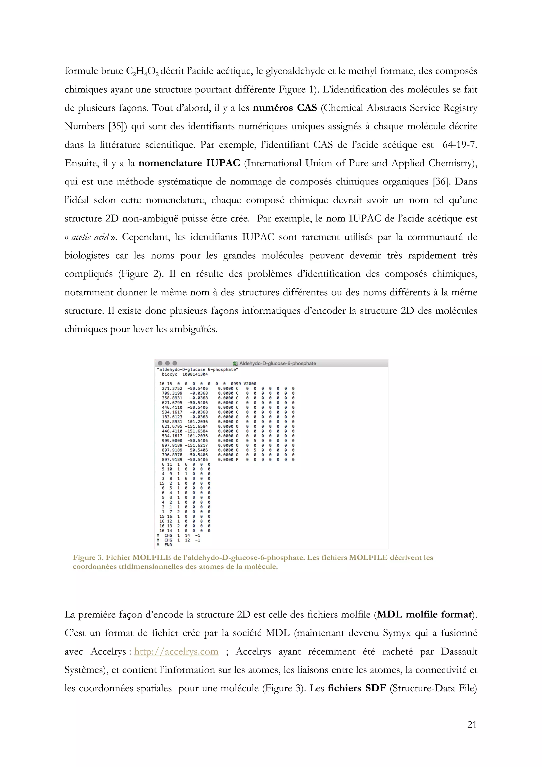 21
formule brute C2H4O2 décrit l’acide acétique, le glycoaldehyde et le methyl formate, des composés
chimiques ayant une structure pourtant différente Figure 1). L’identification des molécules se fait
de plusieurs façons. Tout d’abord, il y a les numéros CAS (Chemical Abstracts Service Registry
Numbers [35]) qui sont des identifiants numériques uniques assignés à chaque molécule décrite
dans la littérature scientifique. Par exemple, l’identifiant CAS de l’acide acétique est 64-19-7.
Ensuite, il y a la nomenclature IUPAC (International Union of Pure and Applied Chemistry),
qui est une méthode systématique de nommage de composés chimiques organiques [36]. Dans
l’idéal selon cette nomenclature, chaque composé chimique devrait avoir un nom tel qu’une
structure 2D non-ambiguë puisse être crée. Par exemple, le nom IUPAC de l’acide acétique est
« acetic acid ». Cependant, les identifiants IUPAC sont rarement utilisés par la communauté de
biologistes car les noms pour les grandes molécules peuvent devenir très rapidement très
compliqués (Figure 2). Il en résulte des problèmes d’identification des composés chimiques,
notamment donner le même nom à des structures différentes ou des noms différents à la même
structure. Il existe donc plusieurs façons informatiques d’encoder la structure 2D des molécules
chimiques pour lever les ambiguïtés.
La première façon d’encode la structure 2D est celle des fichiers molfile (MDL molfile format).
C’est un format de fichier crée par la société MDL (maintenant devenu Symyx qui a fusionné
avec Accelrys : http://accelrys.com ; Accelrys ayant récemment été racheté par Dassault
Systèmes), et contient l’information sur les atomes, les liaisons entre les atomes, la connectivité et
les coordonnées spatiales pour une molécule (Figure 3). Les fichiers SDF (Structure-Data File)
Figure 3. Fichier MOLFILE de l’aldehydo-D-glucose-6-phosphate. Les fichiers MOLFILE décrivent les
coordonnées tridimensionnelles des atomes de la molécule.
 
