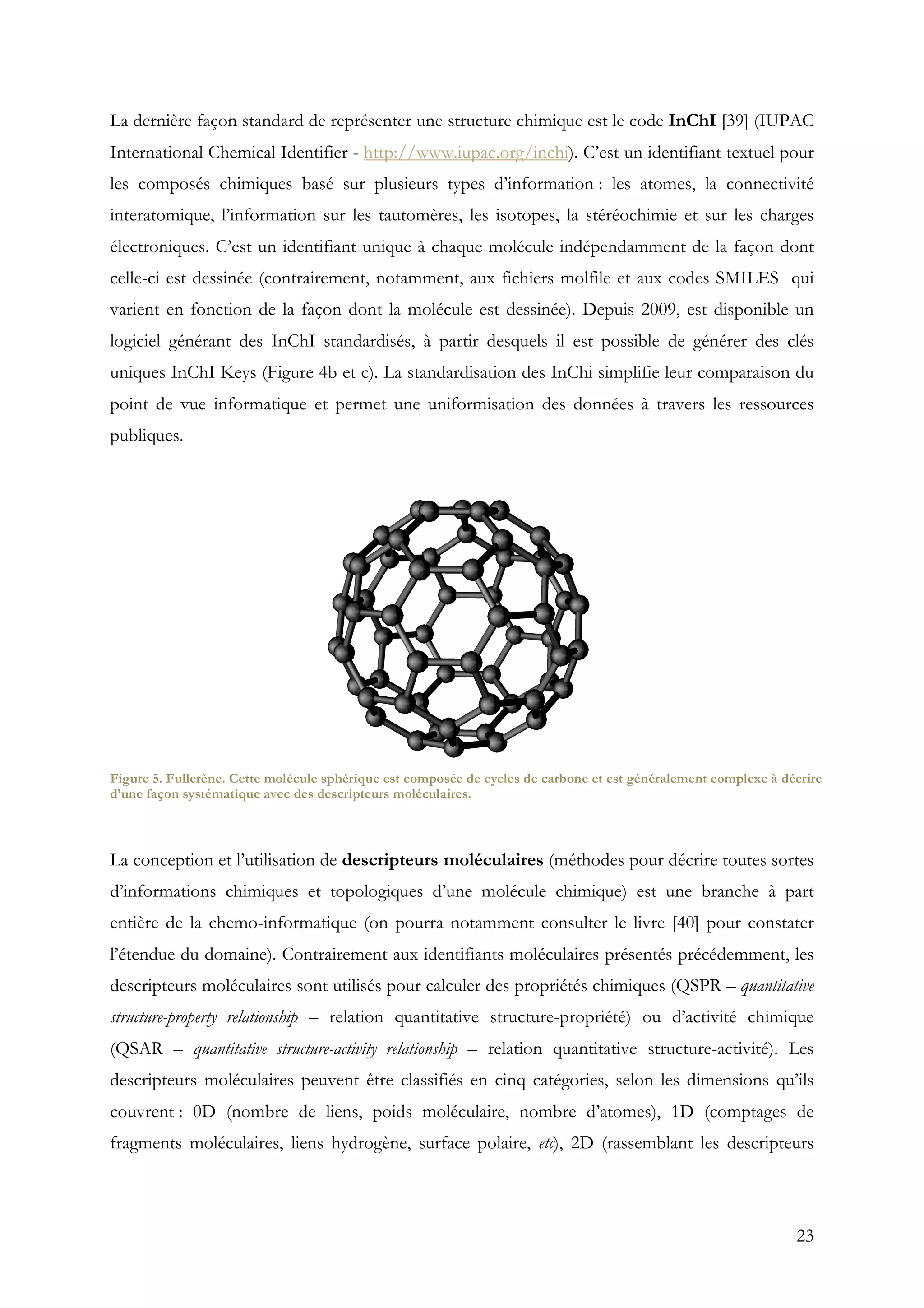23
La dernière façon standard de représenter une structure chimique est le code InChI [39] (IUPAC
International Chemical Identifier - http://www.iupac.org/inchi). C’est un identifiant textuel pour
les composés chimiques basé sur plusieurs types d’information : les atomes, la connectivité
interatomique, l’information sur les tautomères, les isotopes, la stéréochimie et sur les charges
électroniques. C’est un identifiant unique à chaque molécule indépendamment de la façon dont
celle-ci est dessinée (contrairement, notamment, aux fichiers molfile et aux codes SMILES qui
varient en fonction de la façon dont la molécule est dessinée). Depuis 2009, est disponible un
logiciel générant des InChI standardisés, à partir desquels il est possible de générer des clés
uniques InChI Keys (Figure 4b et c). La standardisation des InChi simplifie leur comparaison du
point de vue informatique et permet une uniformisation des données à travers les ressources
publiques.
La conception et l’utilisation de descripteurs moléculaires (méthodes pour décrire toutes sortes
d’informations chimiques et topologiques d’une molécule chimique) est une branche à part
entière de la chemo-informatique (on pourra notamment consulter le livre [40] pour constater
l’étendue du domaine). Contrairement aux identifiants moléculaires présentés précédemment, les
descripteurs moléculaires sont utilisés pour calculer des propriétés chimiques (QSPR – quantitative
structure-property relationship – relation quantitative structure-propriété) ou d’activité chimique
(QSAR – quantitative structure-activity relationship – relation quantitative structure-activité). Les
descripteurs moléculaires peuvent être classifiés en cinq catégories, selon les dimensions qu’ils
couvrent : 0D (nombre de liens, poids moléculaire, nombre d’atomes), 1D (comptages de
fragments moléculaires, liens hydrogène, surface polaire, etc), 2D (rassemblant les descripteurs
Figure 5. Fullerène. Cette molécule sphérique est composée de cycles de carbone et est généralement complexe à décrire
d’une façon systématique avec des descripteurs moléculaires.
 