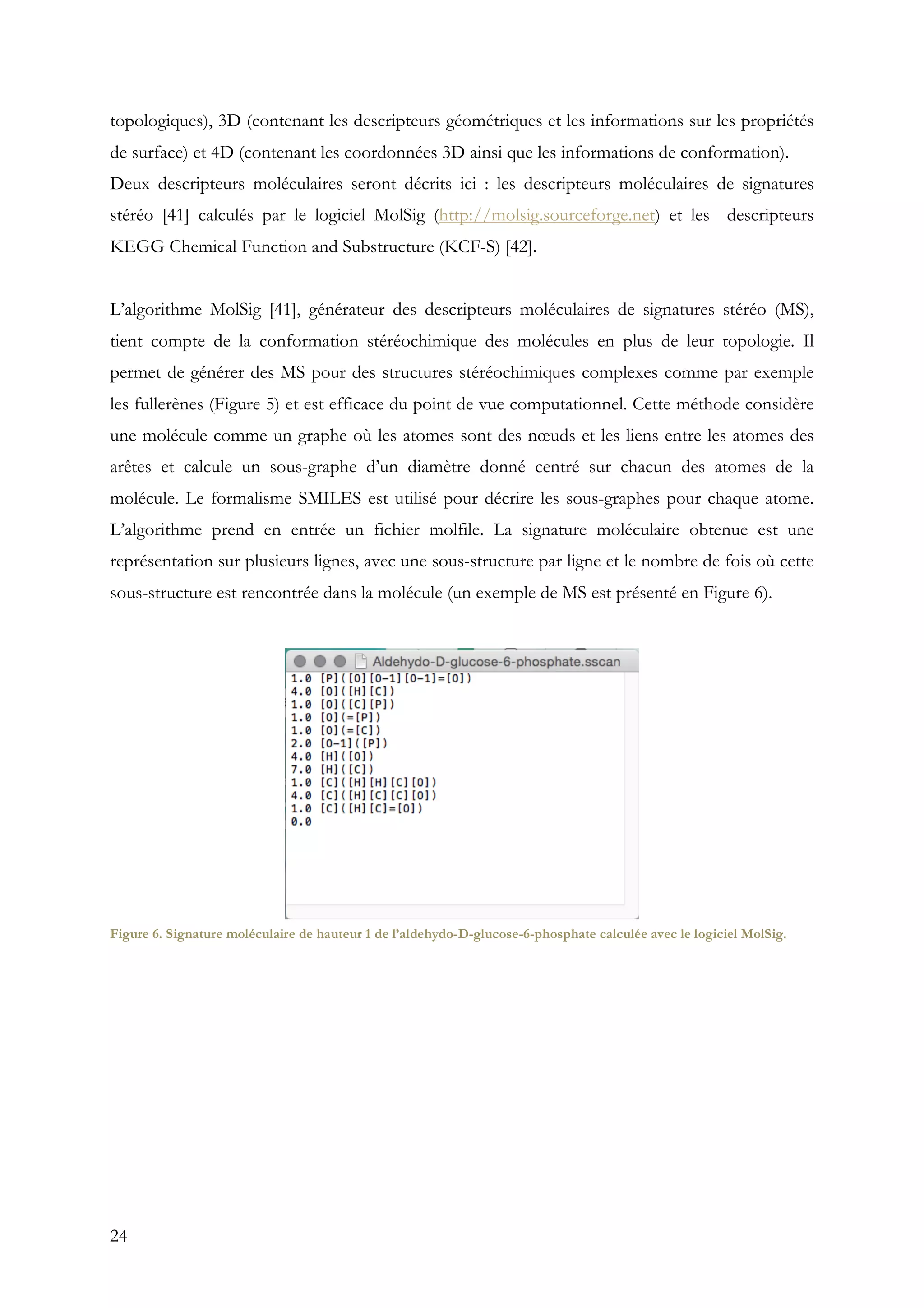 24
topologiques), 3D (contenant les descripteurs géométriques et les informations sur les propriétés
de surface) et 4D (contenant les coordonnées 3D ainsi que les informations de conformation).
Deux descripteurs moléculaires seront décrits ici : les descripteurs moléculaires de signatures
stéréo [41] calculés par le logiciel MolSig (http://molsig.sourceforge.net) et les descripteurs
KEGG Chemical Function and Substructure (KCF-S) [42].
L’algorithme MolSig [41], générateur des descripteurs moléculaires de signatures stéréo (MS),
tient compte de la conformation stéréochimique des molécules en plus de leur topologie. Il
permet de générer des MS pour des structures stéréochimiques complexes comme par exemple
les fullerènes (Figure 5) et est efficace du point de vue computationnel. Cette méthode considère
une molécule comme un graphe où les atomes sont des nœuds et les liens entre les atomes des
arêtes et calcule un sous-graphe d’un diamètre donné centré sur chacun des atomes de la
molécule. Le formalisme SMILES est utilisé pour décrire les sous-graphes pour chaque atome.
L’algorithme prend en entrée un fichier molfile. La signature moléculaire obtenue est une
représentation sur plusieurs lignes, avec une sous-structure par ligne et le nombre de fois où cette
sous-structure est rencontrée dans la molécule (un exemple de MS est présenté en Figure 6).
Figure 6. Signature moléculaire de hauteur 1 de l’aldehydo-D-glucose-6-phosphate calculée avec le logiciel MolSig.
 